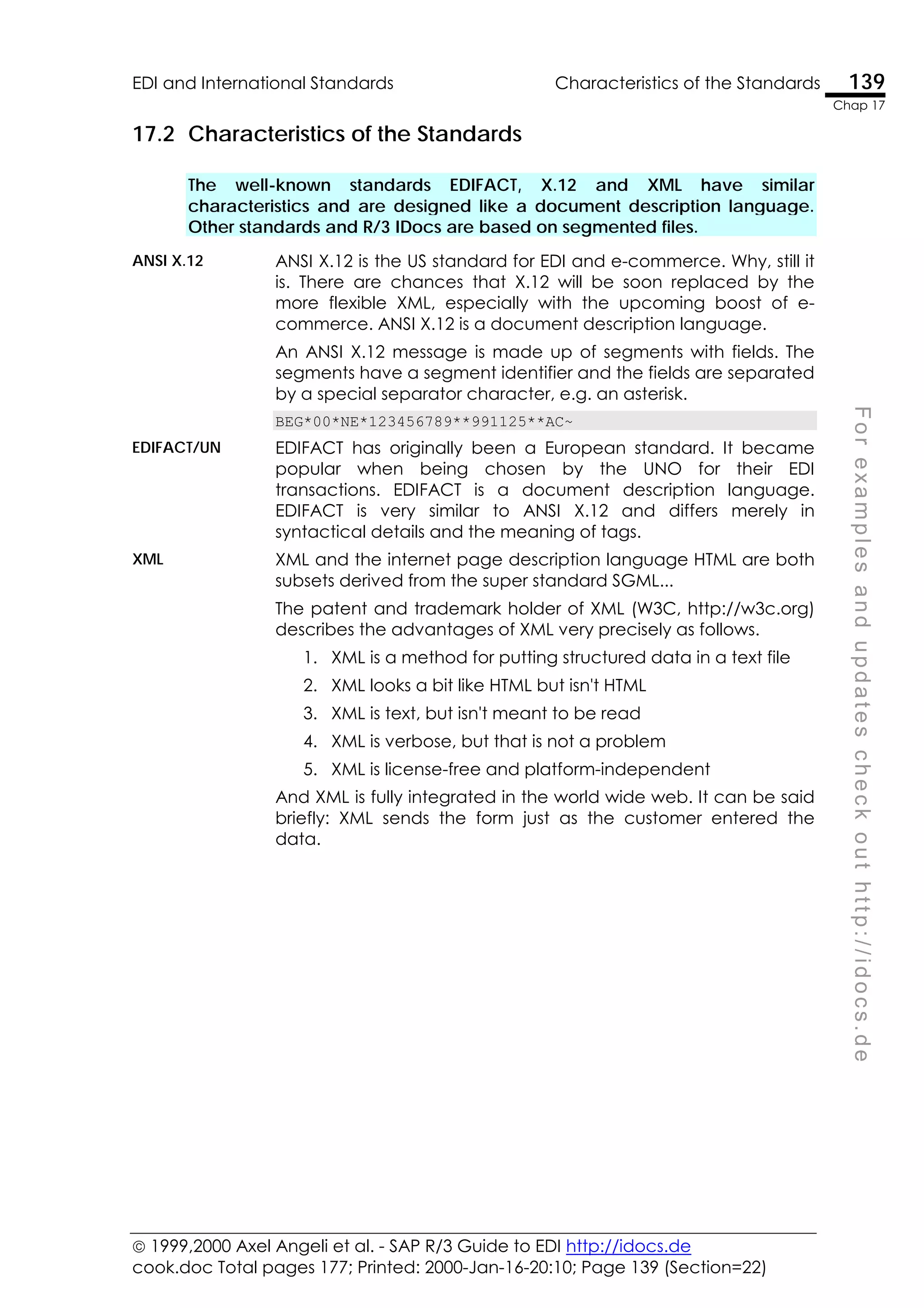  1999,2000 Axel Angeli et al. - SAP R/3 Guide to EDI http://idocs.de
cook.doc Total pages 177; Printed: 2000-Jan-16-20:10; Page 139 (Section=22)
EDI and International Standards Characteristics of the Standards 139
Chap 17
F
o
r
e
x
a
m
p
l
e
s
a
n
d
u
p
d
a
t
e
s
c
h
e
c
k
o
u
t
h
t
t
p
:
/
/
i
d
o
c
s
.
d
e
17.2 Characteristics of the Standards
The well-known standards EDIFACT, X.12 and XML have similar
characteristics and are designed like a document description language.
Other standards and R/3 IDocs are based on segmented files.
ANSI X.12 ANSI X.12 is the US standard for EDI and e-commerce. Why, still it
is. There are chances that X.12 will be soon replaced by the
more flexible XML, especially with the upcoming boost of e-
commerce. ANSI X.12 is a document description language.
An ANSI X.12 message is made up of segments with fields. The
segments have a segment identifier and the fields are separated
by a special separator character, e.g. an asterisk.
BEG*00*NE*123456789**991125**AC~
EDIFACT/UN EDIFACT has originally been a European standard. It became
popular when being chosen by the UNO for their EDI
transactions. EDIFACT is a document description language.
EDIFACT is very similar to ANSI X.12 and differs merely in
syntactical details and the meaning of tags.
XML XML and the internet page description language HTML are both
subsets derived from the super standard SGML...
The patent and trademark holder of XML (W3C, http://w3c.org)
describes the advantages of XML very precisely as follows.
1. XML is a method for putting structured data in a text file
2. XML looks a bit like HTML but isn't HTML
3. XML is text, but isn't meant to be read
4. XML is verbose, but that is not a problem
5. XML is license-free and platform-independent
And XML is fully integrated in the world wide web. It can be said
briefly: XML sends the form just as the customer entered the
data.
 