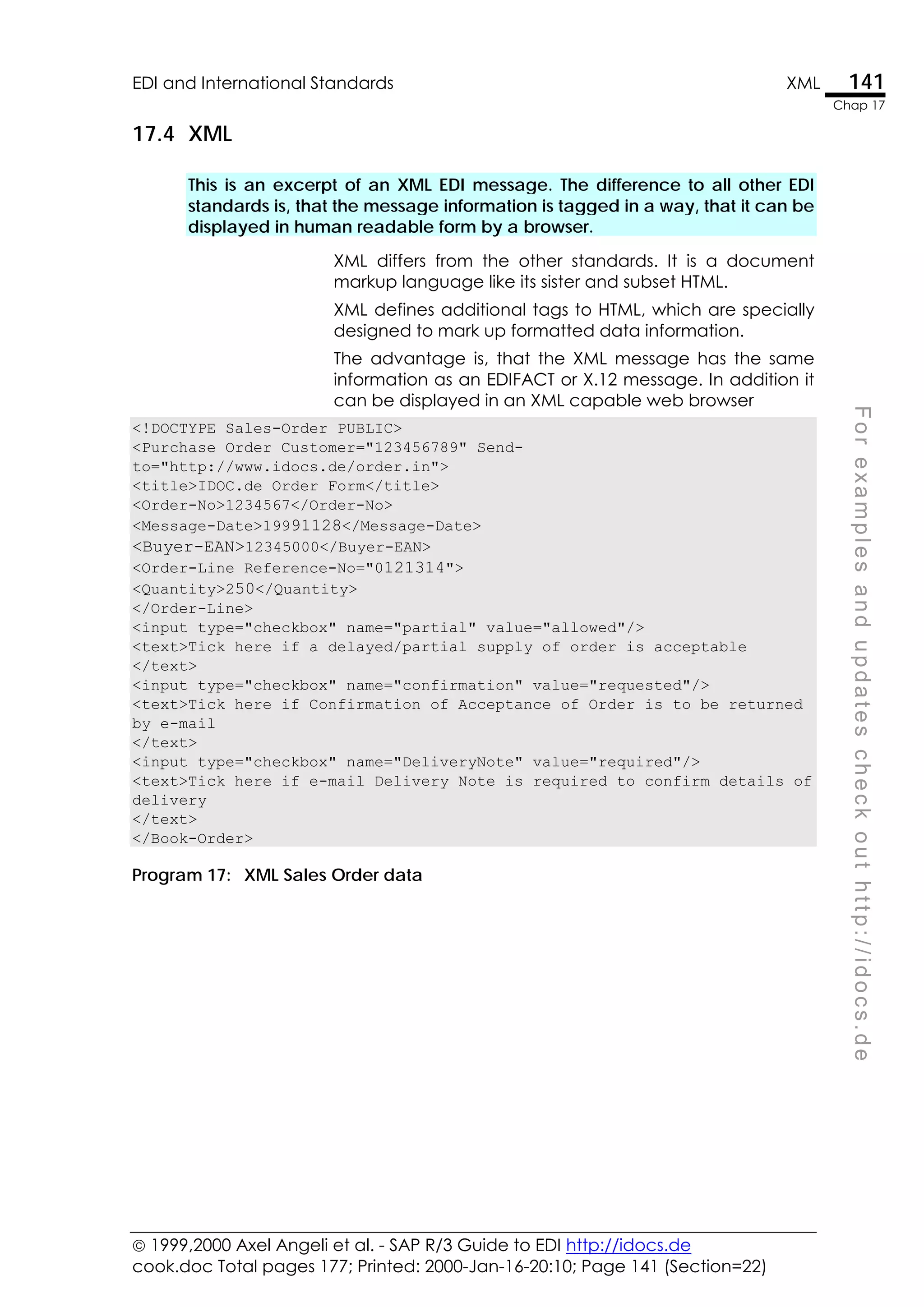  1999,2000 Axel Angeli et al. - SAP R/3 Guide to EDI http://idocs.de
cook.doc Total pages 177; Printed: 2000-Jan-16-20:10; Page 141 (Section=22)
EDI and International Standards XML 141
Chap 17
F
o
r
e
x
a
m
p
l
e
s
a
n
d
u
p
d
a
t
e
s
c
h
e
c
k
o
u
t
h
t
t
p
:
/
/
i
d
o
c
s
.
d
e
17.4 XML
This is an excerpt of an XML EDI message. The difference to all other EDI
standards is, that the message information is tagged in a way, that it can be
displayed in human readable form by a browser.
XML differs from the other standards. It is a document
markup language like its sister and subset HTML.
XML defines additional tags to HTML, which are specially
designed to mark up formatted data information.
The advantage is, that the XML message has the same
information as an EDIFACT or X.12 message. In addition it
can be displayed in an XML capable web browser
<!DOCTYPE Sales-Order PUBLIC>
<Purchase Order Customer="123456789" Send-
to="http://www.idocs.de/order.in">
<title>IDOC.de Order Form</title>
<Order-No>1234567</Order-No>
<Message-Date>19991128</Message-Date>
<Buyer-EAN>12345000</Buyer-EAN>
<Order-Line Reference-No="0121314">
<Quantity>250</Quantity>
</Order-Line>
<input type="checkbox" name="partial" value="allowed"/>
<text>Tick here if a delayed/partial supply of order is acceptable
</text>
<input type="checkbox" name="confirmation" value="requested"/>
<text>Tick here if Confirmation of Acceptance of Order is to be returned
by e-mail
</text>
<input type="checkbox" name="DeliveryNote" value="required"/>
<text>Tick here if e-mail Delivery Note is required to confirm details of
delivery
</text>
</Book-Order>
Program 17: XML Sales Order data
 