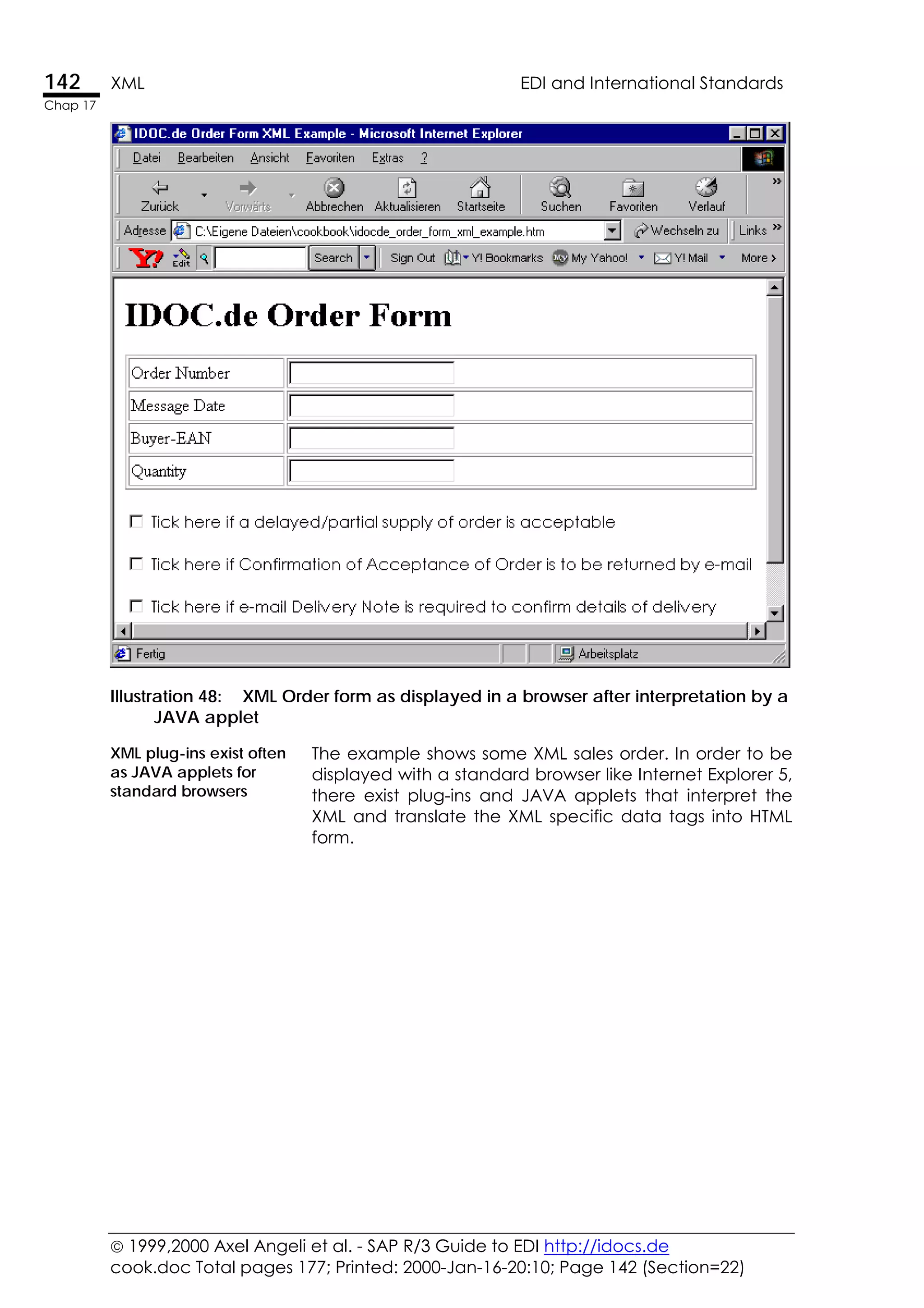  1999,2000 Axel Angeli et al. - SAP R/3 Guide to EDI http://idocs.de
cook.doc Total pages 177; Printed: 2000-Jan-16-20:10; Page 142 (Section=22)
142 XML EDI and International Standards
Chap 17
Illustration 48: XML Order form as displayed in a browser after interpretation by a
JAVA applet
XML plug-ins exist often
as JAVA applets for
standard browsers
The example shows some XML sales order. In order to be
displayed with a standard browser like Internet Explorer 5,
there exist plug-ins and JAVA applets that interpret the
XML and translate the XML specific data tags into HTML
form.
 