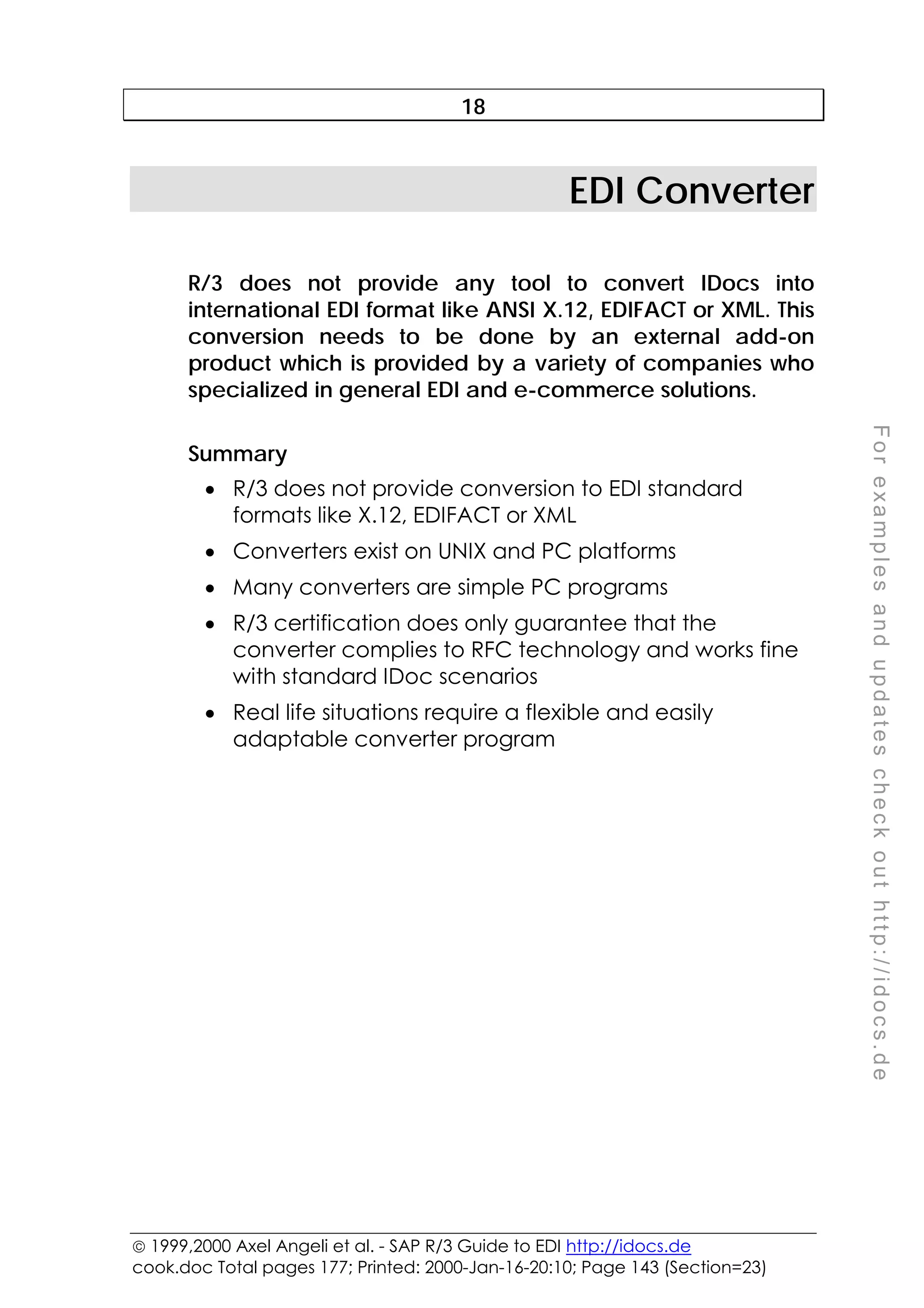  1999,2000 Axel Angeli et al. - SAP R/3 Guide to EDI http://idocs.de
cook.doc Total pages 177; Printed: 2000-Jan-16-20:10; Page 143 (Section=23)
F
o
r
e
x
a
m
p
l
e
s
a
n
d
u
p
d
a
t
e
s
c
h
e
c
k
o
u
t
h
t
t
p
:
/
/
i
d
o
c
s
.
d
e
18
EDI Converter
R/3 does not provide any tool to convert IDocs into
international EDI format like ANSI X.12, EDIFACT or XML. This
conversion needs to be done by an external add-on
product which is provided by a variety of companies who
specialized in general EDI and e-commerce solutions.
Summary
• R/3 does not provide conversion to EDI standard
formats like X.12, EDIFACT or XML
• Converters exist on UNIX and PC platforms
• Many converters are simple PC programs
• R/3 certification does only guarantee that the
converter complies to RFC technology and works fine
with standard IDoc scenarios
• Real life situations require a flexible and easily
adaptable converter program
 
