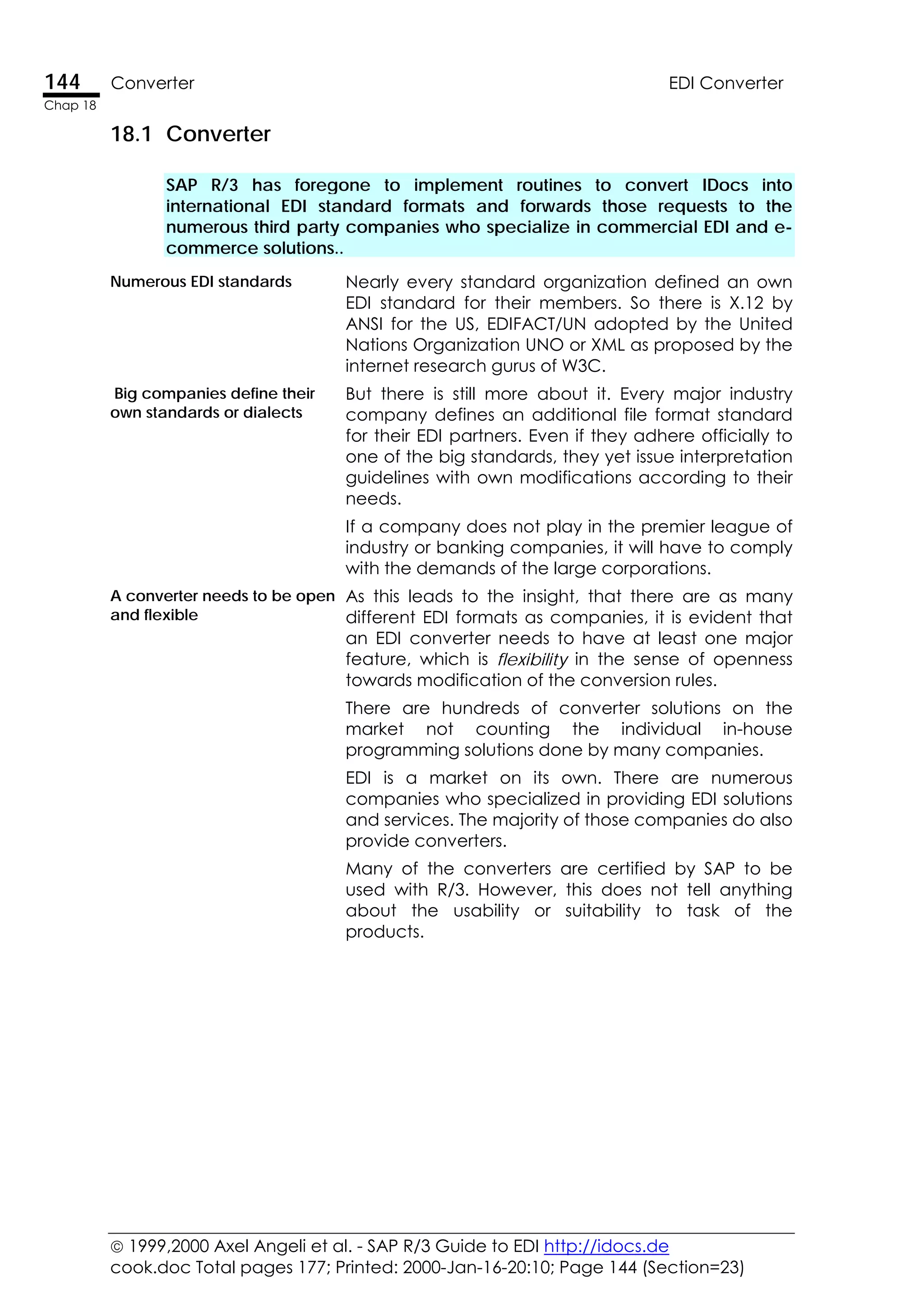  1999,2000 Axel Angeli et al. - SAP R/3 Guide to EDI http://idocs.de
cook.doc Total pages 177; Printed: 2000-Jan-16-20:10; Page 144 (Section=23)
144 Converter EDI Converter
Chap 18
18.1 Converter
SAP R/3 has foregone to implement routines to convert IDocs into
international EDI standard formats and forwards those requests to the
numerous third party companies who specialize in commercial EDI and e-
commerce solutions..
Numerous EDI standards Nearly every standard organization defined an own
EDI standard for their members. So there is X.12 by
ANSI for the US, EDIFACT/UN adopted by the United
Nations Organization UNO or XML as proposed by the
internet research gurus of W3C.
Big companies define their
own standards or dialects
But there is still more about it. Every major industry
company defines an additional file format standard
for their EDI partners. Even if they adhere officially to
one of the big standards, they yet issue interpretation
guidelines with own modifications according to their
needs.
If a company does not play in the premier league of
industry or banking companies, it will have to comply
with the demands of the large corporations.
A converter needs to be open
and flexible
As this leads to the insight, that there are as many
different EDI formats as companies, it is evident that
an EDI converter needs to have at least one major
feature, which is flexibility in the sense of openness
towards modification of the conversion rules.
There are hundreds of converter solutions on the
market not counting the individual in-house
programming solutions done by many companies.
EDI is a market on its own. There are numerous
companies who specialized in providing EDI solutions
and services. The majority of those companies do also
provide converters.
Many of the converters are certified by SAP to be
used with R/3. However, this does not tell anything
about the usability or suitability to task of the
products.
 