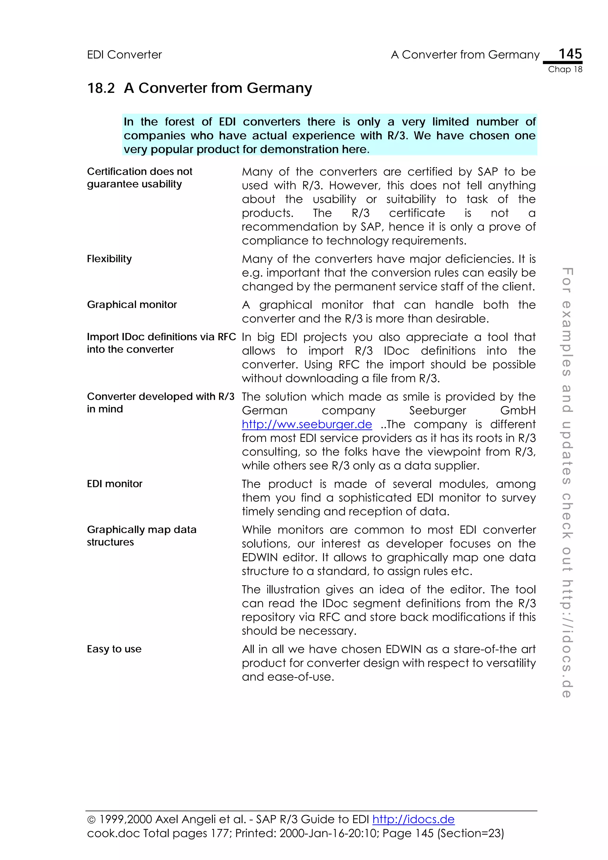  1999,2000 Axel Angeli et al. - SAP R/3 Guide to EDI http://idocs.de
cook.doc Total pages 177; Printed: 2000-Jan-16-20:10; Page 145 (Section=23)
EDI Converter A Converter from Germany 145
Chap 18
F
o
r
e
x
a
m
p
l
e
s
a
n
d
u
p
d
a
t
e
s
c
h
e
c
k
o
u
t
h
t
t
p
:
/
/
i
d
o
c
s
.
d
e
18.2 A Converter from Germany
In the forest of EDI converters there is only a very limited number of
companies who have actual experience with R/3. We have chosen one
very popular product for demonstration here.
Certification does not
guarantee usability
Many of the converters are certified by SAP to be
used with R/3. However, this does not tell anything
about the usability or suitability to task of the
products. The R/3 certificate is not a
recommendation by SAP, hence it is only a prove of
compliance to technology requirements.
Flexibility Many of the converters have major deficiencies. It is
e.g. important that the conversion rules can easily be
changed by the permanent service staff of the client.
Graphical monitor A graphical monitor that can handle both the
converter and the R/3 is more than desirable.
Import IDoc definitions via RFC
into the converter
In big EDI projects you also appreciate a tool that
allows to import R/3 IDoc definitions into the
converter. Using RFC the import should be possible
without downloading a file from R/3.
Converter developed with R/3
in mind
The solution which made as smile is provided by the
German company Seeburger GmbH
http://ww.seeburger.de ..The company is different
from most EDI service providers as it has its roots in R/3
consulting, so the folks have the viewpoint from R/3,
while others see R/3 only as a data supplier.
EDI monitor The product is made of several modules, among
them you find a sophisticated EDI monitor to survey
timely sending and reception of data.
Graphically map data
structures
While monitors are common to most EDI converter
solutions, our interest as developer focuses on the
EDWIN editor. It allows to graphically map one data
structure to a standard, to assign rules etc.
The illustration gives an idea of the editor. The tool
can read the IDoc segment definitions from the R/3
repository via RFC and store back modifications if this
should be necessary.
Easy to use All in all we have chosen EDWIN as a stare-of-the art
product for converter design with respect to versatility
and ease-of-use.
 