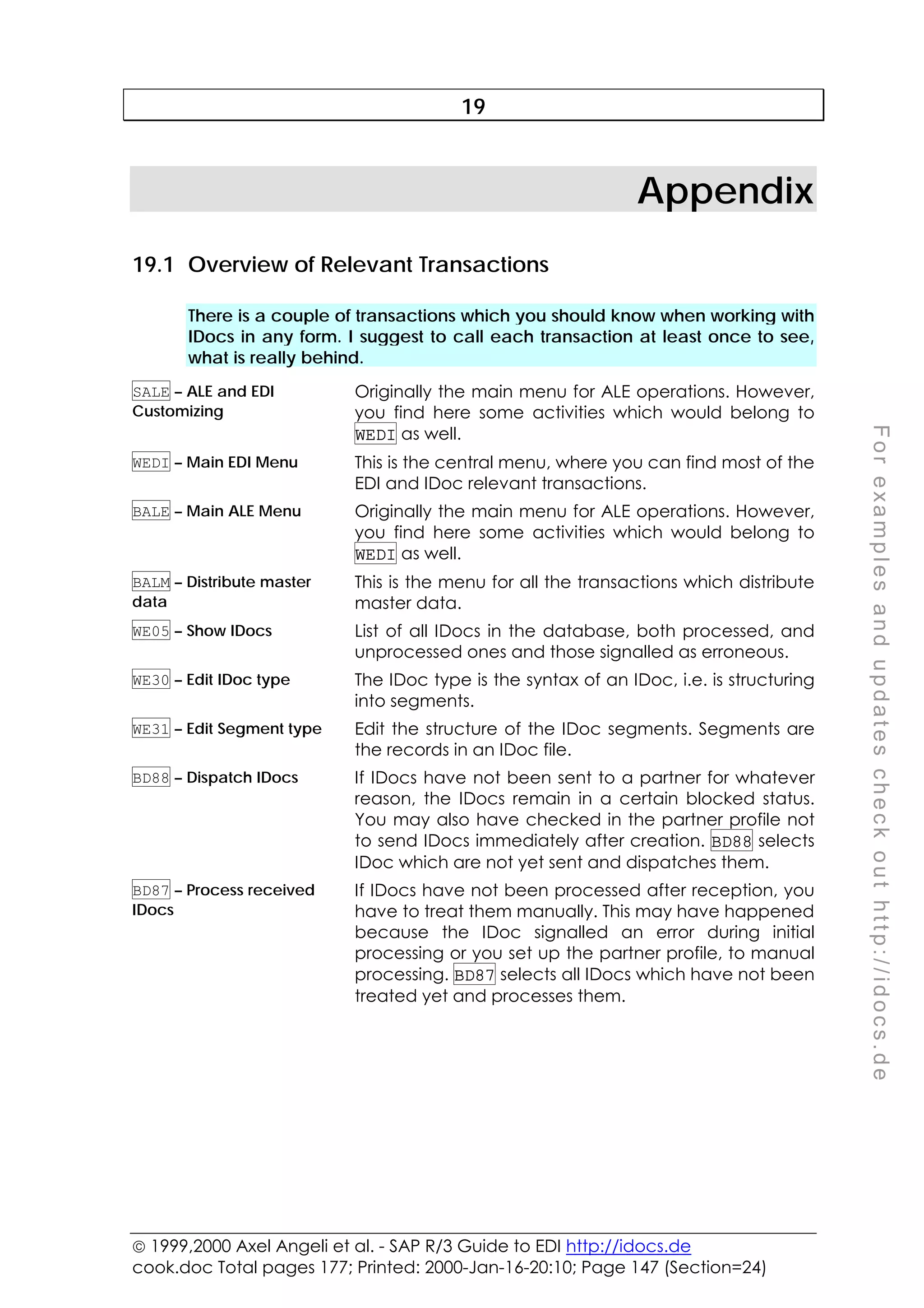  1999,2000 Axel Angeli et al. - SAP R/3 Guide to EDI http://idocs.de
cook.doc Total pages 177; Printed: 2000-Jan-16-20:10; Page 147 (Section=24)
F
o
r
e
x
a
m
p
l
e
s
a
n
d
u
p
d
a
t
e
s
c
h
e
c
k
o
u
t
h
t
t
p
:
/
/
i
d
o
c
s
.
d
e
19
Appendix
19.1 Overview of Relevant Transactions
There is a couple of transactions which you should know when working with
IDocs in any form. I suggest to call each transaction at least once to see,
what is really behind.
SALE – ALE and EDI
Customizing
Originally the main menu for ALE operations. However,
you find here some activities which would belong to
WEDI as well.
WEDI – Main EDI Menu This is the central menu, where you can find most of the
EDI and IDoc relevant transactions.
BALE – Main ALE Menu Originally the main menu for ALE operations. However,
you find here some activities which would belong to
WEDI as well.
BALM – Distribute master
data
This is the menu for all the transactions which distribute
master data.
WE05 – Show IDocs List of all IDocs in the database, both processed, and
unprocessed ones and those signalled as erroneous.
WE30 – Edit IDoc type The IDoc type is the syntax of an IDoc, i.e. is structuring
into segments.
WE31 – Edit Segment type Edit the structure of the IDoc segments. Segments are
the records in an IDoc file.
BD88 – Dispatch IDocs If IDocs have not been sent to a partner for whatever
reason, the IDocs remain in a certain blocked status.
You may also have checked in the partner profile not
to send IDocs immediately after creation. BD88 selects
IDoc which are not yet sent and dispatches them.
BD87 – Process received
IDocs
If IDocs have not been processed after reception, you
have to treat them manually. This may have happened
because the IDoc signalled an error during initial
processing or you set up the partner profile, to manual
processing. BD87 selects all IDocs which have not been
treated yet and processes them.
 