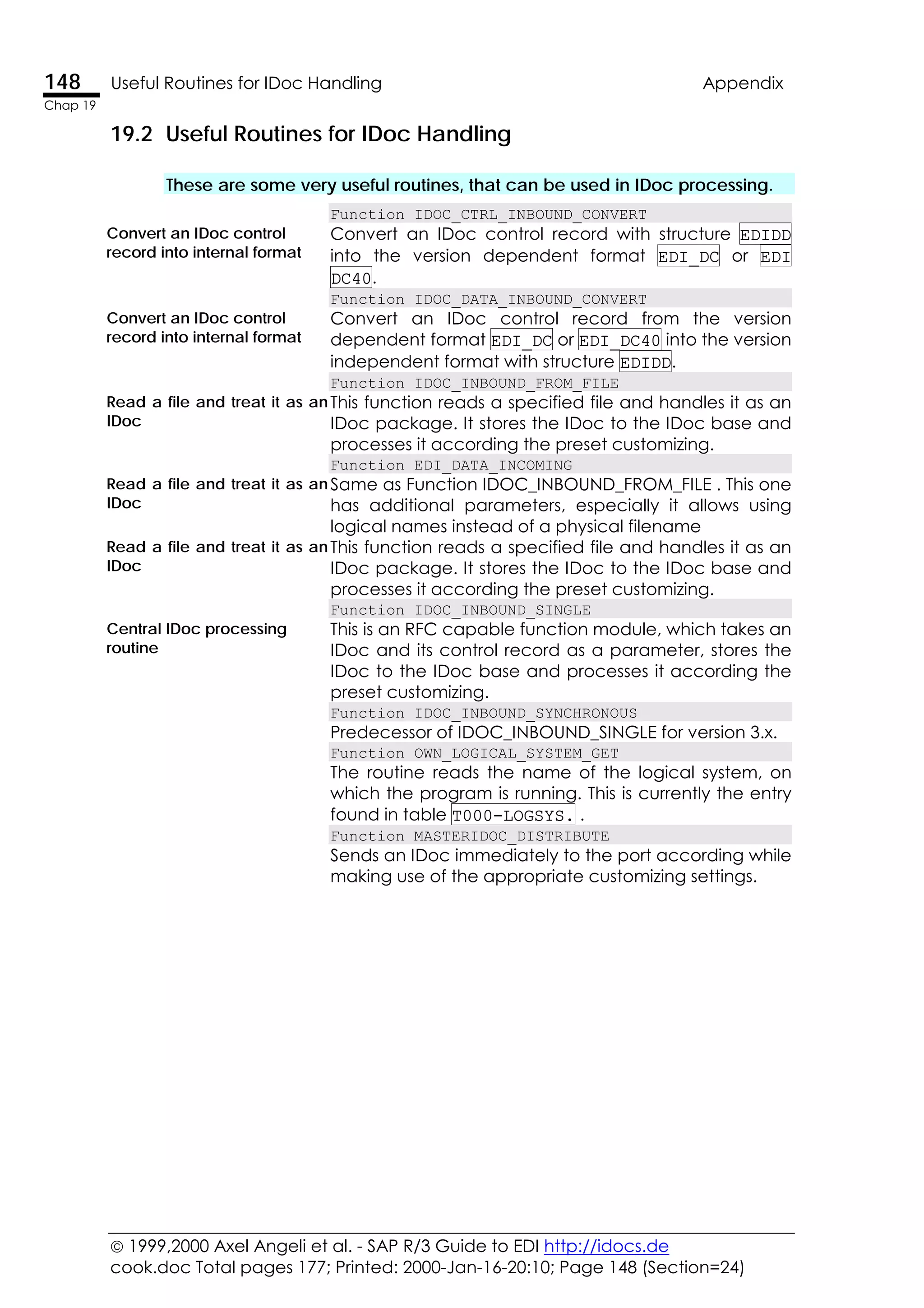  1999,2000 Axel Angeli et al. - SAP R/3 Guide to EDI http://idocs.de
cook.doc Total pages 177; Printed: 2000-Jan-16-20:10; Page 148 (Section=24)
148 Useful Routines for IDoc Handling Appendix
Chap 19
19.2 Useful Routines for IDoc Handling
These are some very useful routines, that can be used in IDoc processing.
Function IDOC_CTRL_INBOUND_CONVERT
Convert an IDoc control
record into internal format
Convert an IDoc control record with structure EDIDD
into the version dependent format EDI_DC or EDI
DC40.
Function IDOC_DATA_INBOUND_CONVERT
Convert an IDoc control
record into internal format
Convert an IDoc control record from the version
dependent format EDI_DC or EDI_DC40 into the version
independent format with structure EDIDD.
Function IDOC_INBOUND_FROM_FILE
Read a file and treat it as an
IDoc
This function reads a specified file and handles it as an
IDoc package. It stores the IDoc to the IDoc base and
processes it according the preset customizing.
Function EDI_DATA_INCOMING
Read a file and treat it as an
IDoc
Same as Function IDOC_INBOUND_FROM_FILE . This one
has additional parameters, especially it allows using
logical names instead of a physical filename
Read a file and treat it as an
IDoc
This function reads a specified file and handles it as an
IDoc package. It stores the IDoc to the IDoc base and
processes it according the preset customizing.
Function IDOC_INBOUND_SINGLE
Central IDoc processing
routine
This is an RFC capable function module, which takes an
IDoc and its control record as a parameter, stores the
IDoc to the IDoc base and processes it according the
preset customizing.
Function IDOC_INBOUND_SYNCHRONOUS
Predecessor of IDOC_INBOUND_SINGLE for version 3.x.
Function OWN_LOGICAL_SYSTEM_GET
The routine reads the name of the logical system, on
which the program is running. This is currently the entry
found in table T000-LOGSYS. .
Function MASTERIDOC_DISTRIBUTE
Sends an IDoc immediately to the port according while
making use of the appropriate customizing settings.
 