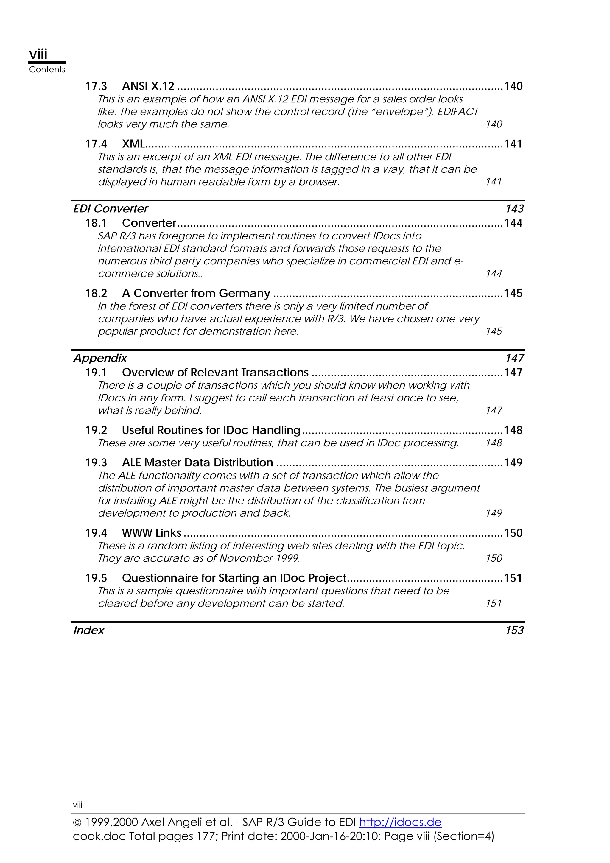  1999,2000 Axel Angeli et al. - SAP R/3 Guide to EDI http://idocs.de
cook.doc Total pages 177; Print date: 2000-Jan-16-20:10; Page viii (Section=4)
viii
Contents
viii
17.3 ANSI X.12 ......................................................................................................140
This is an example of how an ANSI X.12 EDI message for a sales order looks
like. The examples do not show the control record (the “envelope”). EDIFACT
looks very much the same. 140
17.4 XML................................................................................................................141
This is an excerpt of an XML EDI message. The difference to all other EDI
standards is, that the message information is tagged in a way, that it can be
displayed in human readable form by a browser. 141
EDI Converter 143
18.1 Converter......................................................................................................144
SAP R/3 has foregone to implement routines to convert IDocs into
international EDI standard formats and forwards those requests to the
numerous third party companies who specialize in commercial EDI and e-
commerce solutions.. 144
18.2 A Converter from Germany ........................................................................145
In the forest of EDI converters there is only a very limited number of
companies who have actual experience with R/3. We have chosen one very
popular product for demonstration here. 145
Appendix 147
19.1 Overview of Relevant Transactions ............................................................147
There is a couple of transactions which you should know when working with
IDocs in any form. I suggest to call each transaction at least once to see,
what is really behind. 147
19.2 Useful Routines for IDoc Handling...............................................................148
These are some very useful routines, that can be used in IDoc processing. 148
19.3 ALE Master Data Distribution .......................................................................149
The ALE functionality comes with a set of transaction which allow the
distribution of important master data between systems. The busiest argument
for installing ALE might be the distribution of the classification from
development to production and back. 149
19.4 WWW Links ....................................................................................................150
These is a random listing of interesting web sites dealing with the EDI topic.
They are accurate as of November 1999. 150
19.5 Questionnaire for Starting an IDoc Project.................................................151
This is a sample questionnaire with important questions that need to be
cleared before any development can be started. 151
Index 153
 