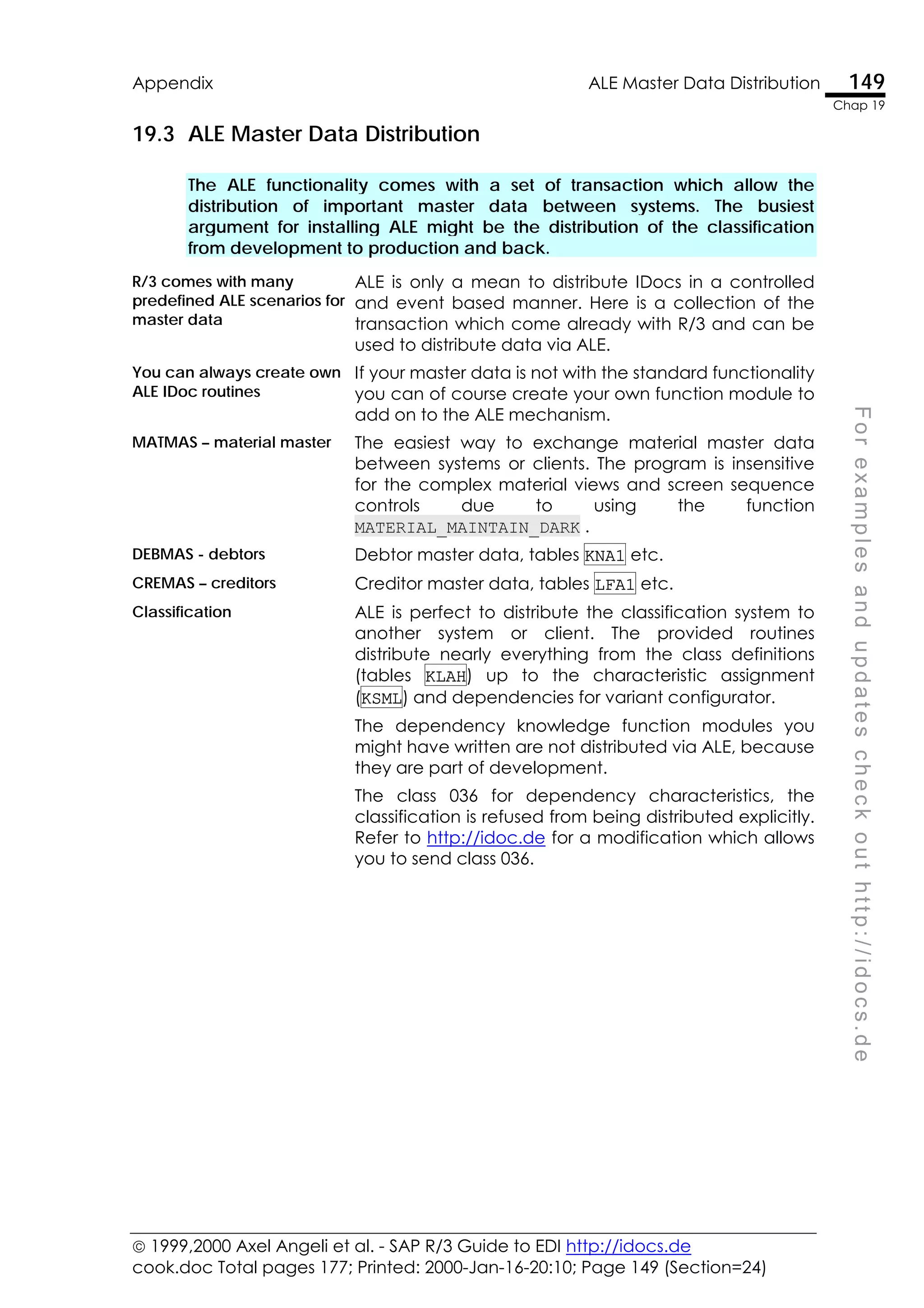  1999,2000 Axel Angeli et al. - SAP R/3 Guide to EDI http://idocs.de
cook.doc Total pages 177; Printed: 2000-Jan-16-20:10; Page 149 (Section=24)
Appendix ALE Master Data Distribution 149
Chap 19
F
o
r
e
x
a
m
p
l
e
s
a
n
d
u
p
d
a
t
e
s
c
h
e
c
k
o
u
t
h
t
t
p
:
/
/
i
d
o
c
s
.
d
e
19.3 ALE Master Data Distribution
The ALE functionality comes with a set of transaction which allow the
distribution of important master data between systems. The busiest
argument for installing ALE might be the distribution of the classification
from development to production and back.
R/3 comes with many
predefined ALE scenarios for
master data
ALE is only a mean to distribute IDocs in a controlled
and event based manner. Here is a collection of the
transaction which come already with R/3 and can be
used to distribute data via ALE.
You can always create own
ALE IDoc routines
If your master data is not with the standard functionality
you can of course create your own function module to
add on to the ALE mechanism.
MATMAS – material master The easiest way to exchange material master data
between systems or clients. The program is insensitive
for the complex material views and screen sequence
controls due to using the function
MATERIAL_MAINTAIN_DARK .
DEBMAS - debtors Debtor master data, tables KNA1 etc.
CREMAS – creditors Creditor master data, tables LFA1 etc.
Classification ALE is perfect to distribute the classification system to
another system or client. The provided routines
distribute nearly everything from the class definitions
(tables KLAH) up to the characteristic assignment
(KSML) and dependencies for variant configurator.
The dependency knowledge function modules you
might have written are not distributed via ALE, because
they are part of development.
The class 036 for dependency characteristics, the
classification is refused from being distributed explicitly.
Refer to http://idoc.de for a modification which allows
you to send class 036.
 