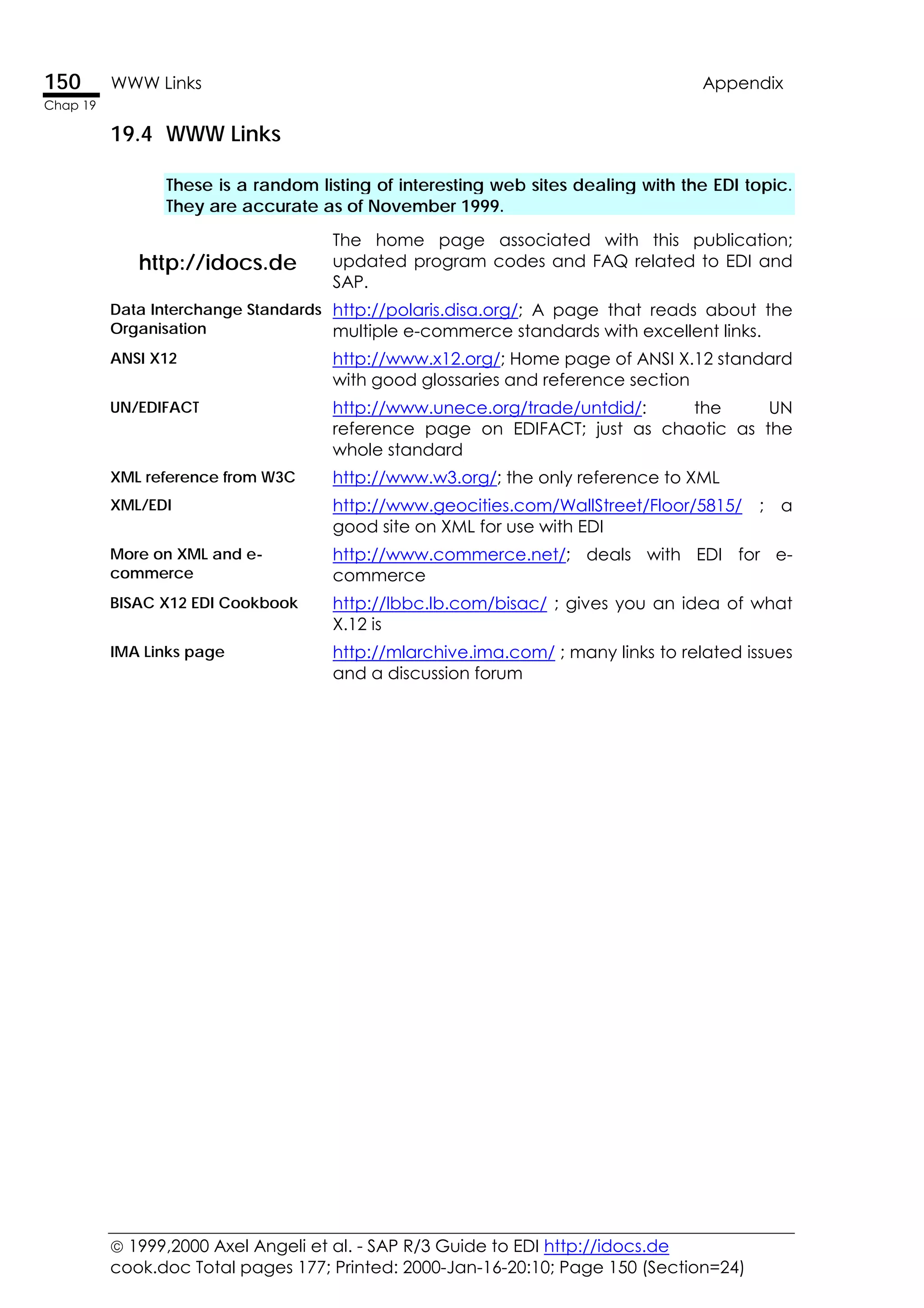  1999,2000 Axel Angeli et al. - SAP R/3 Guide to EDI http://idocs.de
cook.doc Total pages 177; Printed: 2000-Jan-16-20:10; Page 150 (Section=24)
150 WWW Links Appendix
Chap 19
19.4 WWW Links
These is a random listing of interesting web sites dealing with the EDI topic.
They are accurate as of November 1999.
http://idocs.de
The home page associated with this publication;
updated program codes and FAQ related to EDI and
SAP.
Data Interchange Standards
Organisation
http://polaris.disa.org/; A page that reads about the
multiple e-commerce standards with excellent links.
ANSI X12 http://www.x12.org/; Home page of ANSI X.12 standard
with good glossaries and reference section
UN/EDIFACT http://www.unece.org/trade/untdid/: the UN
reference page on EDIFACT; just as chaotic as the
whole standard
XML reference from W3C http://www.w3.org/; the only reference to XML
XML/EDI http://www.geocities.com/WallStreet/Floor/5815/ ; a
good site on XML for use with EDI
More on XML and e-
commerce
http://www.commerce.net/; deals with EDI for e-
commerce
BISAC X12 EDI Cookbook http://lbbc.lb.com/bisac/ ; gives you an idea of what
X.12 is
IMA Links page http://mlarchive.ima.com/ ; many links to related issues
and a discussion forum
 