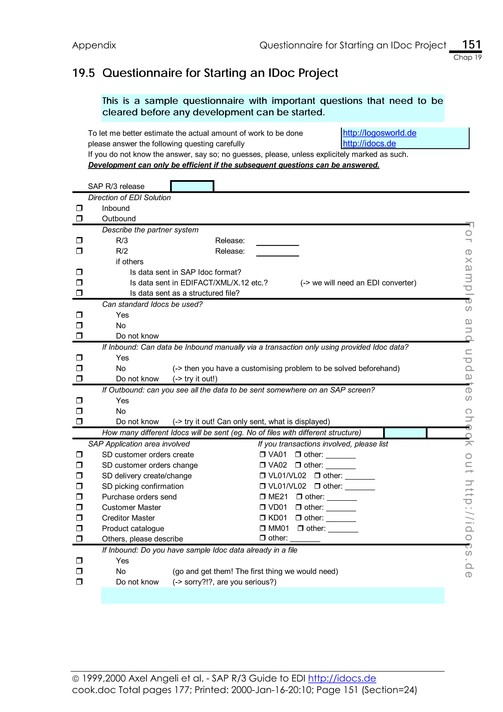  1999,2000 Axel Angeli et al. - SAP R/3 Guide to EDI http://idocs.de
cook.doc Total pages 177; Printed: 2000-Jan-16-20:10; Page 151 (Section=24)
Appendix Questionnaire for Starting an IDoc Project 151
Chap 19
F
o
r
e
x
a
m
p
l
e
s
a
n
d
u
p
d
a
t
e
s
c
h
e
c
k
o
u
t
h
t
t
p
:
/
/
i
d
o
c
s
.
d
e
19.5 Questionnaire for Starting an IDoc Project
This is a sample questionnaire with important questions that need to be
cleared before any development can be started.
To let me better estimate the actual amount of work to be done http://logosworld.de
please answer the following questing carefully http://idocs.de
If you do not know the answer, say so; no guesses, please, unless explicitely marked as such.
Development can only be efficient if the subsequent questions can be answered.
SAP R/3 release
Direction of EDI Solution
" Inbound
" Outbound
Describe the partner system
" R/3 Release:
" R/2 Release:
if others
" Is data sent in SAP Idoc format?
" Is data sent in EDIFACT/XML/X.12 etc.? (-> we will need an EDI converter)
" Is data sent as a structured file?
Can standard Idocs be used?
" Yes
" No
" Do not know
If Inbound: Can data be Inbound manually via a transaction only using provided Idoc data?
" Yes
" No (-> then you have a customising problem to be solved beforehand)
" Do not know (-> try it out!)
If Outbound: can you see all the data to be sent somewhere on an SAP screen?
" Yes
" No
" Do not know (-> try it out! Can only sent, what is displayed)
How many different Idocs will be sent (eg. No of files with different structure)
SAP Application area involved If you transactions involved, please list
" SD customer orders create " VA01#" other: _______
" SD customer orders change " VA02#" other: _______
" SD delivery create/change " VL01/VL02#" other: _______
" SD picking confirmation " VL01/VL02#" other: _______
" Purchase orders send " ME21#" other: _______
" Customer Master " VD01#" other: _______
" Creditor Master " KD01#" other: _______
" Product catalogue " MM01#" other: _______
" Others, please describe " other: _______
If Inbound: Do you have sample Idoc data already in a file
" Yes
" No (go and get them! The first thing we would need)
" Do not know (-> sorry?!?, are you serious?)
 