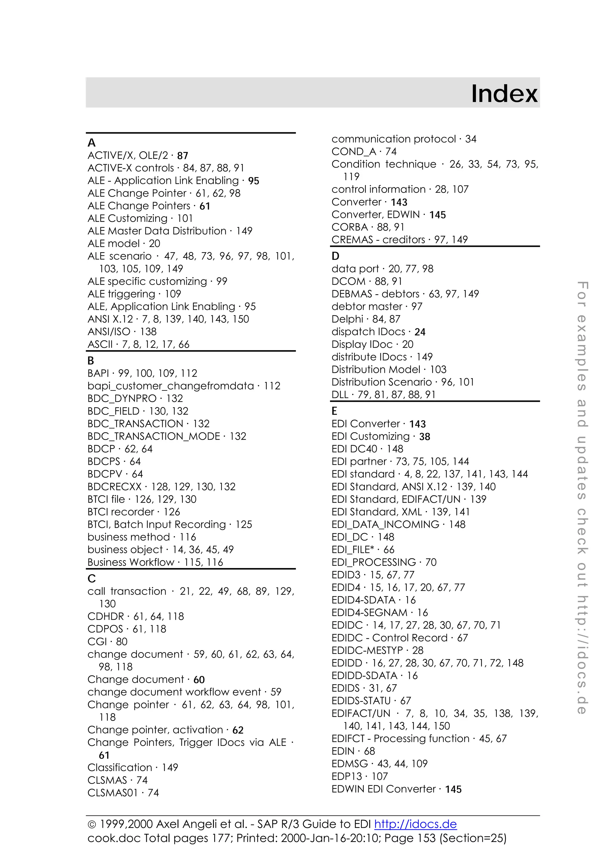  1999,2000 Axel Angeli et al. - SAP R/3 Guide to EDI http://idocs.de
cook.doc Total pages 177; Printed: 2000-Jan-16-20:10; Page 153 (Section=25)
F
o
r
e
x
a
m
p
l
e
s
a
n
d
u
p
d
a
t
e
s
c
h
e
c
k
o
u
t
h
t
t
p
:
/
/
i
d
o
c
s
.
d
e
Index
A
ACTIVE/X, OLE/2 ∙ 87
ACTIVE-X controls ∙ 84, 87, 88, 91
ALE - Application Link Enabling ∙ 95
ALE Change Pointer ∙ 61, 62, 98
ALE Change Pointers ∙ 61
ALE Customizing ∙ 101
ALE Master Data Distribution ∙ 149
ALE model ∙ 20
ALE scenario ∙ 47, 48, 73, 96, 97, 98, 101,
103, 105, 109, 149
ALE specific customizing ∙ 99
ALE triggering ∙ 109
ALE, Application Link Enabling ∙ 95
ANSI X.12 ∙ 7, 8, 139, 140, 143, 150
ANSI/ISO ∙ 138
ASCII ∙ 7, 8, 12, 17, 66
B
BAPI ∙ 99, 100, 109, 112
bapi_customer_changefromdata ∙ 112
BDC_DYNPRO ∙ 132
BDC_FIELD ∙ 130, 132
BDC_TRANSACTION ∙ 132
BDC_TRANSACTION_MODE ∙ 132
BDCP ∙ 62, 64
BDCPS ∙ 64
BDCPV ∙ 64
BDCRECXX ∙ 128, 129, 130, 132
BTCI file ∙ 126, 129, 130
BTCI recorder ∙ 126
BTCI, Batch Input Recording ∙ 125
business method ∙ 116
business object ∙ 14, 36, 45, 49
Business Workflow ∙ 115, 116
C
call transaction ∙ 21, 22, 49, 68, 89, 129,
130
CDHDR ∙ 61, 64, 118
CDPOS ∙ 61, 118
CGI ∙ 80
change document ∙ 59, 60, 61, 62, 63, 64,
98, 118
Change document ∙ 60
change document workflow event ∙ 59
Change pointer ∙ 61, 62, 63, 64, 98, 101,
118
Change pointer, activation ∙ 62
Change Pointers, Trigger IDocs via ALE ∙
61
Classification ∙ 149
CLSMAS ∙ 74
CLSMAS01 ∙ 74
communication protocol ∙ 34
COND_A ∙ 74
Condition technique ∙ 26, 33, 54, 73, 95,
119
control information ∙ 28, 107
Converter ∙ 143
Converter, EDWIN ∙ 145
CORBA ∙ 88, 91
CREMAS - creditors ∙ 97, 149
D
data port ∙ 20, 77, 98
DCOM ∙ 88, 91
DEBMAS - debtors ∙ 63, 97, 149
debtor master ∙ 97
Delphi ∙ 84, 87
dispatch IDocs ∙ 24
Display IDoc ∙ 20
distribute IDocs ∙ 149
Distribution Model ∙ 103
Distribution Scenario ∙ 96, 101
DLL ∙ 79, 81, 87, 88, 91
E
EDI Converter ∙ 143
EDI Customizing ∙ 38
EDI DC40 ∙ 148
EDI partner ∙ 73, 75, 105, 144
EDI standard ∙ 4, 8, 22, 137, 141, 143, 144
EDI Standard, ANSI X.12 ∙ 139, 140
EDI Standard, EDIFACT/UN ∙ 139
EDI Standard, XML ∙ 139, 141
EDI_DATA_INCOMING ∙ 148
EDI_DC ∙ 148
EDI_FILE* ∙ 66
EDI_PROCESSING ∙ 70
EDID3 ∙ 15, 67, 77
EDID4 ∙ 15, 16, 17, 20, 67, 77
EDID4-SDATA ∙ 16
EDID4-SEGNAM ∙ 16
EDIDC ∙ 14, 17, 27, 28, 30, 67, 70, 71
EDIDC - Control Record ∙ 67
EDIDC-MESTYP ∙ 28
EDIDD ∙ 16, 27, 28, 30, 67, 70, 71, 72, 148
EDIDD-SDATA ∙ 16
EDIDS ∙ 31, 67
EDIDS-STATU ∙ 67
EDIFACT/UN ∙ 7, 8, 10, 34, 35, 138, 139,
140, 141, 143, 144, 150
EDIFCT - Processing function ∙ 45, 67
EDIN ∙ 68
EDMSG ∙ 43, 44, 109
EDP13 ∙ 107
EDWIN EDI Converter ∙ 145
 