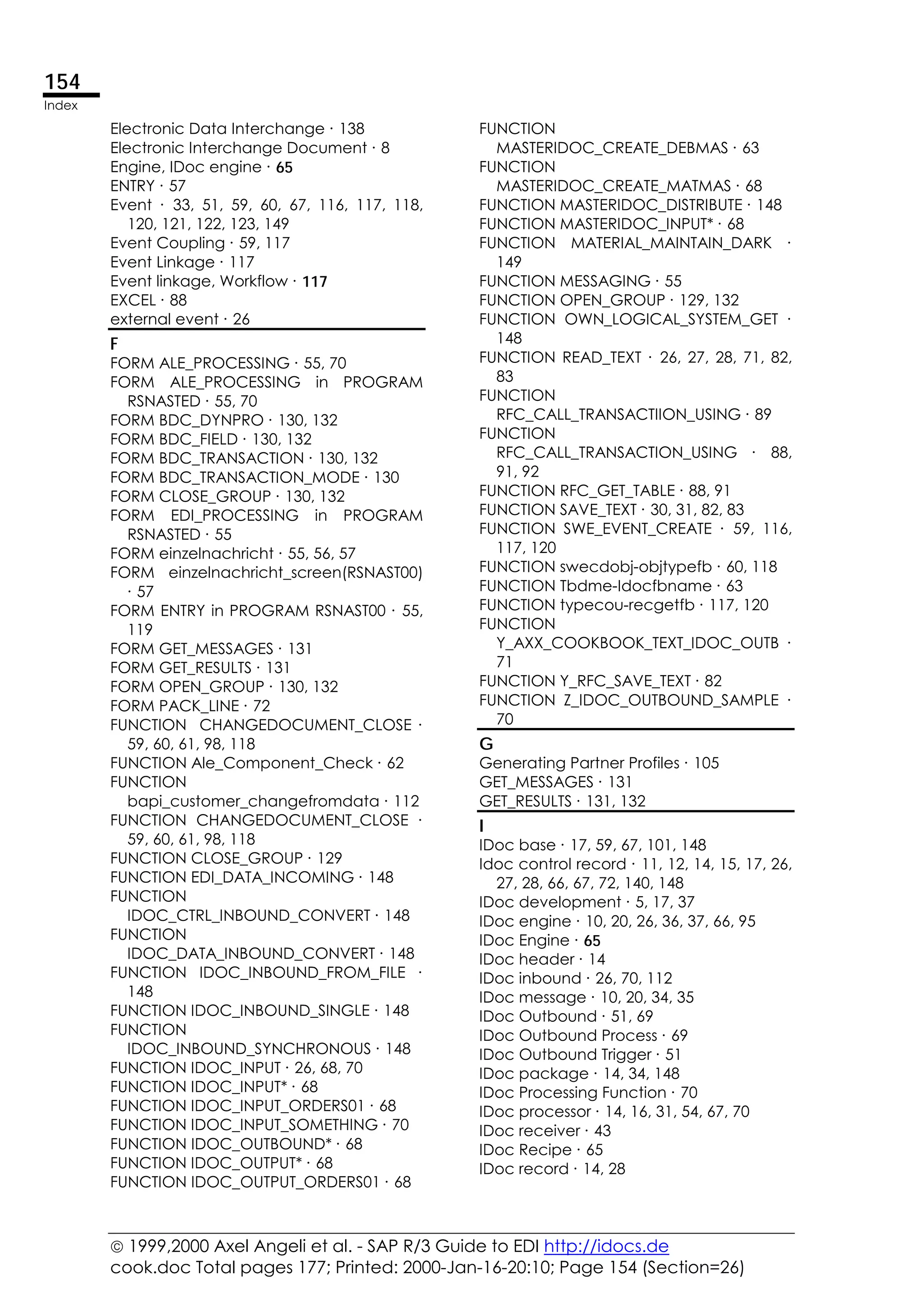  1999,2000 Axel Angeli et al. - SAP R/3 Guide to EDI http://idocs.de
cook.doc Total pages 177; Printed: 2000-Jan-16-20:10; Page 154 (Section=26)
154
Index
Electronic Data Interchange ∙ 138
Electronic Interchange Document ∙ 8
Engine, IDoc engine ∙ 65
ENTRY ∙ 57
Event ∙ 33, 51, 59, 60, 67, 116, 117, 118,
120, 121, 122, 123, 149
Event Coupling ∙ 59, 117
Event Linkage ∙ 117
Event linkage, Workflow ∙ 117
EXCEL ∙ 88
external event ∙ 26
F
FORM ALE_PROCESSING ∙ 55, 70
FORM ALE_PROCESSING in PROGRAM
RSNASTED ∙ 55, 70
FORM BDC_DYNPRO ∙ 130, 132
FORM BDC_FIELD ∙ 130, 132
FORM BDC_TRANSACTION ∙ 130, 132
FORM BDC_TRANSACTION_MODE ∙ 130
FORM CLOSE_GROUP ∙ 130, 132
FORM EDI_PROCESSING in PROGRAM
RSNASTED ∙ 55
FORM einzelnachricht ∙ 55, 56, 57
FORM einzelnachricht_screen(RSNAST00)
∙ 57
FORM ENTRY in PROGRAM RSNAST00 ∙ 55,
119
FORM GET_MESSAGES ∙ 131
FORM GET_RESULTS ∙ 131
FORM OPEN_GROUP ∙ 130, 132
FORM PACK_LINE ∙ 72
FUNCTION CHANGEDOCUMENT_CLOSE ∙
59, 60, 61, 98, 118
FUNCTION Ale_Component_Check ∙ 62
FUNCTION
bapi_customer_changefromdata ∙ 112
FUNCTION CHANGEDOCUMENT_CLOSE ∙
59, 60, 61, 98, 118
FUNCTION CLOSE_GROUP ∙ 129
FUNCTION EDI_DATA_INCOMING ∙ 148
FUNCTION
IDOC_CTRL_INBOUND_CONVERT ∙ 148
FUNCTION
IDOC_DATA_INBOUND_CONVERT ∙ 148
FUNCTION IDOC_INBOUND_FROM_FILE ∙
148
FUNCTION IDOC_INBOUND_SINGLE ∙ 148
FUNCTION
IDOC_INBOUND_SYNCHRONOUS ∙ 148
FUNCTION IDOC_INPUT ∙ 26, 68, 70
FUNCTION IDOC_INPUT* ∙ 68
FUNCTION IDOC_INPUT_ORDERS01 ∙ 68
FUNCTION IDOC_INPUT_SOMETHING ∙ 70
FUNCTION IDOC_OUTBOUND* ∙ 68
FUNCTION IDOC_OUTPUT* ∙ 68
FUNCTION IDOC_OUTPUT_ORDERS01 ∙ 68
FUNCTION
MASTERIDOC_CREATE_DEBMAS ∙ 63
FUNCTION
MASTERIDOC_CREATE_MATMAS ∙ 68
FUNCTION MASTERIDOC_DISTRIBUTE ∙ 148
FUNCTION MASTERIDOC_INPUT* ∙ 68
FUNCTION MATERIAL_MAINTAIN_DARK ∙
149
FUNCTION MESSAGING ∙ 55
FUNCTION OPEN_GROUP ∙ 129, 132
FUNCTION OWN_LOGICAL_SYSTEM_GET ∙
148
FUNCTION READ_TEXT ∙ 26, 27, 28, 71, 82,
83
FUNCTION
RFC_CALL_TRANSACTIION_USING ∙ 89
FUNCTION
RFC_CALL_TRANSACTION_USING ∙ 88,
91, 92
FUNCTION RFC_GET_TABLE ∙ 88, 91
FUNCTION SAVE_TEXT ∙ 30, 31, 82, 83
FUNCTION SWE_EVENT_CREATE ∙ 59, 116,
117, 120
FUNCTION swecdobj-objtypefb ∙ 60, 118
FUNCTION Tbdme-Idocfbname ∙ 63
FUNCTION typecou-recgetfb ∙ 117, 120
FUNCTION
Y_AXX_COOKBOOK_TEXT_IDOC_OUTB ∙
71
FUNCTION Y_RFC_SAVE_TEXT ∙ 82
FUNCTION Z_IDOC_OUTBOUND_SAMPLE ∙
70
G
Generating Partner Profiles ∙ 105
GET_MESSAGES ∙ 131
GET_RESULTS ∙ 131, 132
I
IDoc base ∙ 17, 59, 67, 101, 148
Idoc control record ∙ 11, 12, 14, 15, 17, 26,
27, 28, 66, 67, 72, 140, 148
IDoc development ∙ 5, 17, 37
IDoc engine ∙ 10, 20, 26, 36, 37, 66, 95
IDoc Engine ∙ 65
IDoc header ∙ 14
IDoc inbound ∙ 26, 70, 112
IDoc message ∙ 10, 20, 34, 35
IDoc Outbound ∙ 51, 69
IDoc Outbound Process ∙ 69
IDoc Outbound Trigger ∙ 51
IDoc package ∙ 14, 34, 148
IDoc Processing Function ∙ 70
IDoc processor ∙ 14, 16, 31, 54, 67, 70
IDoc receiver ∙ 43
IDoc Recipe ∙ 65
IDoc record ∙ 14, 28
 