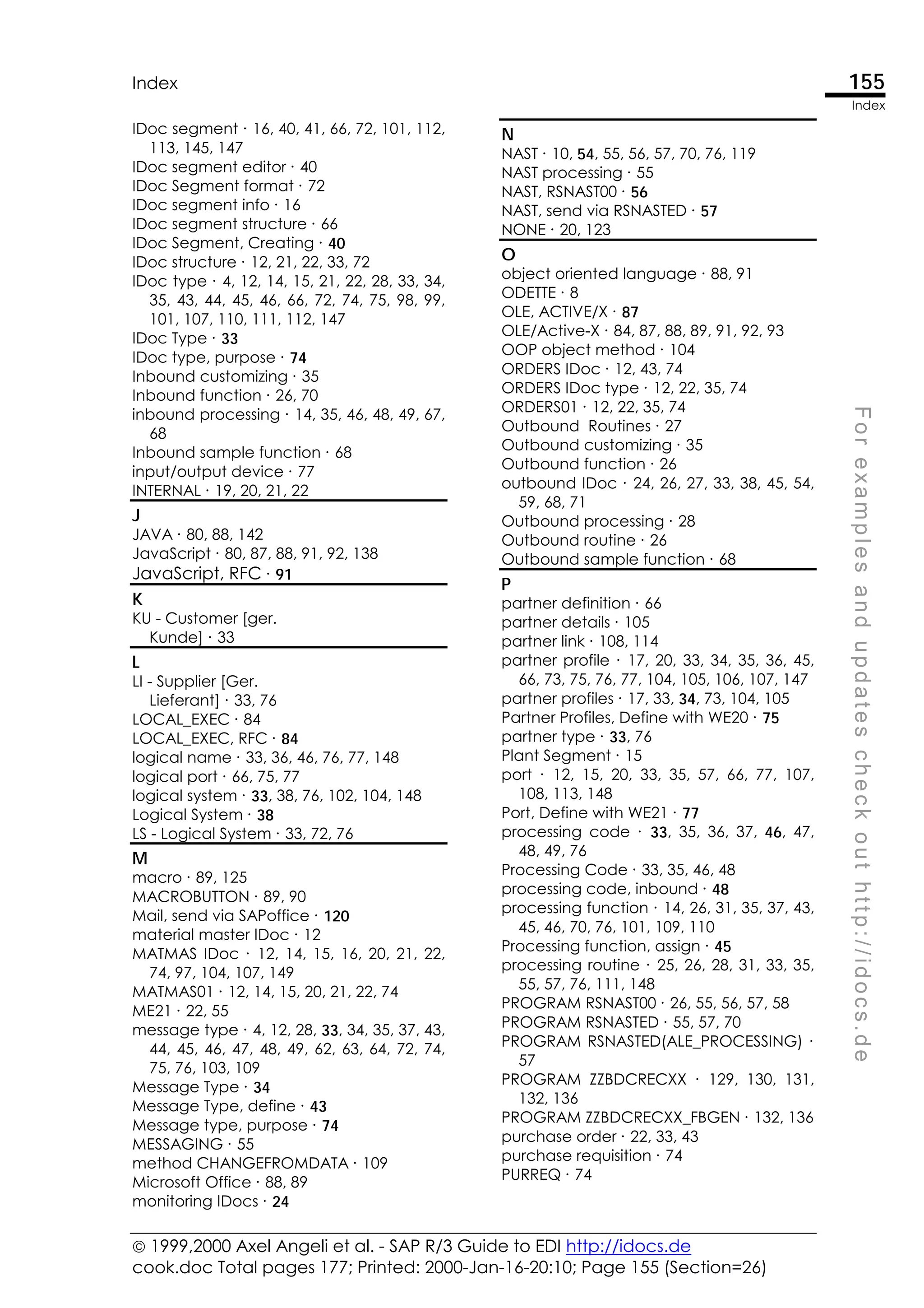  1999,2000 Axel Angeli et al. - SAP R/3 Guide to EDI http://idocs.de
cook.doc Total pages 177; Printed: 2000-Jan-16-20:10; Page 155 (Section=26)
Index 155
Index
F
o
r
e
x
a
m
p
l
e
s
a
n
d
u
p
d
a
t
e
s
c
h
e
c
k
o
u
t
h
t
t
p
:
/
/
i
d
o
c
s
.
d
e
IDoc segment ∙ 16, 40, 41, 66, 72, 101, 112,
113, 145, 147
IDoc segment editor ∙ 40
IDoc Segment format ∙ 72
IDoc segment info ∙ 16
IDoc segment structure ∙ 66
IDoc Segment, Creating ∙ 40
IDoc structure ∙ 12, 21, 22, 33, 72
IDoc type ∙ 4, 12, 14, 15, 21, 22, 28, 33, 34,
35, 43, 44, 45, 46, 66, 72, 74, 75, 98, 99,
101, 107, 110, 111, 112, 147
IDoc Type ∙ 33
IDoc type, purpose ∙ 74
Inbound customizing ∙ 35
Inbound function ∙ 26, 70
inbound processing ∙ 14, 35, 46, 48, 49, 67,
68
Inbound sample function ∙ 68
input/output device ∙ 77
INTERNAL ∙ 19, 20, 21, 22
J
JAVA ∙ 80, 88, 142
JavaScript ∙ 80, 87, 88, 91, 92, 138
JavaScript, RFC ∙ 91
K
KU - Customer [ger.
Kunde] ∙ 33
L
LI - Supplier [Ger.
Lieferant] ∙ 33, 76
LOCAL_EXEC ∙ 84
LOCAL_EXEC, RFC ∙ 84
logical name ∙ 33, 36, 46, 76, 77, 148
logical port ∙ 66, 75, 77
logical system ∙ 33, 38, 76, 102, 104, 148
Logical System ∙ 38
LS - Logical System ∙ 33, 72, 76
M
macro ∙ 89, 125
MACROBUTTON ∙ 89, 90
Mail, send via SAPoffice ∙ 120
material master IDoc ∙ 12
MATMAS IDoc ∙ 12, 14, 15, 16, 20, 21, 22,
74, 97, 104, 107, 149
MATMAS01 ∙ 12, 14, 15, 20, 21, 22, 74
ME21 ∙ 22, 55
message type ∙ 4, 12, 28, 33, 34, 35, 37, 43,
44, 45, 46, 47, 48, 49, 62, 63, 64, 72, 74,
75, 76, 103, 109
Message Type ∙ 34
Message Type, define ∙ 43
Message type, purpose ∙ 74
MESSAGING ∙ 55
method CHANGEFROMDATA ∙ 109
Microsoft Office ∙ 88, 89
monitoring IDocs ∙ 24
N
NAST ∙ 10, 54, 55, 56, 57, 70, 76, 119
NAST processing ∙ 55
NAST, RSNAST00 ∙ 56
NAST, send via RSNASTED ∙ 57
NONE ∙ 20, 123
O
object oriented language ∙ 88, 91
ODETTE ∙ 8
OLE, ACTIVE/X ∙ 87
OLE/Active-X ∙ 84, 87, 88, 89, 91, 92, 93
OOP object method ∙ 104
ORDERS IDoc ∙ 12, 43, 74
ORDERS IDoc type ∙ 12, 22, 35, 74
ORDERS01 ∙ 12, 22, 35, 74
Outbound Routines ∙ 27
Outbound customizing ∙ 35
Outbound function ∙ 26
outbound IDoc ∙ 24, 26, 27, 33, 38, 45, 54,
59, 68, 71
Outbound processing ∙ 28
Outbound routine ∙ 26
Outbound sample function ∙ 68
P
partner definition ∙ 66
partner details ∙ 105
partner link ∙ 108, 114
partner profile ∙ 17, 20, 33, 34, 35, 36, 45,
66, 73, 75, 76, 77, 104, 105, 106, 107, 147
partner profiles ∙ 17, 33, 34, 73, 104, 105
Partner Profiles, Define with WE20 ∙ 75
partner type ∙ 33, 76
Plant Segment ∙ 15
port ∙ 12, 15, 20, 33, 35, 57, 66, 77, 107,
108, 113, 148
Port, Define with WE21 ∙ 77
processing code ∙ 33, 35, 36, 37, 46, 47,
48, 49, 76
Processing Code ∙ 33, 35, 46, 48
processing code, inbound ∙ 48
processing function ∙ 14, 26, 31, 35, 37, 43,
45, 46, 70, 76, 101, 109, 110
Processing function, assign ∙ 45
processing routine ∙ 25, 26, 28, 31, 33, 35,
55, 57, 76, 111, 148
PROGRAM RSNAST00 ∙ 26, 55, 56, 57, 58
PROGRAM RSNASTED ∙ 55, 57, 70
PROGRAM RSNASTED(ALE_PROCESSING) ∙
57
PROGRAM ZZBDCRECXX ∙ 129, 130, 131,
132, 136
PROGRAM ZZBDCRECXX_FBGEN ∙ 132, 136
purchase order ∙ 22, 33, 43
purchase requisition ∙ 74
PURREQ ∙ 74
 