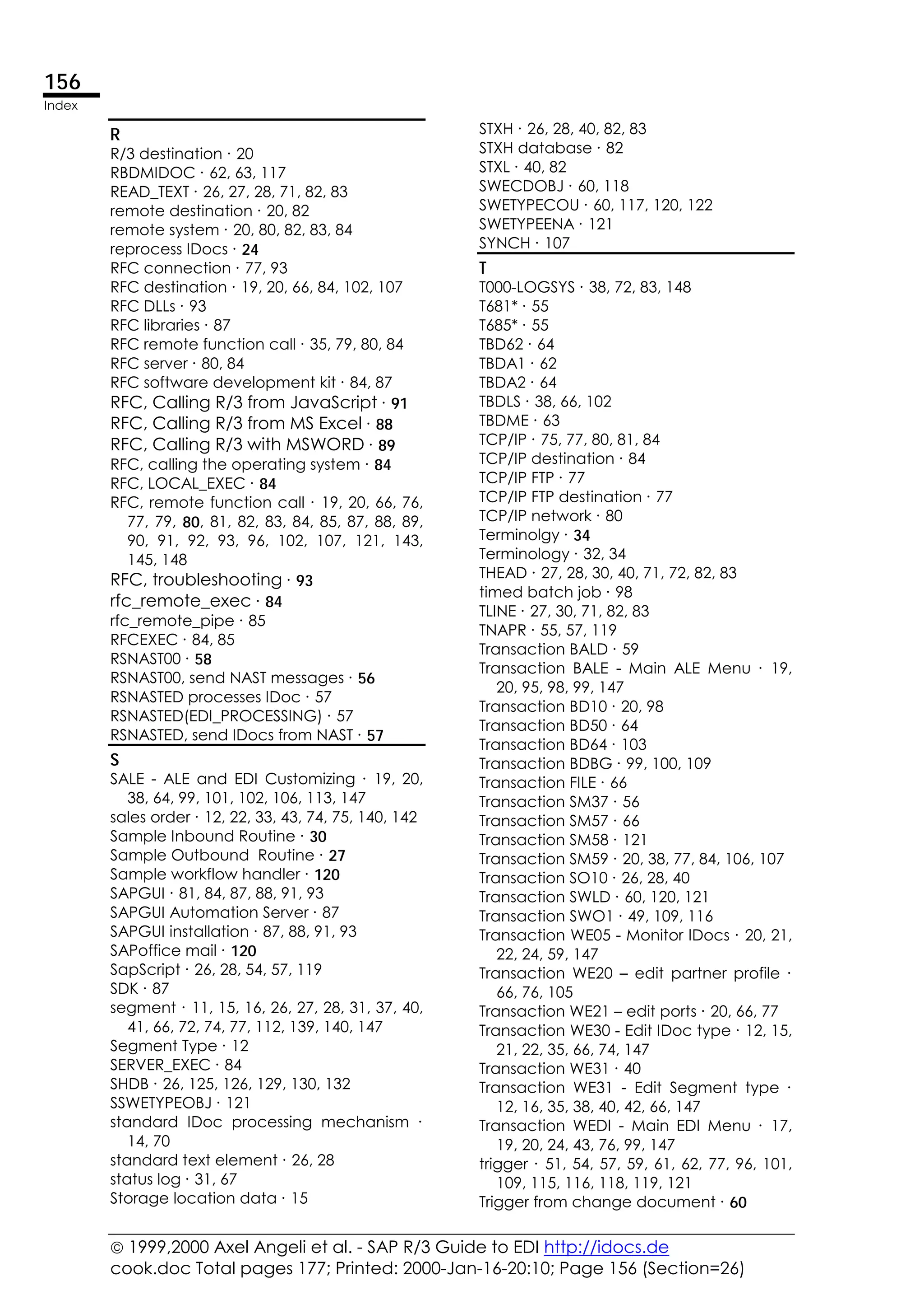  1999,2000 Axel Angeli et al. - SAP R/3 Guide to EDI http://idocs.de
cook.doc Total pages 177; Printed: 2000-Jan-16-20:10; Page 156 (Section=26)
156
Index
R
R/3 destination ∙ 20
RBDMIDOC ∙ 62, 63, 117
READ_TEXT ∙ 26, 27, 28, 71, 82, 83
remote destination ∙ 20, 82
remote system ∙ 20, 80, 82, 83, 84
reprocess IDocs ∙ 24
RFC connection ∙ 77, 93
RFC destination ∙ 19, 20, 66, 84, 102, 107
RFC DLLs ∙ 93
RFC libraries ∙ 87
RFC remote function call ∙ 35, 79, 80, 84
RFC server ∙ 80, 84
RFC software development kit ∙ 84, 87
RFC, Calling R/3 from JavaScript ∙ 91
RFC, Calling R/3 from MS Excel ∙ 88
RFC, Calling R/3 with MSWORD ∙ 89
RFC, calling the operating system ∙ 84
RFC, LOCAL_EXEC ∙ 84
RFC, remote function call ∙ 19, 20, 66, 76,
77, 79, 80, 81, 82, 83, 84, 85, 87, 88, 89,
90, 91, 92, 93, 96, 102, 107, 121, 143,
145, 148
RFC, troubleshooting ∙ 93
rfc_remote_exec ∙ 84
rfc_remote_pipe ∙ 85
RFCEXEC ∙ 84, 85
RSNAST00 ∙ 58
RSNAST00, send NAST messages ∙ 56
RSNASTED processes IDoc ∙ 57
RSNASTED(EDI_PROCESSING) ∙ 57
RSNASTED, send IDocs from NAST ∙ 57
S
SALE - ALE and EDI Customizing ∙ 19, 20,
38, 64, 99, 101, 102, 106, 113, 147
sales order ∙ 12, 22, 33, 43, 74, 75, 140, 142
Sample Inbound Routine ∙ 30
Sample Outbound Routine ∙ 27
Sample workflow handler ∙ 120
SAPGUI ∙ 81, 84, 87, 88, 91, 93
SAPGUI Automation Server ∙ 87
SAPGUI installation ∙ 87, 88, 91, 93
SAPoffice mail ∙ 120
SapScript ∙ 26, 28, 54, 57, 119
SDK ∙ 87
segment ∙ 11, 15, 16, 26, 27, 28, 31, 37, 40,
41, 66, 72, 74, 77, 112, 139, 140, 147
Segment Type ∙ 12
SERVER_EXEC ∙ 84
SHDB ∙ 26, 125, 126, 129, 130, 132
SSWETYPEOBJ ∙ 121
standard IDoc processing mechanism ∙
14, 70
standard text element ∙ 26, 28
status log ∙ 31, 67
Storage location data ∙ 15
STXH ∙ 26, 28, 40, 82, 83
STXH database ∙ 82
STXL ∙ 40, 82
SWECDOBJ ∙ 60, 118
SWETYPECOU ∙ 60, 117, 120, 122
SWETYPEENA ∙ 121
SYNCH ∙ 107
T
T000-LOGSYS ∙ 38, 72, 83, 148
T681* ∙ 55
T685* ∙ 55
TBD62 ∙ 64
TBDA1 ∙ 62
TBDA2 ∙ 64
TBDLS ∙ 38, 66, 102
TBDME ∙ 63
TCP/IP ∙ 75, 77, 80, 81, 84
TCP/IP destination ∙ 84
TCP/IP FTP ∙ 77
TCP/IP FTP destination ∙ 77
TCP/IP network ∙ 80
Terminolgy ∙ 34
Terminology ∙ 32, 34
THEAD ∙ 27, 28, 30, 40, 71, 72, 82, 83
timed batch job ∙ 98
TLINE ∙ 27, 30, 71, 82, 83
TNAPR ∙ 55, 57, 119
Transaction BALD ∙ 59
Transaction BALE - Main ALE Menu ∙ 19,
20, 95, 98, 99, 147
Transaction BD10 ∙ 20, 98
Transaction BD50 ∙ 64
Transaction BD64 ∙ 103
Transaction BDBG ∙ 99, 100, 109
Transaction FILE ∙ 66
Transaction SM37 ∙ 56
Transaction SM57 ∙ 66
Transaction SM58 ∙ 121
Transaction SM59 ∙ 20, 38, 77, 84, 106, 107
Transaction SO10 ∙ 26, 28, 40
Transaction SWLD ∙ 60, 120, 121
Transaction SWO1 ∙ 49, 109, 116
Transaction WE05 - Monitor IDocs ∙ 20, 21,
22, 24, 59, 147
Transaction WE20 – edit partner profile ∙
66, 76, 105
Transaction WE21 – edit ports ∙ 20, 66, 77
Transaction WE30 - Edit IDoc type ∙ 12, 15,
21, 22, 35, 66, 74, 147
Transaction WE31 ∙ 40
Transaction WE31 - Edit Segment type ∙
12, 16, 35, 38, 40, 42, 66, 147
Transaction WEDI - Main EDI Menu ∙ 17,
19, 20, 24, 43, 76, 99, 147
trigger ∙ 51, 54, 57, 59, 61, 62, 77, 96, 101,
109, 115, 116, 118, 119, 121
Trigger from change document ∙ 60
 