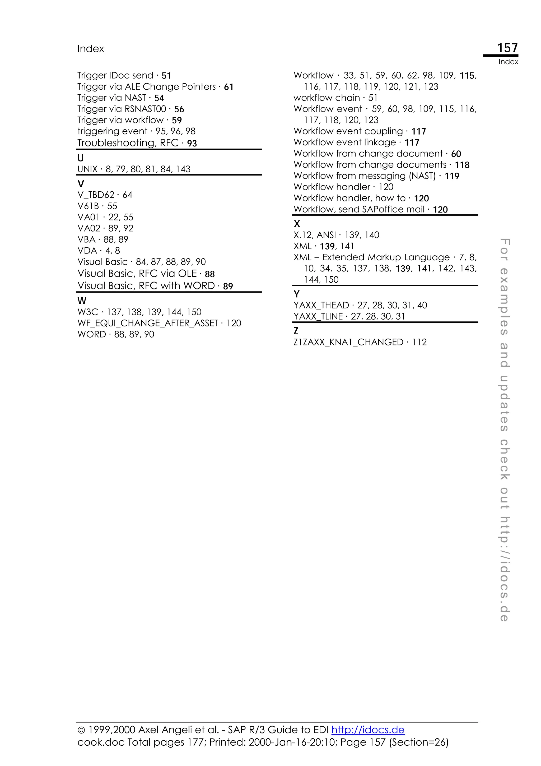  1999,2000 Axel Angeli et al. - SAP R/3 Guide to EDI http://idocs.de
cook.doc Total pages 177; Printed: 2000-Jan-16-20:10; Page 157 (Section=26)
Index 157
Index
F
o
r
e
x
a
m
p
l
e
s
a
n
d
u
p
d
a
t
e
s
c
h
e
c
k
o
u
t
h
t
t
p
:
/
/
i
d
o
c
s
.
d
e
Trigger IDoc send ∙ 51
Trigger via ALE Change Pointers ∙ 61
Trigger via NAST ∙ 54
Trigger via RSNAST00 ∙ 56
Trigger via workflow ∙ 59
triggering event ∙ 95, 96, 98
Troubleshooting, RFC ∙ 93
U
UNIX ∙ 8, 79, 80, 81, 84, 143
V
V_TBD62 ∙ 64
V61B ∙ 55
VA01 ∙ 22, 55
VA02 ∙ 89, 92
VBA ∙ 88, 89
VDA ∙ 4, 8
Visual Basic ∙ 84, 87, 88, 89, 90
Visual Basic, RFC via OLE ∙ 88
Visual Basic, RFC with WORD ∙ 89
W
W3C ∙ 137, 138, 139, 144, 150
WF_EQUI_CHANGE_AFTER_ASSET ∙ 120
WORD ∙ 88, 89, 90
Workflow ∙ 33, 51, 59, 60, 62, 98, 109, 115,
116, 117, 118, 119, 120, 121, 123
workflow chain ∙ 51
Workflow event ∙ 59, 60, 98, 109, 115, 116,
117, 118, 120, 123
Workflow event coupling ∙ 117
Workflow event linkage ∙ 117
Workflow from change document ∙ 60
Workflow from change documents ∙ 118
Workflow from messaging (NAST) ∙ 119
Workflow handler ∙ 120
Workflow handler, how to ∙ 120
Workflow, send SAPoffice mail ∙ 120
X
X.12, ANSI ∙ 139, 140
XML ∙ 139, 141
XML – Extended Markup Language ∙ 7, 8,
10, 34, 35, 137, 138, 139, 141, 142, 143,
144, 150
Y
YAXX_THEAD ∙ 27, 28, 30, 31, 40
YAXX_TLINE ∙ 27, 28, 30, 31
Z
Z1ZAXX_KNA1_CHANGED ∙ 112
 