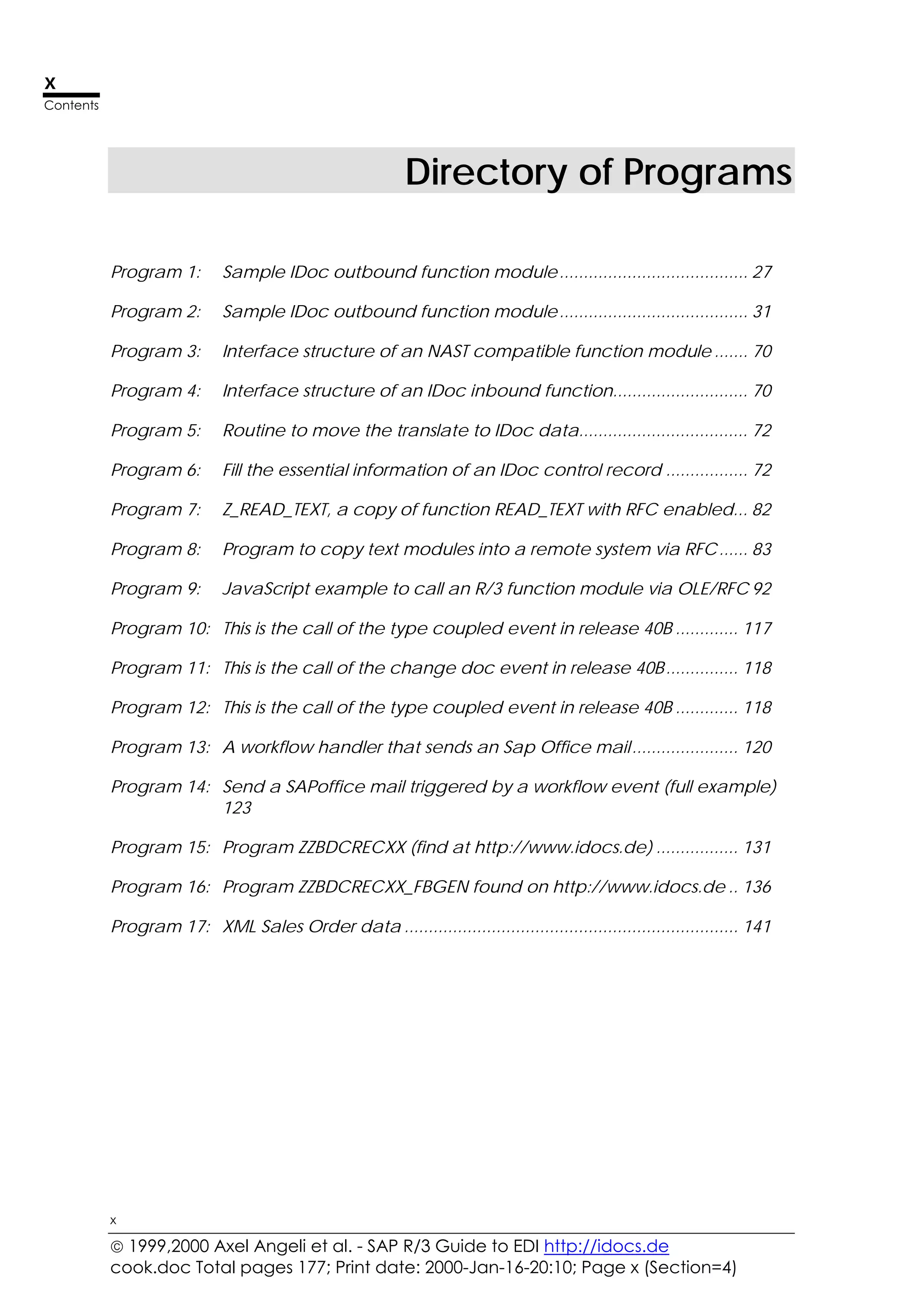  1999,2000 Axel Angeli et al. - SAP R/3 Guide to EDI http://idocs.de
cook.doc Total pages 177; Print date: 2000-Jan-16-20:10; Page x (Section=4)
x
Contents
x
Directory of Programs
Program 1: Sample IDoc outbound function module....................................... 27
Program 2: Sample IDoc outbound function module....................................... 31
Program 3: Interface structure of an NAST compatible function module ....... 70
Program 4: Interface structure of an IDoc inbound function............................ 70
Program 5: Routine to move the translate to IDoc data................................... 72
Program 6: Fill the essential information of an IDoc control record ................. 72
Program 7: Z_READ_TEXT, a copy of function READ_TEXT with RFC enabled... 82
Program 8: Program to copy text modules into a remote system via RFC...... 83
Program 9: JavaScript example to call an R/3 function module via OLE/RFC 92
Program 10: This is the call of the type coupled event in release 40B ............. 117
Program 11: This is the call of the change doc event in release 40B............... 118
Program 12: This is the call of the type coupled event in release 40B ............. 118
Program 13: A workflow handler that sends an Sap Office mail...................... 120
Program 14: Send a SAPoffice mail triggered by a workflow event (full example)
123
Program 15: Program ZZBDCRECXX (find at http://www.idocs.de) ................. 131
Program 16: Program ZZBDCRECXX_FBGEN found on http://www.idocs.de .. 136
Program 17: XML Sales Order data ..................................................................... 141
 