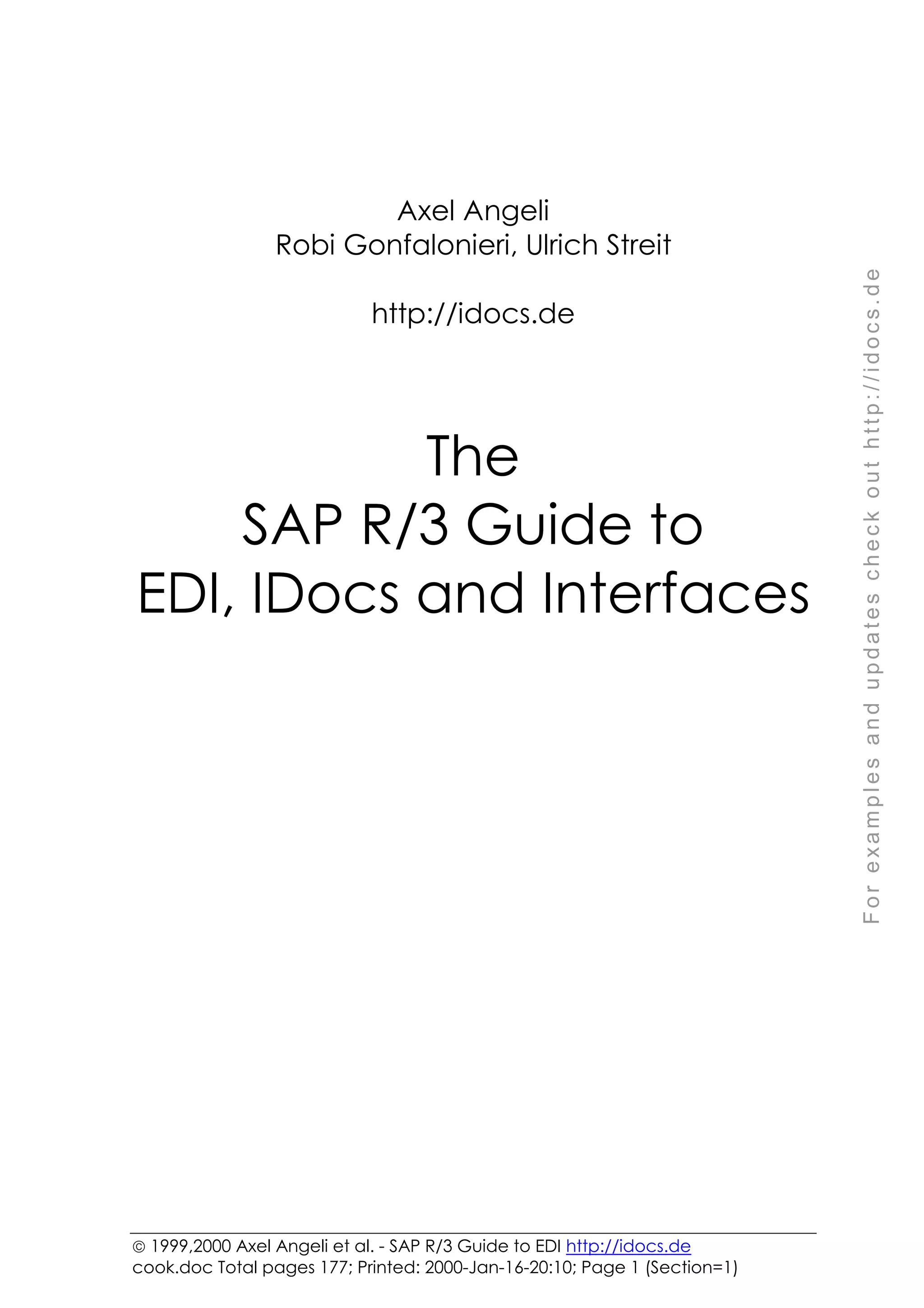 F
o
r
e
x
a
m
p
l
e
s
a
n
d
u
p
d
a
t
e
s
c
h
e
c
k
o
u
t
h
t
t
p
:
/
/
i
d
o
c
s
.
d
e
 1999,2000 Axel Angeli et al. - SAP R/3 Guide to EDI http://idocs.de
cook.doc Total pages 177; Printed: 2000-Jan-16-20:10; Page 1 (Section=1)
Axel Angeli
Robi Gonfalonieri, Ulrich Streit
http://idocs.de
The
SAP R/3 Guide to
EDI, IDocs and Interfaces
 