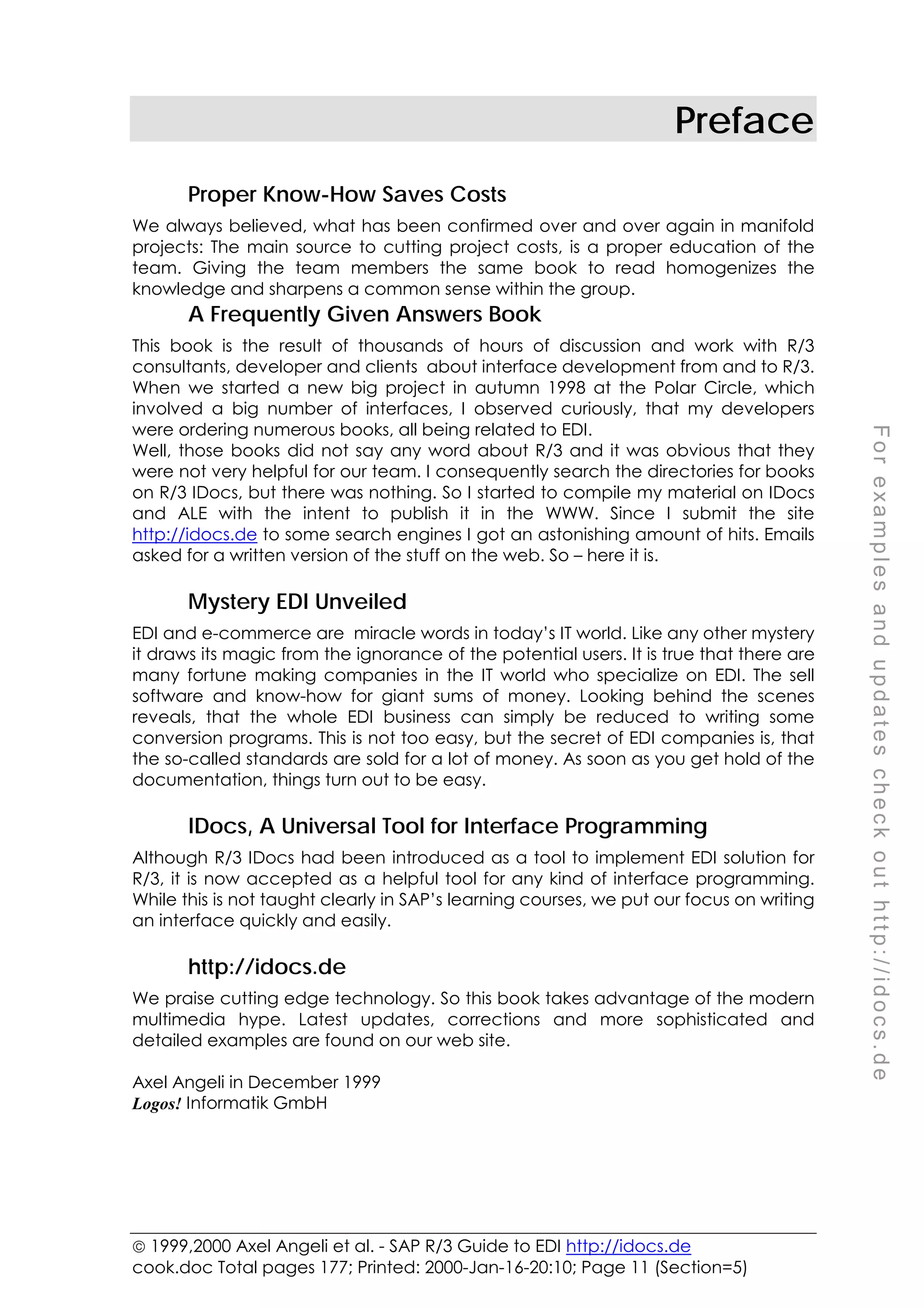  1999,2000 Axel Angeli et al. - SAP R/3 Guide to EDI http://idocs.de
cook.doc Total pages 177; Printed: 2000-Jan-16-20:10; Page 11 (Section=5)
F
o
r
e
x
a
m
p
l
e
s
a
n
d
u
p
d
a
t
e
s
c
h
e
c
k
o
u
t
h
t
t
p
:
/
/
i
d
o
c
s
.
d
e
Preface
Proper Know-How Saves Costs
We always believed, what has been confirmed over and over again in manifold
projects: The main source to cutting project costs, is a proper education of the
team. Giving the team members the same book to read homogenizes the
knowledge and sharpens a common sense within the group.
A Frequently Given Answers Book
This book is the result of thousands of hours of discussion and work with R/3
consultants, developer and clients about interface development from and to R/3.
When we started a new big project in autumn 1998 at the Polar Circle, which
involved a big number of interfaces, I observed curiously, that my developers
were ordering numerous books, all being related to EDI.
Well, those books did not say any word about R/3 and it was obvious that they
were not very helpful for our team. I consequently search the directories for books
on R/3 IDocs, but there was nothing. So I started to compile my material on IDocs
and ALE with the intent to publish it in the WWW. Since I submit the site
http://idocs.de to some search engines I got an astonishing amount of hits. Emails
asked for a written version of the stuff on the web. So – here it is.
Mystery EDI Unveiled
EDI and e-commerce are miracle words in today’s IT world. Like any other mystery
it draws its magic from the ignorance of the potential users. It is true that there are
many fortune making companies in the IT world who specialize on EDI. The sell
software and know-how for giant sums of money. Looking behind the scenes
reveals, that the whole EDI business can simply be reduced to writing some
conversion programs. This is not too easy, but the secret of EDI companies is, that
the so-called standards are sold for a lot of money. As soon as you get hold of the
documentation, things turn out to be easy.
IDocs, A Universal Tool for Interface Programming
Although R/3 IDocs had been introduced as a tool to implement EDI solution for
R/3, it is now accepted as a helpful tool for any kind of interface programming.
While this is not taught clearly in SAP’s learning courses, we put our focus on writing
an interface quickly and easily.
http://idocs.de
We praise cutting edge technology. So this book takes advantage of the modern
multimedia hype. Latest updates, corrections and more sophisticated and
detailed examples are found on our web site.
Axel Angeli in December 1999
Logos! Informatik GmbH
 