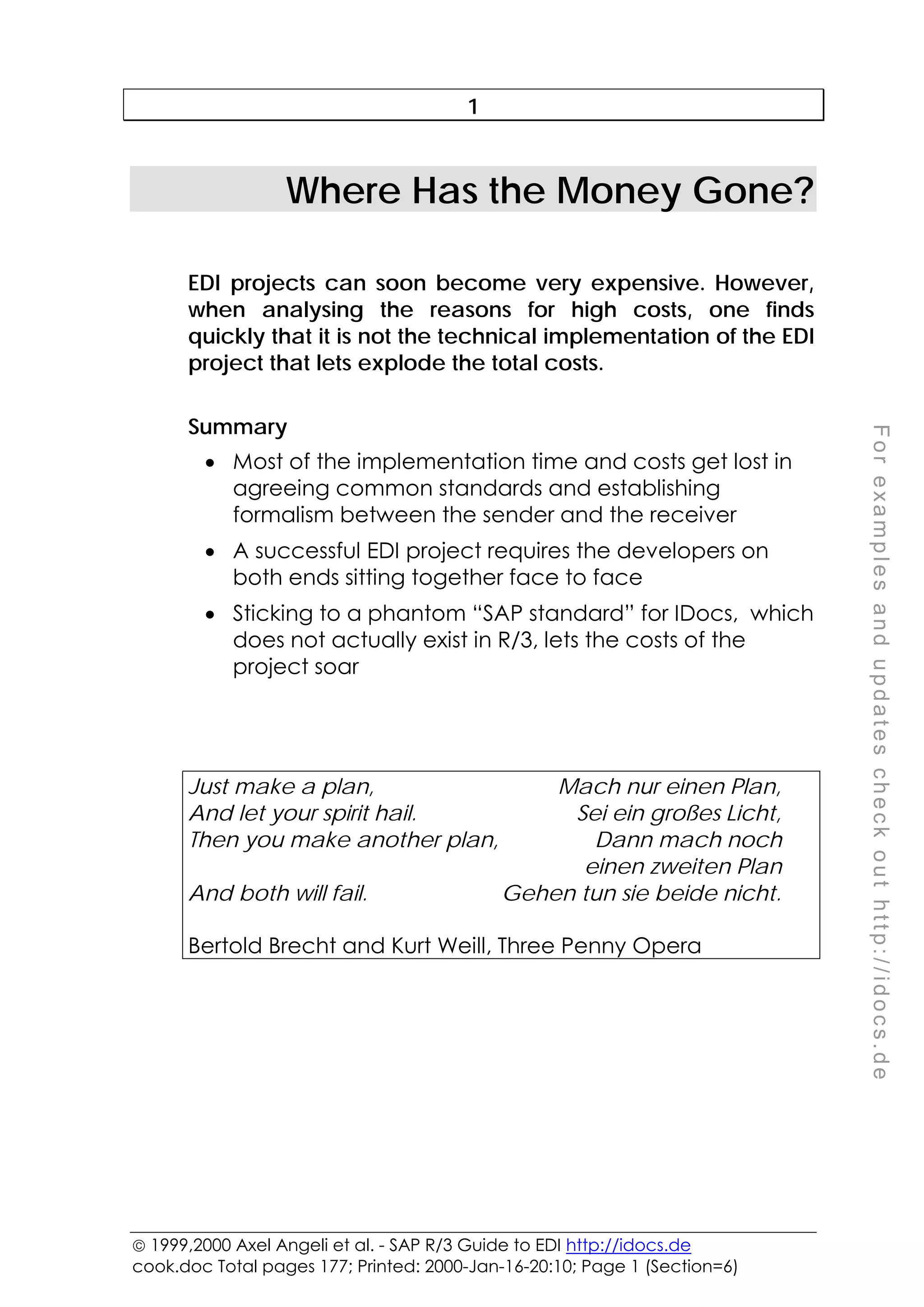  1999,2000 Axel Angeli et al. - SAP R/3 Guide to EDI http://idocs.de
cook.doc Total pages 177; Printed: 2000-Jan-16-20:10; Page 1 (Section=6)
F
o
r
e
x
a
m
p
l
e
s
a
n
d
u
p
d
a
t
e
s
c
h
e
c
k
o
u
t
h
t
t
p
:
/
/
i
d
o
c
s
.
d
e
1
Where Has the Money Gone?
EDI projects can soon become very expensive. However,
when analysing the reasons for high costs, one finds
quickly that it is not the technical implementation of the EDI
project that lets explode the total costs.
Summary
• Most of the implementation time and costs get lost in
agreeing common standards and establishing
formalism between the sender and the receiver
• A successful EDI project requires the developers on
both ends sitting together face to face
• Sticking to a phantom “SAP standard” for IDocs, which
does not actually exist in R/3, lets the costs of the
project soar
Just make a plan, Mach nur einen Plan,
And let your spirit hail. Sei ein großes Licht,
Then you make another plan, Dann mach noch
einen zweiten Plan
And both will fail. Gehen tun sie beide nicht.
Bertold Brecht and Kurt Weill, Three Penny Opera
 