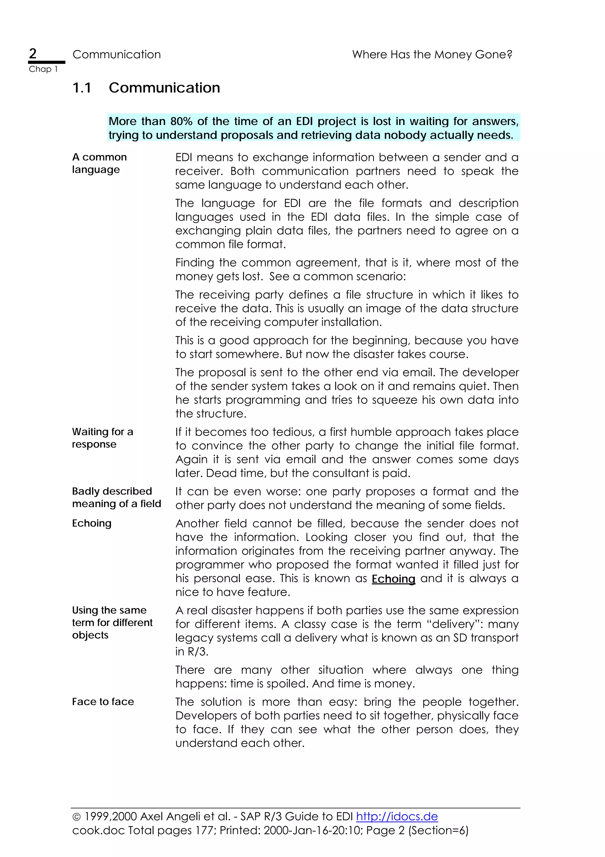  1999,2000 Axel Angeli et al. - SAP R/3 Guide to EDI http://idocs.de
cook.doc Total pages 177; Printed: 2000-Jan-16-20:10; Page 2 (Section=6)
2 Communication Where Has the Money Gone?
Chap 1
1.1 Communication
More than 80% of the time of an EDI project is lost in waiting for answers,
trying to understand proposals and retrieving data nobody actually needs.
A common
language
EDI means to exchange information between a sender and a
receiver. Both communication partners need to speak the
same language to understand each other.
The language for EDI are the file formats and description
languages used in the EDI data files. In the simple case of
exchanging plain data files, the partners need to agree on a
common file format.
Finding the common agreement, that is it, where most of the
money gets lost. See a common scenario:
The receiving party defines a file structure in which it likes to
receive the data. This is usually an image of the data structure
of the receiving computer installation.
This is a good approach for the beginning, because you have
to start somewhere. But now the disaster takes course.
The proposal is sent to the other end via email. The developer
of the sender system takes a look on it and remains quiet. Then
he starts programming and tries to squeeze his own data into
the structure.
Waiting for a
response
If it becomes too tedious, a first humble approach takes place
to convince the other party to change the initial file format.
Again it is sent via email and the answer comes some days
later. Dead time, but the consultant is paid.
Badly described
meaning of a field
It can be even worse: one party proposes a format and the
other party does not understand the meaning of some fields.
Echoing Another field cannot be filled, because the sender does not
have the information. Looking closer you find out, that the
information originates from the receiving partner anyway. The
programmer who proposed the format wanted it filled just for
his personal ease. This is known as Echoing and it is always a
nice to have feature.
Using the same
term for different
objects
A real disaster happens if both parties use the same expression
for different items. A classy case is the term “delivery”: many
legacy systems call a delivery what is known as an SD transport
in R/3.
There are many other situation where always one thing
happens: time is spoiled. And time is money.
Face to face The solution is more than easy: bring the people together.
Developers of both parties need to sit together, physically face
to face. If they can see what the other person does, they
understand each other.
 
