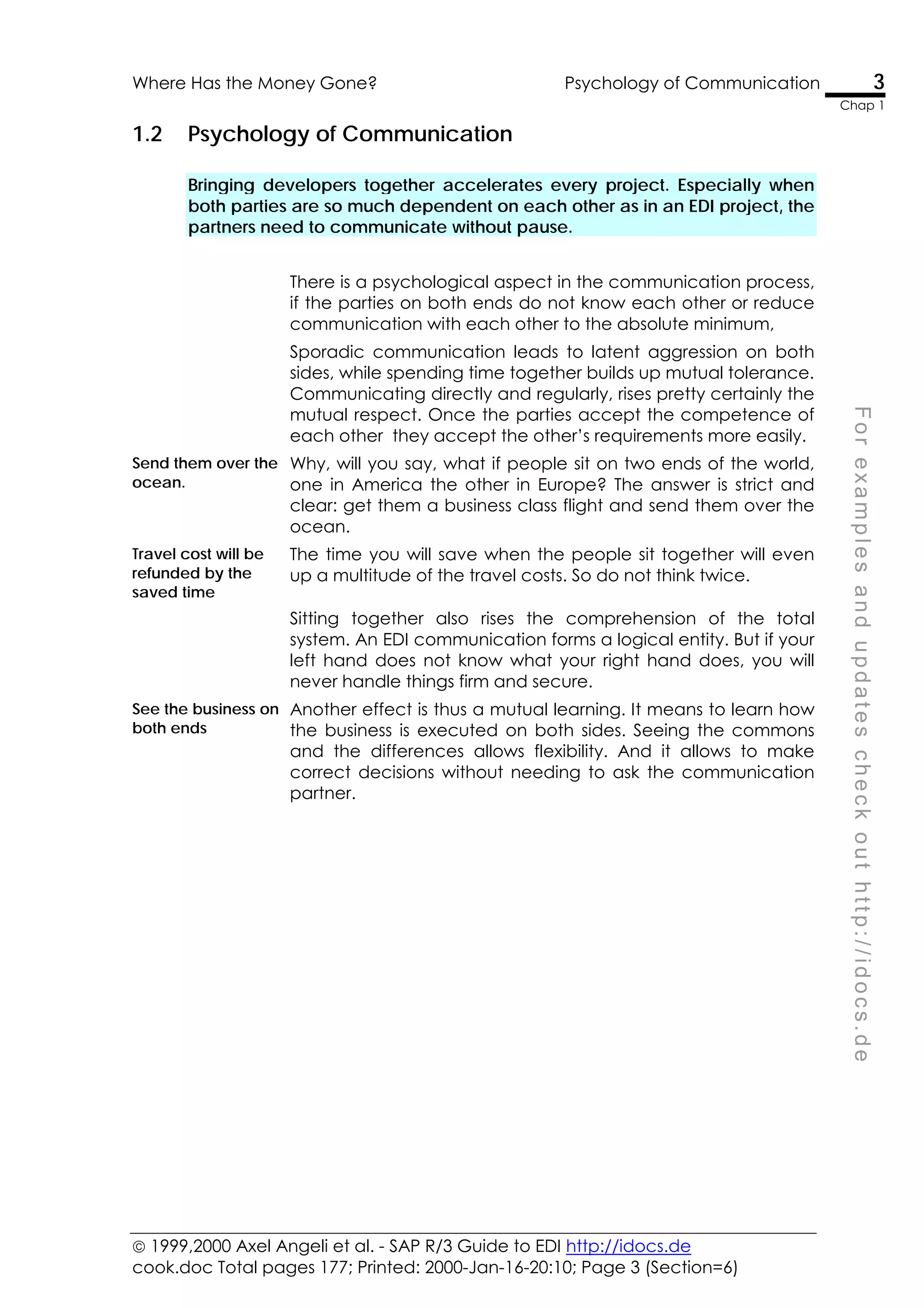  1999,2000 Axel Angeli et al. - SAP R/3 Guide to EDI http://idocs.de
cook.doc Total pages 177; Printed: 2000-Jan-16-20:10; Page 3 (Section=6)
Where Has the Money Gone? Psychology of Communication 3
Chap 1
F
o
r
e
x
a
m
p
l
e
s
a
n
d
u
p
d
a
t
e
s
c
h
e
c
k
o
u
t
h
t
t
p
:
/
/
i
d
o
c
s
.
d
e
1.2 Psychology of Communication
Bringing developers together accelerates every project. Especially when
both parties are so much dependent on each other as in an EDI project, the
partners need to communicate without pause.
There is a psychological aspect in the communication process,
if the parties on both ends do not know each other or reduce
communication with each other to the absolute minimum,
Sporadic communication leads to latent aggression on both
sides, while spending time together builds up mutual tolerance.
Communicating directly and regularly, rises pretty certainly the
mutual respect. Once the parties accept the competence of
each other they accept the other’s requirements more easily.
Send them over the
ocean.
Why, will you say, what if people sit on two ends of the world,
one in America the other in Europe? The answer is strict and
clear: get them a business class flight and send them over the
ocean.
Travel cost will be
refunded by the
saved time
The time you will save when the people sit together will even
up a multitude of the travel costs. So do not think twice.
Sitting together also rises the comprehension of the total
system. An EDI communication forms a logical entity. But if your
left hand does not know what your right hand does, you will
never handle things firm and secure.
See the business on
both ends
Another effect is thus a mutual learning. It means to learn how
the business is executed on both sides. Seeing the commons
and the differences allows flexibility. And it allows to make
correct decisions without needing to ask the communication
partner.
 