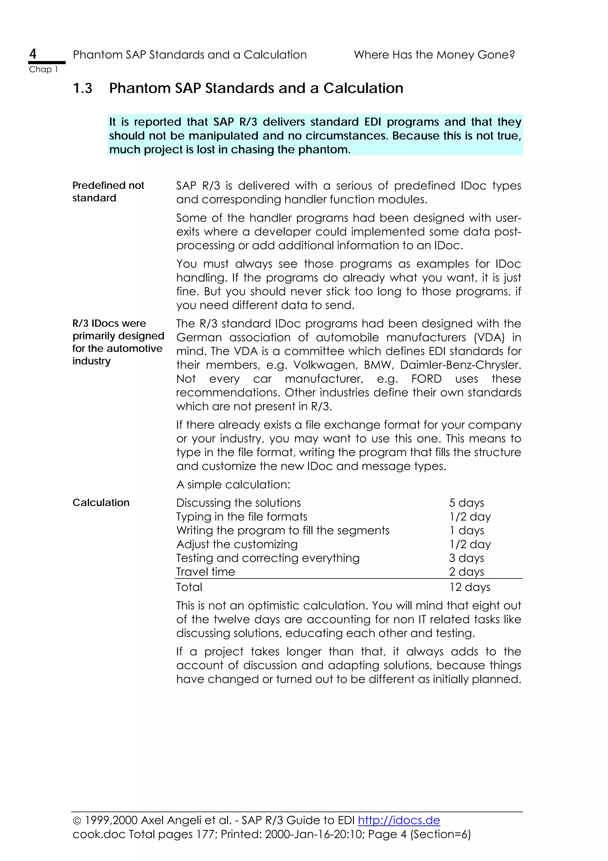 1999,2000 Axel Angeli et al. - SAP R/3 Guide to EDI http://idocs.de
cook.doc Total pages 177; Printed: 2000-Jan-16-20:10; Page 4 (Section=6)
4 Phantom SAP Standards and a Calculation Where Has the Money Gone?
Chap 1
1.3 Phantom SAP Standards and a Calculation
It is reported that SAP R/3 delivers standard EDI programs and that they
should not be manipulated and no circumstances. Because this is not true,
much project is lost in chasing the phantom.
Predefined not
standard
SAP R/3 is delivered with a serious of predefined IDoc types
and corresponding handler function modules.
Some of the handler programs had been designed with user-
exits where a developer could implemented some data post-
processing or add additional information to an IDoc.
You must always see those programs as examples for IDoc
handling. If the programs do already what you want, it is just
fine. But you should never stick too long to those programs, if
you need different data to send.
R/3 IDocs were
primarily designed
for the automotive
industry
The R/3 standard IDoc programs had been designed with the
German association of automobile manufacturers (VDA) in
mind. The VDA is a committee which defines EDI standards for
their members, e.g. Volkwagen, BMW, Daimler-Benz-Chrysler.
Not every car manufacturer, e.g. FORD uses these
recommendations. Other industries define their own standards
which are not present in R/3.
If there already exists a file exchange format for your company
or your industry, you may want to use this one. This means to
type in the file format, writing the program that fills the structure
and customize the new IDoc and message types.
A simple calculation:
Calculation Discussing the solutions 5 days
Typing in the file formats 1/2 day
Writing the program to fill the segments 1 days
Adjust the customizing 1/2 day
Testing and correcting everything 3 days
Travel time 2 days
Total 12 days
This is not an optimistic calculation. You will mind that eight out
of the twelve days are accounting for non IT related tasks like
discussing solutions, educating each other and testing.
If a project takes longer than that, it always adds to the
account of discussion and adapting solutions, because things
have changed or turned out to be different as initially planned.
 