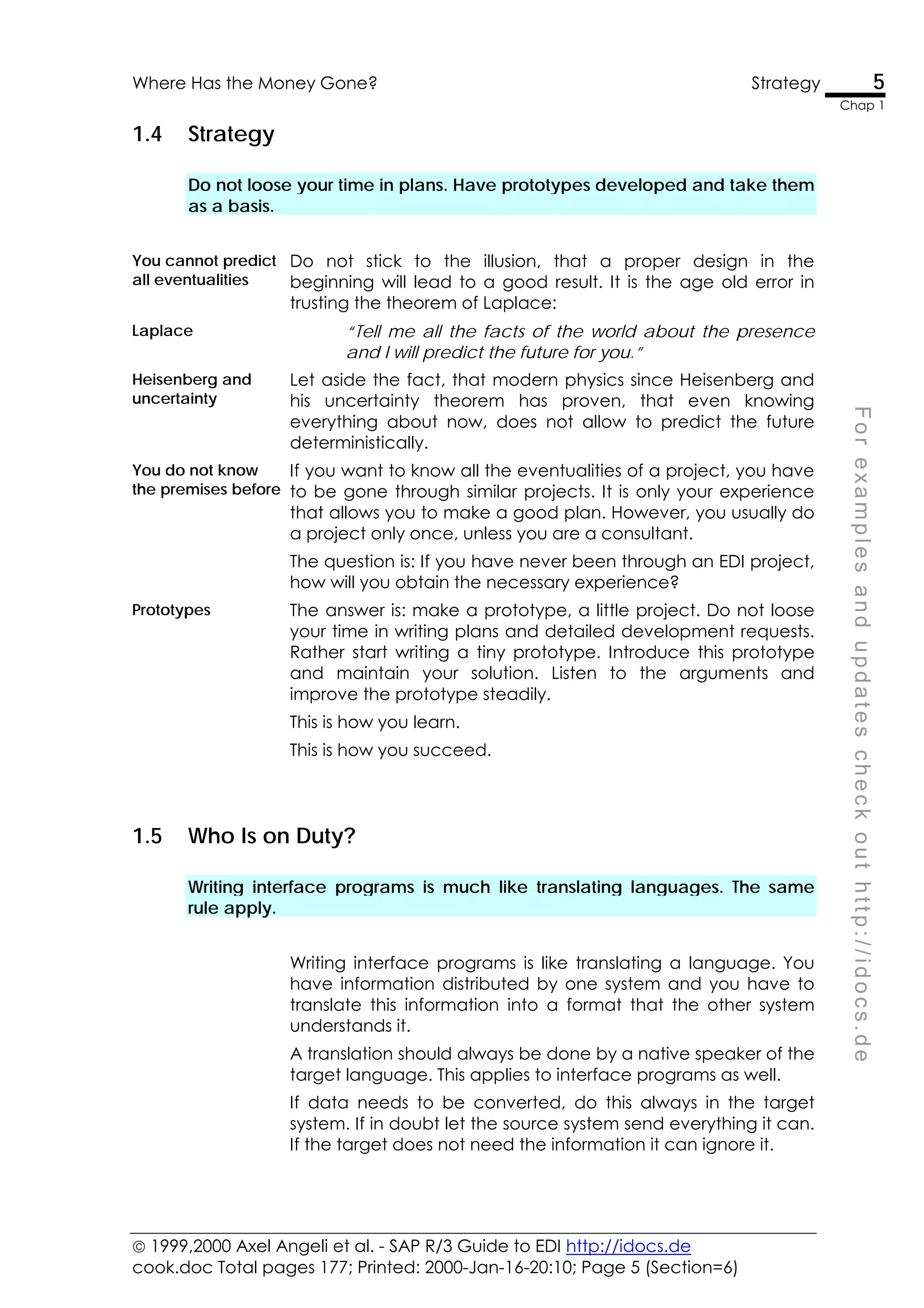  1999,2000 Axel Angeli et al. - SAP R/3 Guide to EDI http://idocs.de
cook.doc Total pages 177; Printed: 2000-Jan-16-20:10; Page 5 (Section=6)
Where Has the Money Gone? Strategy 5
Chap 1
F
o
r
e
x
a
m
p
l
e
s
a
n
d
u
p
d
a
t
e
s
c
h
e
c
k
o
u
t
h
t
t
p
:
/
/
i
d
o
c
s
.
d
e
1.4 Strategy
Do not loose your time in plans. Have prototypes developed and take them
as a basis.
You cannot predict
all eventualities
Do not stick to the illusion, that a proper design in the
beginning will lead to a good result. It is the age old error in
trusting the theorem of Laplace:
Laplace “Tell me all the facts of the world about the presence
and I will predict the future for you.”
Heisenberg and
uncertainty
Let aside the fact, that modern physics since Heisenberg and
his uncertainty theorem has proven, that even knowing
everything about now, does not allow to predict the future
deterministically.
You do not know
the premises before
If you want to know all the eventualities of a project, you have
to be gone through similar projects. It is only your experience
that allows you to make a good plan. However, you usually do
a project only once, unless you are a consultant.
The question is: If you have never been through an EDI project,
how will you obtain the necessary experience?
Prototypes The answer is: make a prototype, a little project. Do not loose
your time in writing plans and detailed development requests.
Rather start writing a tiny prototype. Introduce this prototype
and maintain your solution. Listen to the arguments and
improve the prototype steadily.
This is how you learn.
This is how you succeed.
1.5 Who Is on Duty?
Writing interface programs is much like translating languages. The same
rule apply.
Writing interface programs is like translating a language. You
have information distributed by one system and you have to
translate this information into a format that the other system
understands it.
A translation should always be done by a native speaker of the
target language. This applies to interface programs as well.
If data needs to be converted, do this always in the target
system. If in doubt let the source system send everything it can.
If the target does not need the information it can ignore it.
 