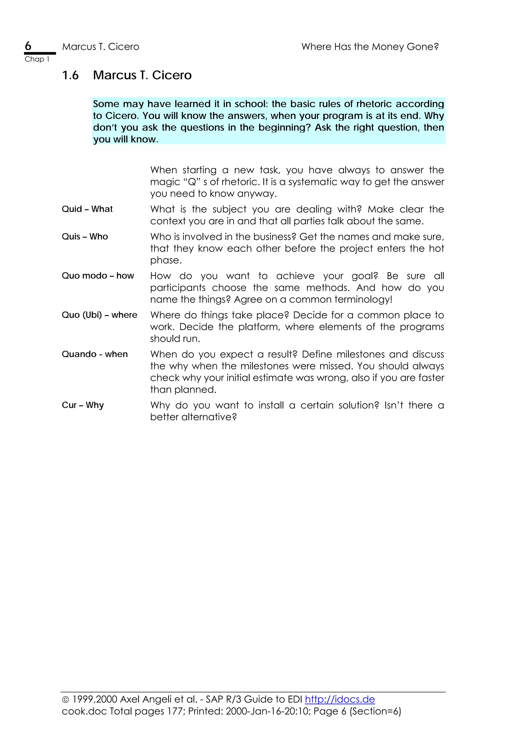  1999,2000 Axel Angeli et al. - SAP R/3 Guide to EDI http://idocs.de
cook.doc Total pages 177; Printed: 2000-Jan-16-20:10; Page 6 (Section=6)
6 Marcus T. Cicero Where Has the Money Gone?
Chap 1
1.6 Marcus T. Cicero
Some may have learned it in school: the basic rules of rhetoric according
to Cicero. You will know the answers, when your program is at its end. Why
don’t you ask the questions in the beginning? Ask the right question, then
you will know.
When starting a new task, you have always to answer the
magic “Q” s of rhetoric. It is a systematic way to get the answer
you need to know anyway.
Quid – What What is the subject you are dealing with? Make clear the
context you are in and that all parties talk about the same.
Quis – Who Who is involved in the business? Get the names and make sure,
that they know each other before the project enters the hot
phase.
Quo modo – how How do you want to achieve your goal? Be sure all
participants choose the same methods. And how do you
name the things? Agree on a common terminology!
Quo (Ubi) – where Where do things take place? Decide for a common place to
work. Decide the platform, where elements of the programs
should run.
Quando - when When do you expect a result? Define milestones and discuss
the why when the milestones were missed. You should always
check why your initial estimate was wrong, also if you are faster
than planned.
Cur – Why Why do you want to install a certain solution? Isn’t there a
better alternative?
 