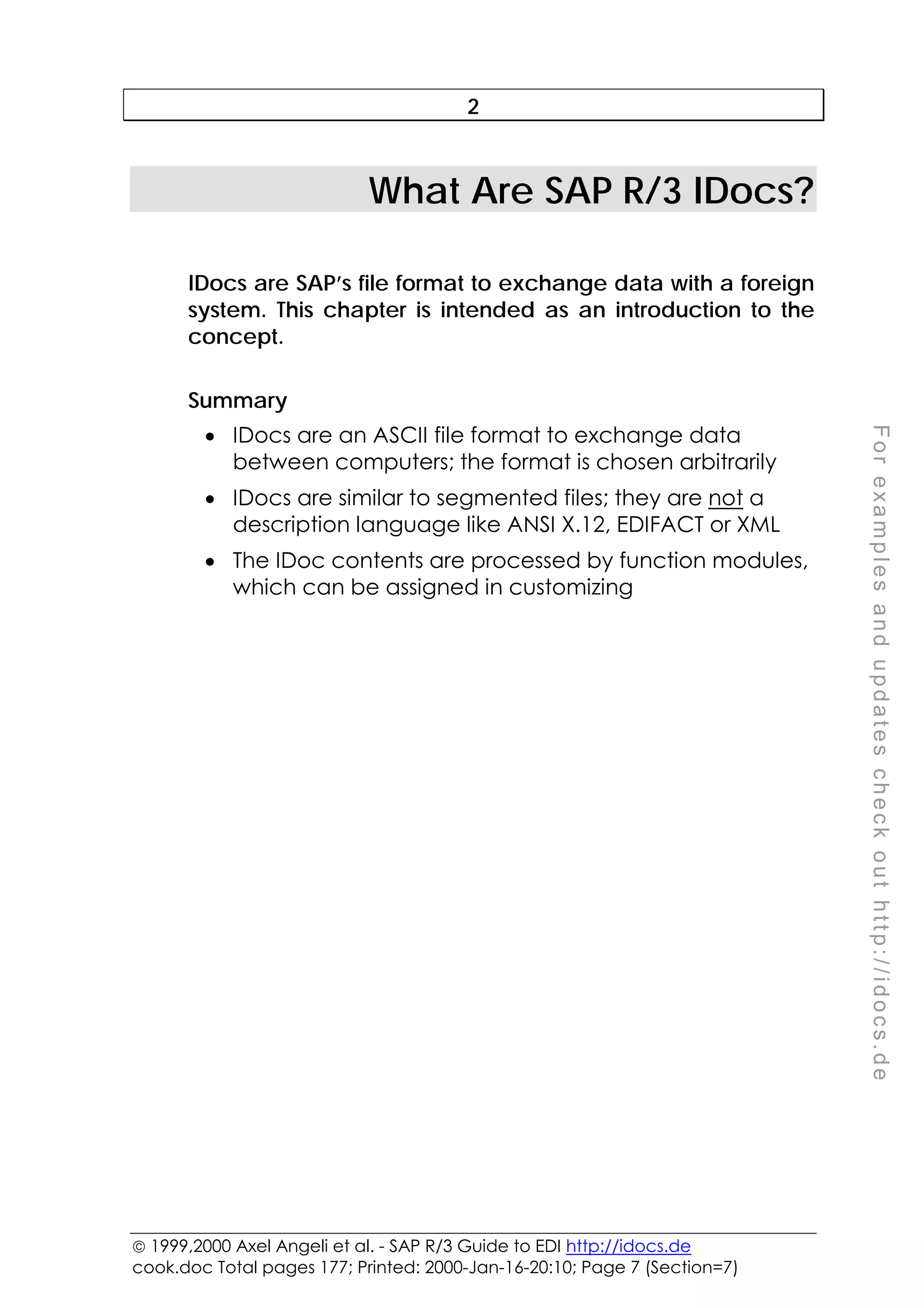  1999,2000 Axel Angeli et al. - SAP R/3 Guide to EDI http://idocs.de
cook.doc Total pages 177; Printed: 2000-Jan-16-20:10; Page 7 (Section=7)
F
o
r
e
x
a
m
p
l
e
s
a
n
d
u
p
d
a
t
e
s
c
h
e
c
k
o
u
t
h
t
t
p
:
/
/
i
d
o
c
s
.
d
e
2
What Are SAP R/3 IDocs?
IDocs are SAP’s file format to exchange data with a foreign
system. This chapter is intended as an introduction to the
concept.
Summary
• IDocs are an ASCII file format to exchange data
between computers; the format is chosen arbitrarily
• IDocs are similar to segmented files; they are not a
description language like ANSI X.12, EDIFACT or XML
• The IDoc contents are processed by function modules,
which can be assigned in customizing
 