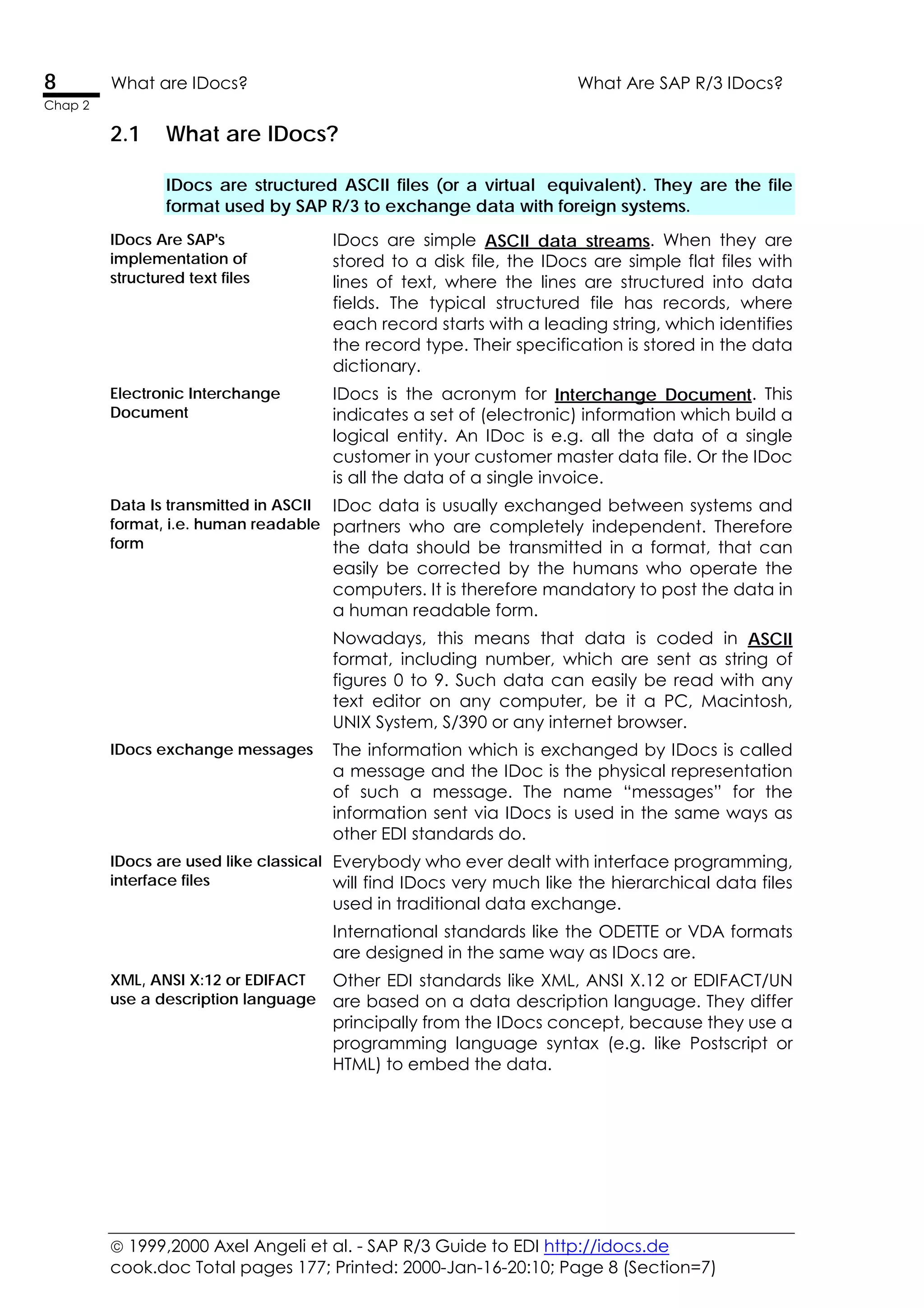  1999,2000 Axel Angeli et al. - SAP R/3 Guide to EDI http://idocs.de
cook.doc Total pages 177; Printed: 2000-Jan-16-20:10; Page 8 (Section=7)
8 What are IDocs? What Are SAP R/3 IDocs?
Chap 2
2.1 What are IDocs?
IDocs are structured ASCII files (or a virtual equivalent). They are the file
format used by SAP R/3 to exchange data with foreign systems.
IDocs Are SAP's
implementation of
structured text files
IDocs are simple ASCII data streams. When they are
stored to a disk file, the IDocs are simple flat files with
lines of text, where the lines are structured into data
fields. The typical structured file has records, where
each record starts with a leading string, which identifies
the record type. Their specification is stored in the data
dictionary.
Electronic Interchange
Document
IDocs is the acronym for Interchange Document. This
indicates a set of (electronic) information which build a
logical entity. An IDoc is e.g. all the data of a single
customer in your customer master data file. Or the IDoc
is all the data of a single invoice.
Data Is transmitted in ASCII
format, i.e. human readable
form
IDoc data is usually exchanged between systems and
partners who are completely independent. Therefore
the data should be transmitted in a format, that can
easily be corrected by the humans who operate the
computers. It is therefore mandatory to post the data in
a human readable form.
Nowadays, this means that data is coded in ASCII
format, including number, which are sent as string of
figures 0 to 9. Such data can easily be read with any
text editor on any computer, be it a PC, Macintosh,
UNIX System, S/390 or any internet browser.
IDocs exchange messages The information which is exchanged by IDocs is called
a message and the IDoc is the physical representation
of such a message. The name “messages” for the
information sent via IDocs is used in the same ways as
other EDI standards do.
IDocs are used like classical
interface files
Everybody who ever dealt with interface programming,
will find IDocs very much like the hierarchical data files
used in traditional data exchange.
International standards like the ODETTE or VDA formats
are designed in the same way as IDocs are.
XML, ANSI X:12 or EDIFACT
use a description language
Other EDI standards like XML, ANSI X.12 or EDIFACT/UN
are based on a data description language. They differ
principally from the IDocs concept, because they use a
programming language syntax (e.g. like Postscript or
HTML) to embed the data.
 