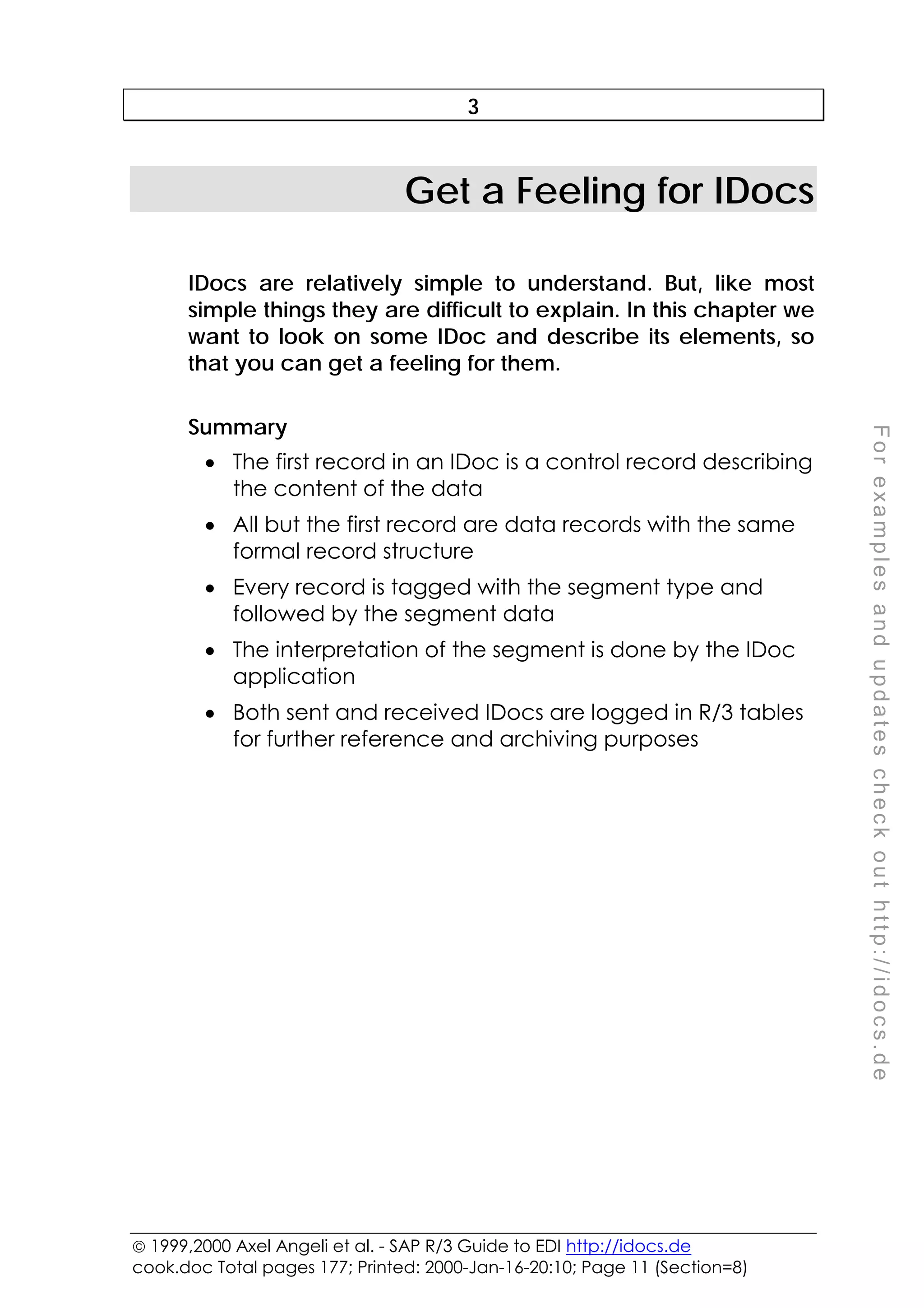  1999,2000 Axel Angeli et al. - SAP R/3 Guide to EDI http://idocs.de
cook.doc Total pages 177; Printed: 2000-Jan-16-20:10; Page 11 (Section=8)
F
o
r
e
x
a
m
p
l
e
s
a
n
d
u
p
d
a
t
e
s
c
h
e
c
k
o
u
t
h
t
t
p
:
/
/
i
d
o
c
s
.
d
e
3
Get a Feeling for IDocs
IDocs are relatively simple to understand. But, like most
simple things they are difficult to explain. In this chapter we
want to look on some IDoc and describe its elements, so
that you can get a feeling for them.
Summary
• The first record in an IDoc is a control record describing
the content of the data
• All but the first record are data records with the same
formal record structure
• Every record is tagged with the segment type and
followed by the segment data
• The interpretation of the segment is done by the IDoc
application
• Both sent and received IDocs are logged in R/3 tables
for further reference and archiving purposes
 