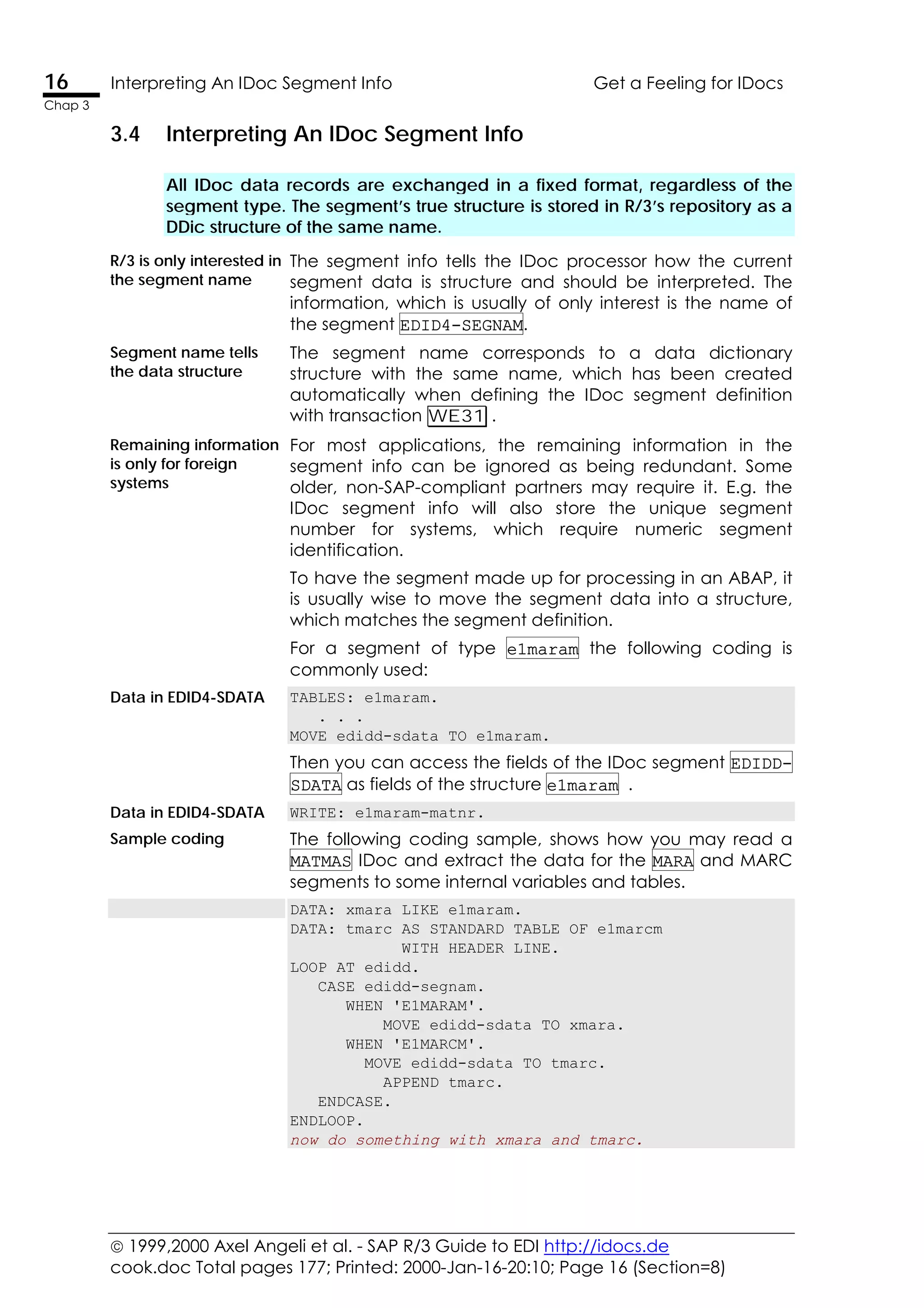  1999,2000 Axel Angeli et al. - SAP R/3 Guide to EDI http://idocs.de
cook.doc Total pages 177; Printed: 2000-Jan-16-20:10; Page 16 (Section=8)
16 Interpreting An IDoc Segment Info Get a Feeling for IDocs
Chap 3
3.4 Interpreting An IDoc Segment Info
All IDoc data records are exchanged in a fixed format, regardless of the
segment type. The segment’s true structure is stored in R/3’s repository as a
DDic structure of the same name.
R/3 is only interested in
the segment name
The segment info tells the IDoc processor how the current
segment data is structure and should be interpreted. The
information, which is usually of only interest is the name of
the segment EDID4-SEGNAM.
Segment name tells
the data structure
The segment name corresponds to a data dictionary
structure with the same name, which has been created
automatically when defining the IDoc segment definition
with transaction WE31 .
Remaining information
is only for foreign
systems
For most applications, the remaining information in the
segment info can be ignored as being redundant. Some
older, non-SAP-compliant partners may require it. E.g. the
IDoc segment info will also store the unique segment
number for systems, which require numeric segment
identification.
To have the segment made up for processing in an ABAP, it
is usually wise to move the segment data into a structure,
which matches the segment definition.
For a segment of type e1maram the following coding is
commonly used:
Data in EDID4-SDATA TABLES: e1maram.
. . .
MOVE edidd-sdata TO e1maram.
Then you can access the fields of the IDoc segment EDIDD-
SDATA as fields of the structure e1maram .
Data in EDID4-SDATA WRITE: e1maram-matnr.
Sample coding The following coding sample, shows how you may read a
MATMAS IDoc and extract the data for the MARA and MARC
segments to some internal variables and tables.
DATA: xmara LIKE e1maram.
DATA: tmarc AS STANDARD TABLE OF e1marcm
WITH HEADER LINE.
LOOP AT edidd.
CASE edidd-segnam.
WHEN 'E1MARAM'.
MOVE edidd-sdata TO xmara.
WHEN 'E1MARCM'.
MOVE edidd-sdata TO tmarc.
APPEND tmarc.
ENDCASE.
ENDLOOP.
now do something with xmara and tmarc.
 