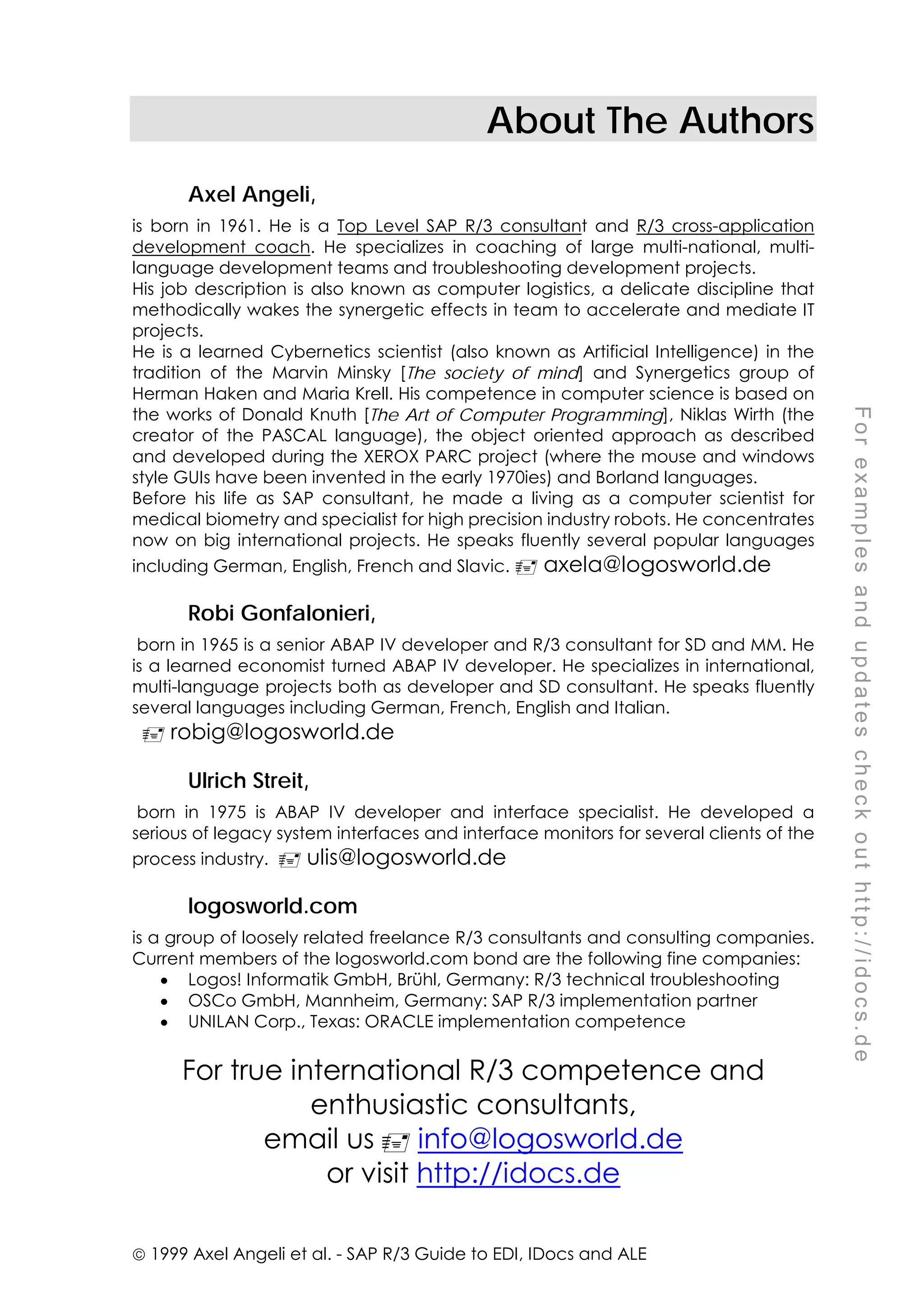  1999 Axel Angeli et al. - SAP R/3 Guide to EDI, IDocs and ALE
F
o
r
e
x
a
m
p
l
e
s
a
n
d
u
p
d
a
t
e
s
c
h
e
c
k
o
u
t
h
t
t
p
:
/
/
i
d
o
c
s
.
d
e
About The Authors
Axel Angeli,
is born in 1961. He is a Top Level SAP R/3 consultant and R/3 cross-application
development coach. He specializes in coaching of large multi-national, multi-
language development teams and troubleshooting development projects.
His job description is also known as computer logistics, a delicate discipline that
methodically wakes the synergetic effects in team to accelerate and mediate IT
projects.
He is a learned Cybernetics scientist (also known as Artificial Intelligence) in the
tradition of the Marvin Minsky [The society of mind] and Synergetics group of
Herman Haken and Maria Krell. His competence in computer science is based on
the works of Donald Knuth [The Art of Computer Programming], Niklas Wirth (the
creator of the PASCAL language), the object oriented approach as described
and developed during the XEROX PARC project (where the mouse and windows
style GUIs have been invented in the early 1970ies) and Borland languages.
Before his life as SAP consultant, he made a living as a computer scientist for
medical biometry and specialist for high precision industry robots. He concentrates
now on big international projects. He speaks fluently several popular languages
including German, English, French and Slavic. ! axela@logosworld.de
Robi Gonfalonieri,
born in 1965 is a senior ABAP IV developer and R/3 consultant for SD and MM. He
is a learned economist turned ABAP IV developer. He specializes in international,
multi-language projects both as developer and SD consultant. He speaks fluently
several languages including German, French, English and Italian.
! robig@logosworld.de
Ulrich Streit,
born in 1975 is ABAP IV developer and interface specialist. He developed a
serious of legacy system interfaces and interface monitors for several clients of the
process industry. ! ulis@logosworld.de
logosworld.com
is a group of loosely related freelance R/3 consultants and consulting companies.
Current members of the logosworld.com bond are the following fine companies:
• Logos! Informatik GmbH, Brühl, Germany: R/3 technical troubleshooting
• OSCo GmbH, Mannheim, Germany: SAP R/3 implementation partner
• UNILAN Corp., Texas: ORACLE implementation competence
For true international R/3 competence and
enthusiastic consultants,
email us ! info@logosworld.de
or visit http://idocs.de
 