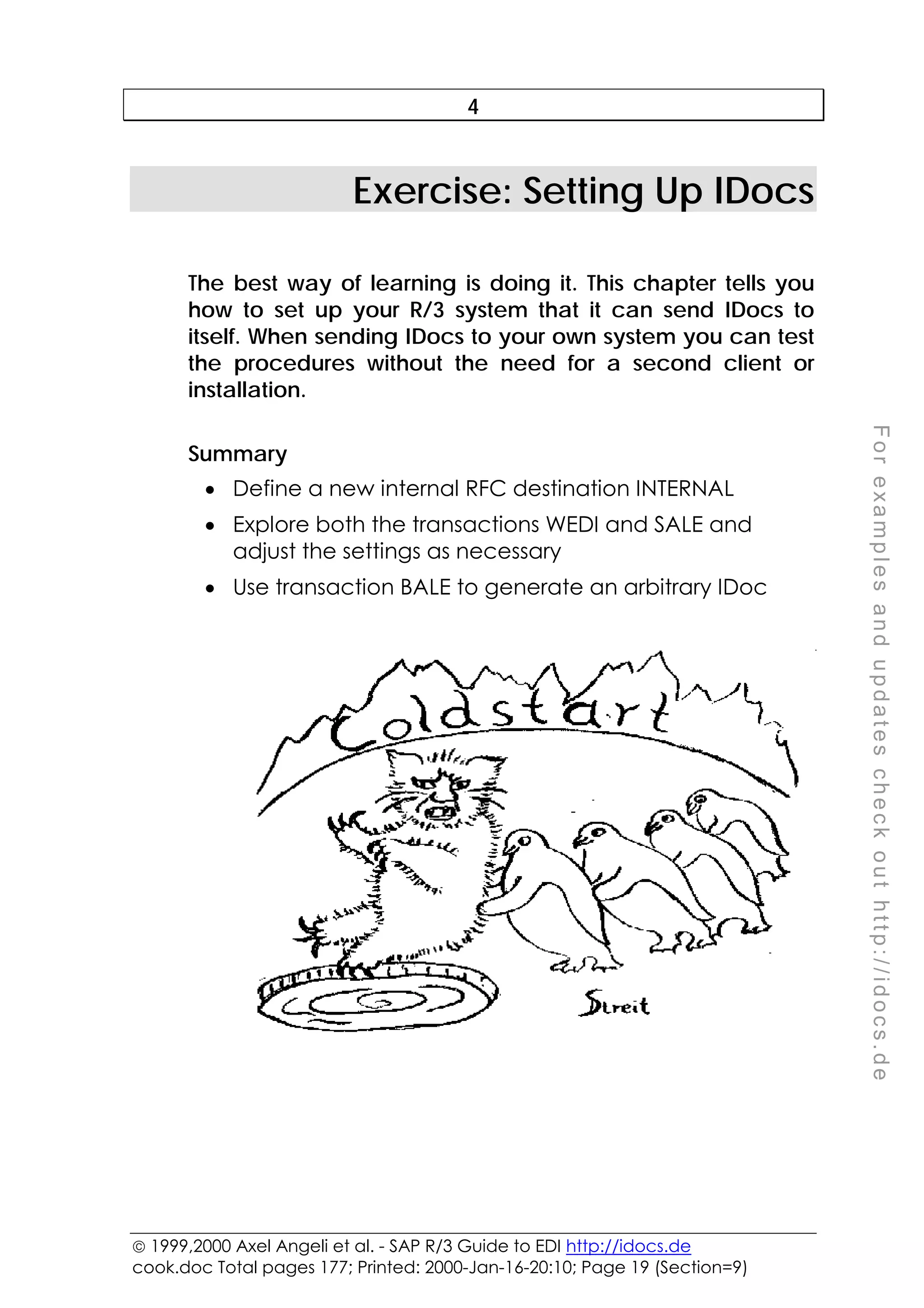  1999,2000 Axel Angeli et al. - SAP R/3 Guide to EDI http://idocs.de
cook.doc Total pages 177; Printed: 2000-Jan-16-20:10; Page 19 (Section=9)
F
o
r
e
x
a
m
p
l
e
s
a
n
d
u
p
d
a
t
e
s
c
h
e
c
k
o
u
t
h
t
t
p
:
/
/
i
d
o
c
s
.
d
e
4
Exercise: Setting Up IDocs
The best way of learning is doing it. This chapter tells you
how to set up your R/3 system that it can send IDocs to
itself. When sending IDocs to your own system you can test
the procedures without the need for a second client or
installation.
Summary
• Define a new internal RFC destination INTERNAL
• Explore both the transactions WEDI and SALE and
adjust the settings as necessary
• Use transaction BALE to generate an arbitrary IDoc
 