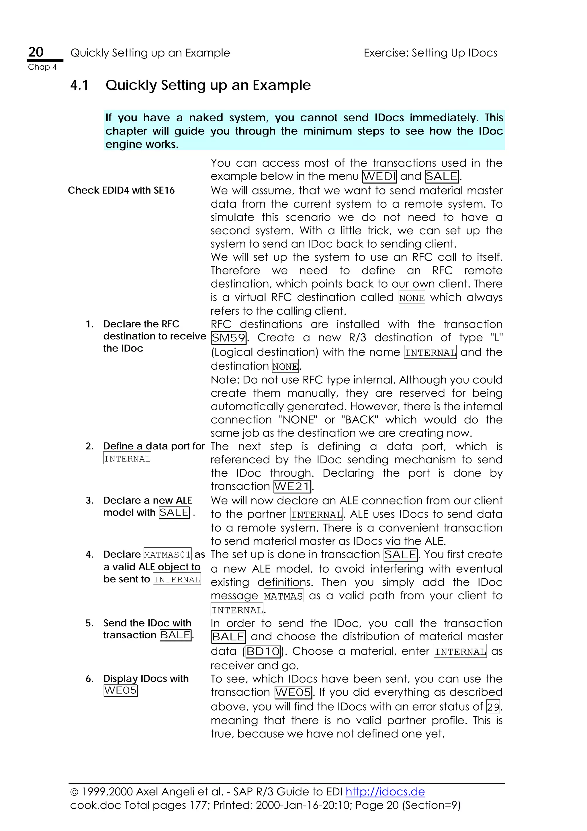  1999,2000 Axel Angeli et al. - SAP R/3 Guide to EDI http://idocs.de
cook.doc Total pages 177; Printed: 2000-Jan-16-20:10; Page 20 (Section=9)
20 Quickly Setting up an Example Exercise: Setting Up IDocs
Chap 4
4.1 Quickly Setting up an Example
If you have a naked system, you cannot send IDocs immediately. This
chapter will guide you through the minimum steps to see how the IDoc
engine works.
You can access most of the transactions used in the
example below in the menu WEDI and SALE.
Check EDID4 with SE16 We will assume, that we want to send material master
data from the current system to a remote system. To
simulate this scenario we do not need to have a
second system. With a little trick, we can set up the
system to send an IDoc back to sending client.
We will set up the system to use an RFC call to itself.
Therefore we need to define an RFC remote
destination, which points back to our own client. There
is a virtual RFC destination called NONE which always
refers to the calling client.
1. Declare the RFC
destination to receive
the IDoc
RFC destinations are installed with the transaction
SM59. Create a new R/3 destination of type "L"
(Logical destination) with the name INTERNAL and the
destination NONE.
Note: Do not use RFC type internal. Although you could
create them manually, they are reserved for being
automatically generated. However, there is the internal
connection "NONE" or "BACK" which would do the
same job as the destination we are creating now.
2. Define a data port for
INTERNAL
The next step is defining a data port, which is
referenced by the IDoc sending mechanism to send
the IDoc through. Declaring the port is done by
transaction WE21.
3. Declare a new ALE
model with SALE .
We will now declare an ALE connection from our client
to the partner INTERNAL. ALE uses IDocs to send data
to a remote system. There is a convenient transaction
to send material master as IDocs via the ALE.
4. Declare MATMAS01 as
a valid ALE object to
be sent to INTERNAL
The set up is done in transaction SALE. You first create
a new ALE model, to avoid interfering with eventual
existing definitions. Then you simply add the IDoc
message MATMAS as a valid path from your client to
INTERNAL.
5. Send the IDoc with
transaction BALE.
In order to send the IDoc, you call the transaction
BALE and choose the distribution of material master
data (BD10). Choose a material, enter INTERNAL as
receiver and go.
6. Display IDocs with
WE05
To see, which IDocs have been sent, you can use the
transaction WE05. If you did everything as described
above, you will find the IDocs with an error status of 29,
meaning that there is no valid partner profile. This is
true, because we have not defined one yet.
 