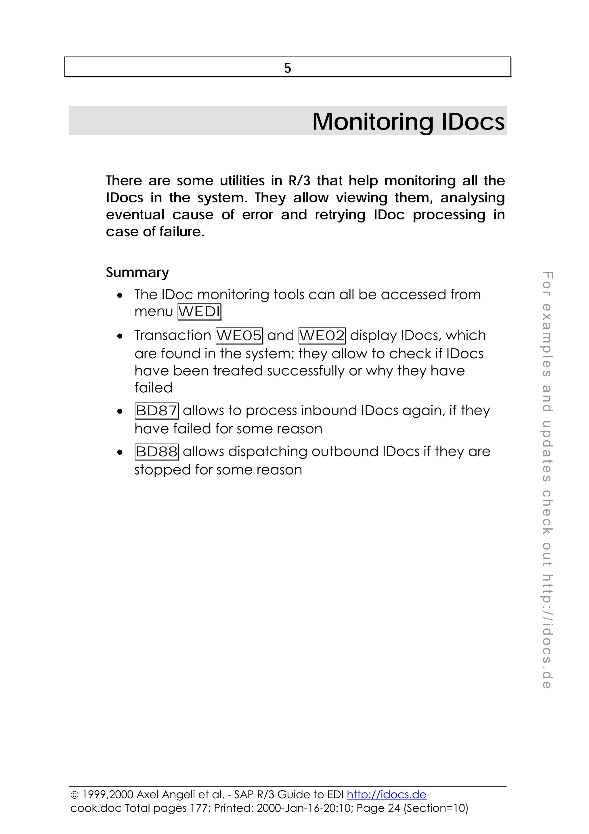  1999,2000 Axel Angeli et al. - SAP R/3 Guide to EDI http://idocs.de
cook.doc Total pages 177; Printed: 2000-Jan-16-20:10; Page 24 (Section=10)
F
o
r
e
x
a
m
p
l
e
s
a
n
d
u
p
d
a
t
e
s
c
h
e
c
k
o
u
t
h
t
t
p
:
/
/
i
d
o
c
s
.
d
e
5
Monitoring IDocs
There are some utilities in R/3 that help monitoring all the
IDocs in the system. They allow viewing them, analysing
eventual cause of error and retrying IDoc processing in
case of failure.
Summary
• The IDoc monitoring tools can all be accessed from
menu WEDI
• Transaction WE05 and WE02 display IDocs, which
are found in the system; they allow to check if IDocs
have been treated successfully or why they have
failed
• BD87 allows to process inbound IDocs again, if they
have failed for some reason
• BD88 allows dispatching outbound IDocs if they are
stopped for some reason
 