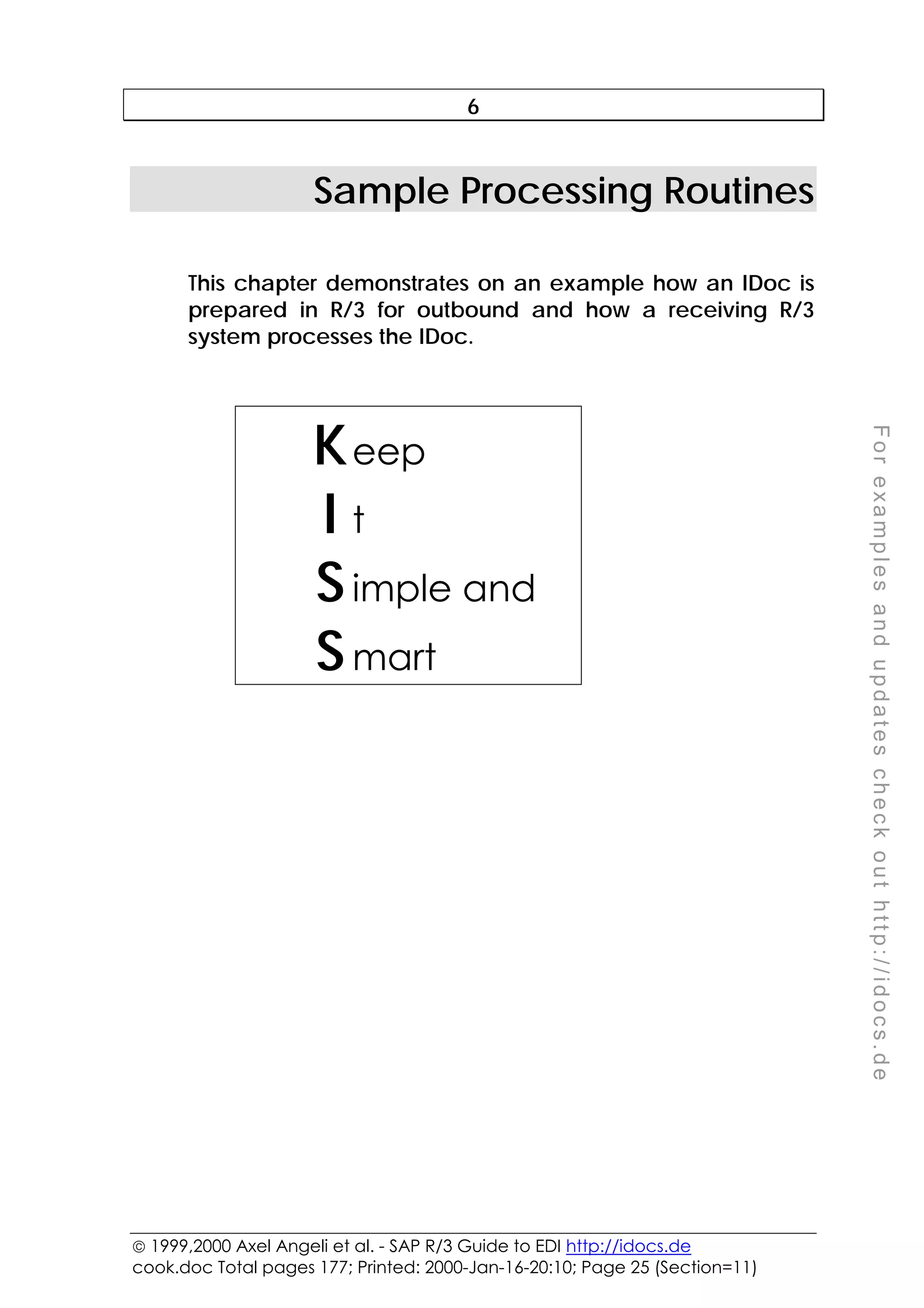  1999,2000 Axel Angeli et al. - SAP R/3 Guide to EDI http://idocs.de
cook.doc Total pages 177; Printed: 2000-Jan-16-20:10; Page 25 (Section=11)
F
o
r
e
x
a
m
p
l
e
s
a
n
d
u
p
d
a
t
e
s
c
h
e
c
k
o
u
t
h
t
t
p
:
/
/
i
d
o
c
s
.
d
e
6
Sample Processing Routines
This chapter demonstrates on an example how an IDoc is
prepared in R/3 for outbound and how a receiving R/3
system processes the IDoc.
Keep
I t
Simple and
Smart
 