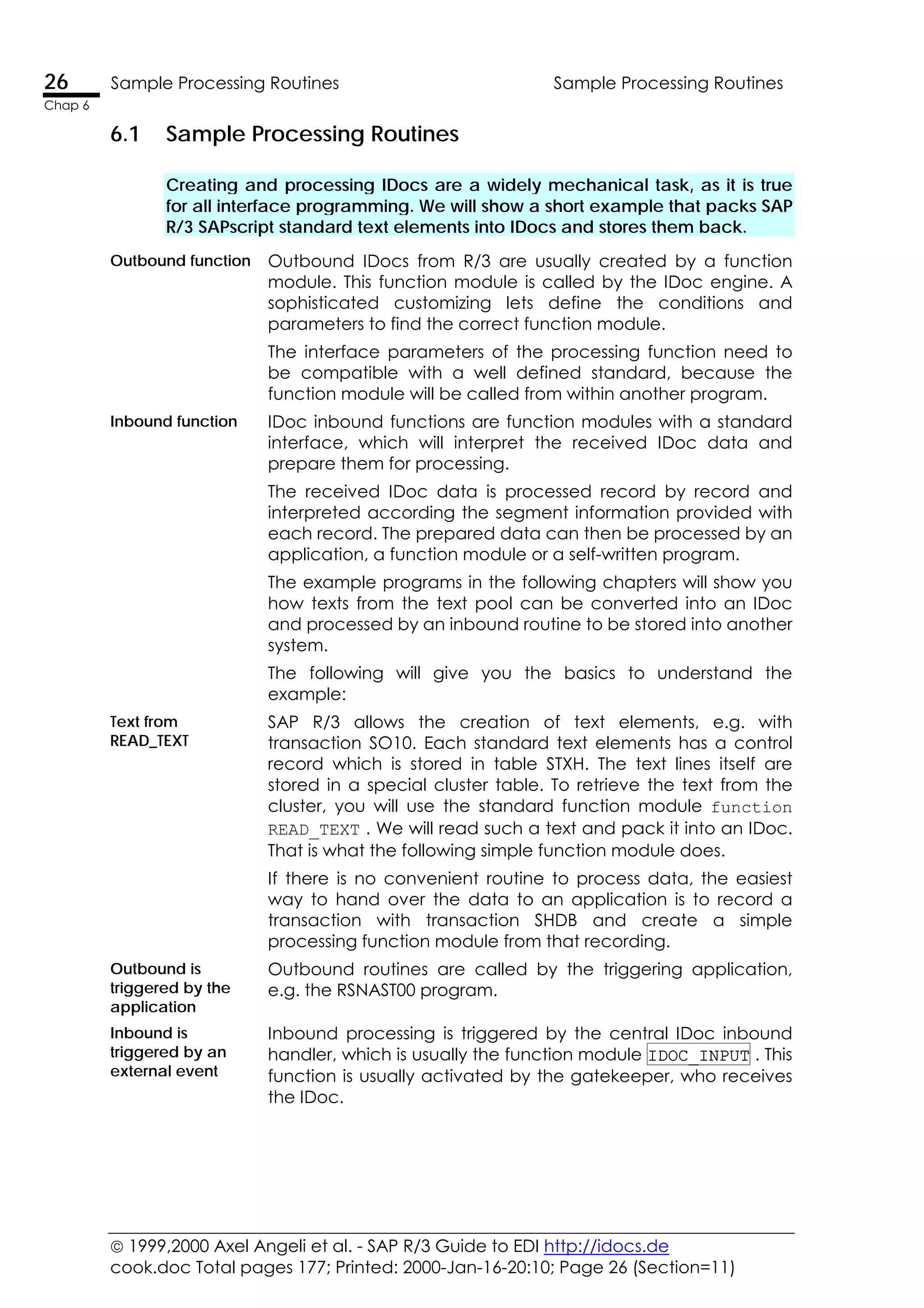  1999,2000 Axel Angeli et al. - SAP R/3 Guide to EDI http://idocs.de
cook.doc Total pages 177; Printed: 2000-Jan-16-20:10; Page 26 (Section=11)
26 Sample Processing Routines Sample Processing Routines
Chap 6
6.1 Sample Processing Routines
Creating and processing IDocs are a widely mechanical task, as it is true
for all interface programming. We will show a short example that packs SAP
R/3 SAPscript standard text elements into IDocs and stores them back.
Outbound function Outbound IDocs from R/3 are usually created by a function
module. This function module is called by the IDoc engine. A
sophisticated customizing lets define the conditions and
parameters to find the correct function module.
The interface parameters of the processing function need to
be compatible with a well defined standard, because the
function module will be called from within another program.
Inbound function IDoc inbound functions are function modules with a standard
interface, which will interpret the received IDoc data and
prepare them for processing.
The received IDoc data is processed record by record and
interpreted according the segment information provided with
each record. The prepared data can then be processed by an
application, a function module or a self-written program.
The example programs in the following chapters will show you
how texts from the text pool can be converted into an IDoc
and processed by an inbound routine to be stored into another
system.
The following will give you the basics to understand the
example:
Text from
READ_TEXT
SAP R/3 allows the creation of text elements, e.g. with
transaction SO10. Each standard text elements has a control
record which is stored in table STXH. The text lines itself are
stored in a special cluster table. To retrieve the text from the
cluster, you will use the standard function module function
READ_TEXT . We will read such a text and pack it into an IDoc.
That is what the following simple function module does.
If there is no convenient routine to process data, the easiest
way to hand over the data to an application is to record a
transaction with transaction SHDB and create a simple
processing function module from that recording.
Outbound is
triggered by the
application
Outbound routines are called by the triggering application,
e.g. the RSNAST00 program.
Inbound is
triggered by an
external event
Inbound processing is triggered by the central IDoc inbound
handler, which is usually the function module IDOC_INPUT . This
function is usually activated by the gatekeeper, who receives
the IDoc.
 