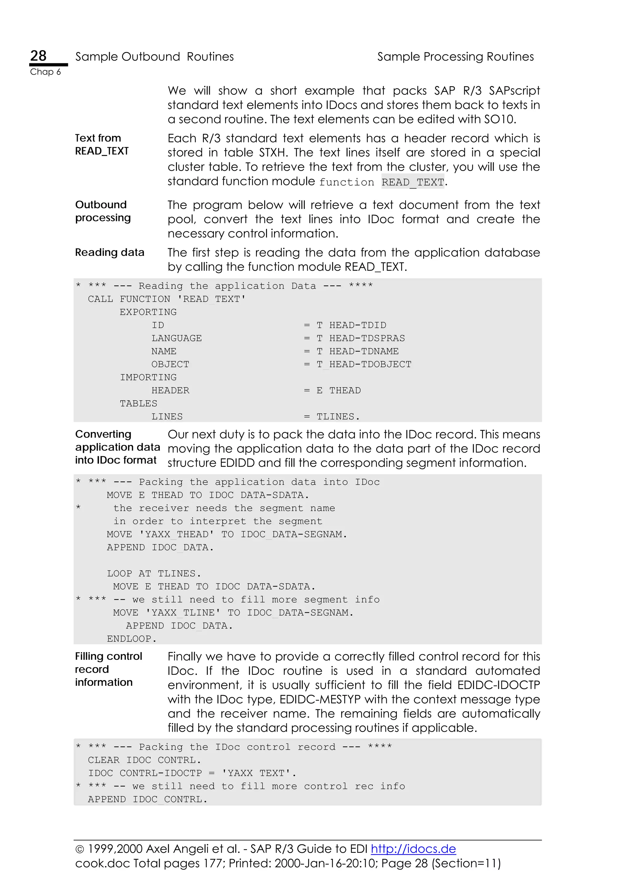  1999,2000 Axel Angeli et al. - SAP R/3 Guide to EDI http://idocs.de
cook.doc Total pages 177; Printed: 2000-Jan-16-20:10; Page 28 (Section=11)
28 Sample Outbound Routines Sample Processing Routines
Chap 6
We will show a short example that packs SAP R/3 SAPscript
standard text elements into IDocs and stores them back to texts in
a second routine. The text elements can be edited with SO10.
Text from
READ_TEXT
Each R/3 standard text elements has a header record which is
stored in table STXH. The text lines itself are stored in a special
cluster table. To retrieve the text from the cluster, you will use the
standard function module function READ_TEXT.
Outbound
processing
The program below will retrieve a text document from the text
pool, convert the text lines into IDoc format and create the
necessary control information.
Reading data The first step is reading the data from the application database
by calling the function module READ_TEXT.
* *** --- Reading the application Data --- ****
CALL FUNCTION 'READ_TEXT'
EXPORTING
ID = T_HEAD-TDID
LANGUAGE = T_HEAD-TDSPRAS
NAME = T_HEAD-TDNAME
OBJECT = T_HEAD-TDOBJECT
IMPORTING
HEADER = E_THEAD
TABLES
LINES = TLINES.
Converting
application data
into IDoc format
Our next duty is to pack the data into the IDoc record. This means
moving the application data to the data part of the IDoc record
structure EDIDD and fill the corresponding segment information.
* *** --- Packing the application data into IDoc
MOVE E_THEAD TO IDOC_DATA-SDATA.
* the receiver needs the segment name
in order to interpret the segment
MOVE 'YAXX_THEAD' TO IDOC_DATA-SEGNAM.
APPEND IDOC_DATA.
LOOP AT TLINES.
MOVE E_THEAD TO IDOC_DATA-SDATA.
* *** -- we still need to fill more segment info
MOVE 'YAXX_TLINE' TO IDOC_DATA-SEGNAM.
APPEND IDOC_DATA.
ENDLOOP.
Filling control
record
information
Finally we have to provide a correctly filled control record for this
IDoc. If the IDoc routine is used in a standard automated
environment, it is usually sufficient to fill the field EDIDC-IDOCTP
with the IDoc type, EDIDC-MESTYP with the context message type
and the receiver name. The remaining fields are automatically
filled by the standard processing routines if applicable.
* *** --- Packing the IDoc control record --- ****
CLEAR IDOC_CONTRL.
IDOC_CONTRL-IDOCTP = 'YAXX_TEXT'.
* *** -- we still need to fill more control rec info
APPEND IDOC_CONTRL.
 