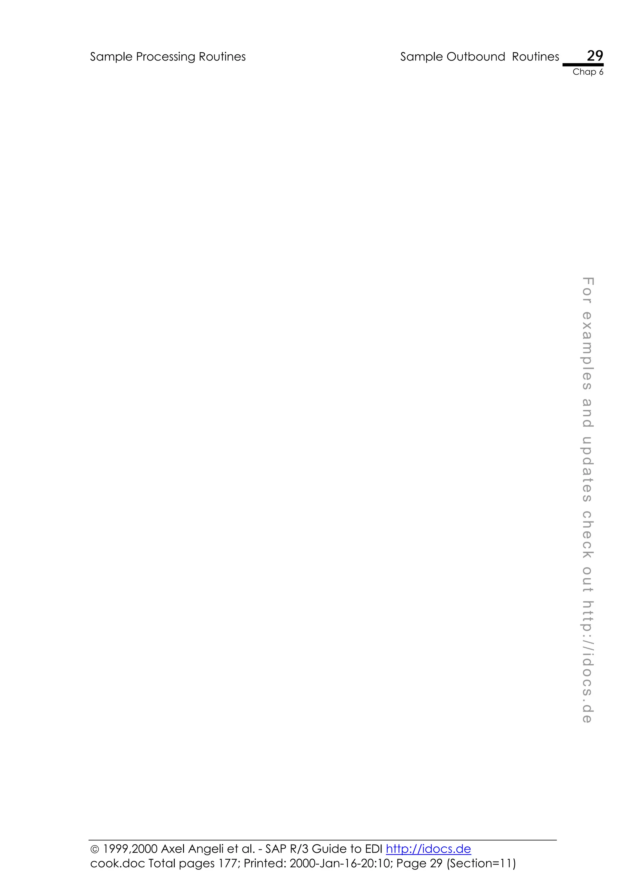  1999,2000 Axel Angeli et al. - SAP R/3 Guide to EDI http://idocs.de
cook.doc Total pages 177; Printed: 2000-Jan-16-20:10; Page 29 (Section=11)
Sample Processing Routines Sample Outbound Routines 29
Chap 6
F
o
r
e
x
a
m
p
l
e
s
a
n
d
u
p
d
a
t
e
s
c
h
e
c
k
o
u
t
h
t
t
p
:
/
/
i
d
o
c
s
.
d
e
 