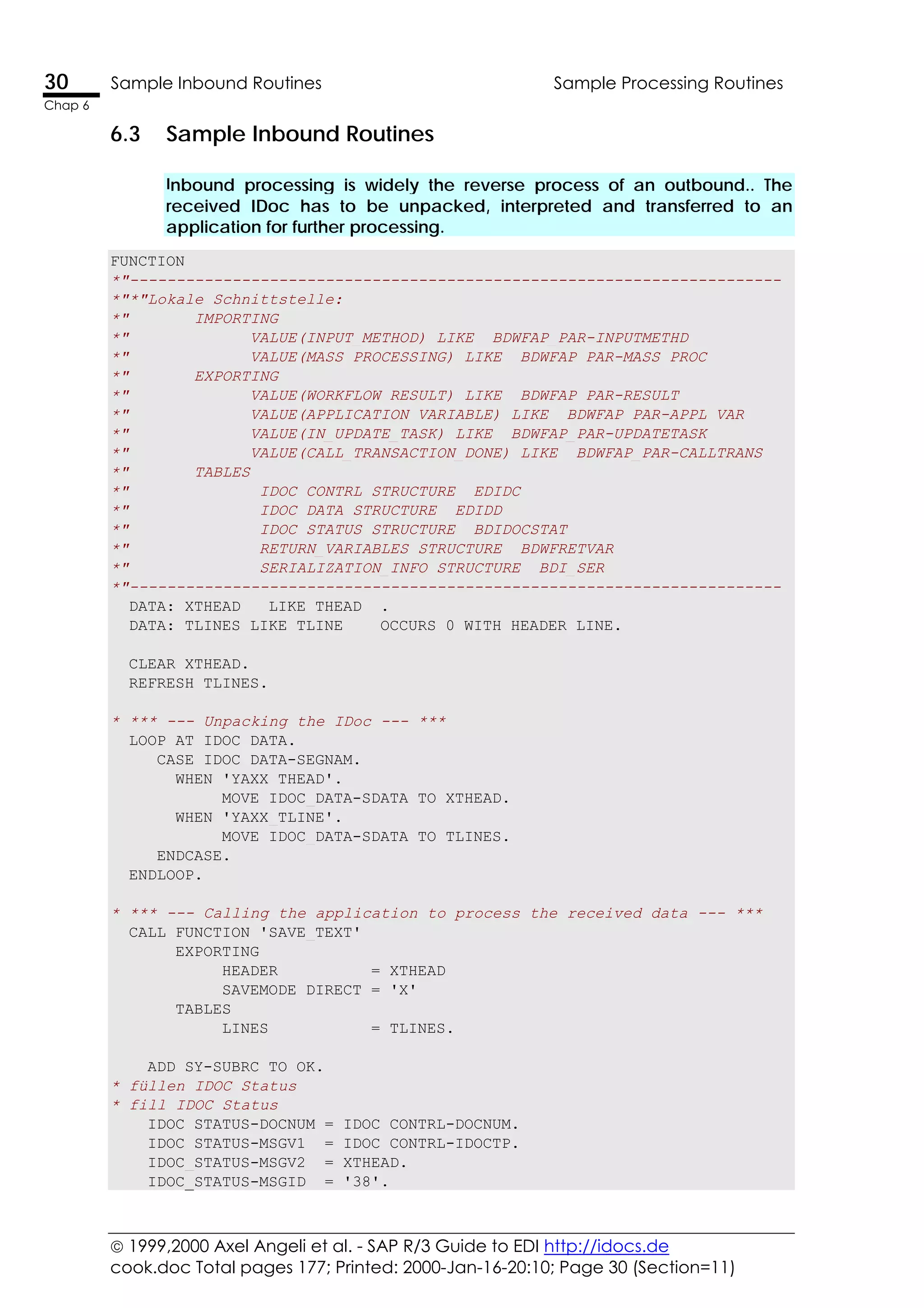  1999,2000 Axel Angeli et al. - SAP R/3 Guide to EDI http://idocs.de
cook.doc Total pages 177; Printed: 2000-Jan-16-20:10; Page 30 (Section=11)
30 Sample Inbound Routines Sample Processing Routines
Chap 6
6.3 Sample Inbound Routines
Inbound processing is widely the reverse process of an outbound.. The
received IDoc has to be unpacked, interpreted and transferred to an
application for further processing.
FUNCTION
*"----------------------------------------------------------------------
*"*"Lokale Schnittstelle:
*" IMPORTING
*" VALUE(INPUT_METHOD) LIKE BDWFAP_PAR-INPUTMETHD
*" VALUE(MASS_PROCESSING) LIKE BDWFAP_PAR-MASS_PROC
*" EXPORTING
*" VALUE(WORKFLOW_RESULT) LIKE BDWFAP_PAR-RESULT
*" VALUE(APPLICATION_VARIABLE) LIKE BDWFAP_PAR-APPL_VAR
*" VALUE(IN_UPDATE_TASK) LIKE BDWFAP_PAR-UPDATETASK
*" VALUE(CALL_TRANSACTION_DONE) LIKE BDWFAP_PAR-CALLTRANS
*" TABLES
*" IDOC_CONTRL STRUCTURE EDIDC
*" IDOC_DATA STRUCTURE EDIDD
*" IDOC_STATUS STRUCTURE BDIDOCSTAT
*" RETURN_VARIABLES STRUCTURE BDWFRETVAR
*" SERIALIZATION_INFO STRUCTURE BDI_SER
*"----------------------------------------------------------------------
DATA: XTHEAD LIKE THEAD .
DATA: TLINES LIKE TLINE OCCURS 0 WITH HEADER LINE.
CLEAR XTHEAD.
REFRESH TLINES.
* *** --- Unpacking the IDoc --- ***
LOOP AT IDOC_DATA.
CASE IDOC_DATA-SEGNAM.
WHEN 'YAXX_THEAD'.
MOVE IDOC_DATA-SDATA TO XTHEAD.
WHEN 'YAXX_TLINE'.
MOVE IDOC_DATA-SDATA TO TLINES.
ENDCASE.
ENDLOOP.
* *** --- Calling the application to process the received data --- ***
CALL FUNCTION 'SAVE_TEXT'
EXPORTING
HEADER = XTHEAD
SAVEMODE_DIRECT = 'X'
TABLES
LINES = TLINES.
ADD SY-SUBRC TO OK.
* füllen IDOC_Status
* fill IDOC_Status
IDOC_STATUS-DOCNUM = IDOC_CONTRL-DOCNUM.
IDOC_STATUS-MSGV1 = IDOC_CONTRL-IDOCTP.
IDOC_STATUS-MSGV2 = XTHEAD.
IDOC_STATUS-MSGID = '38'.
 