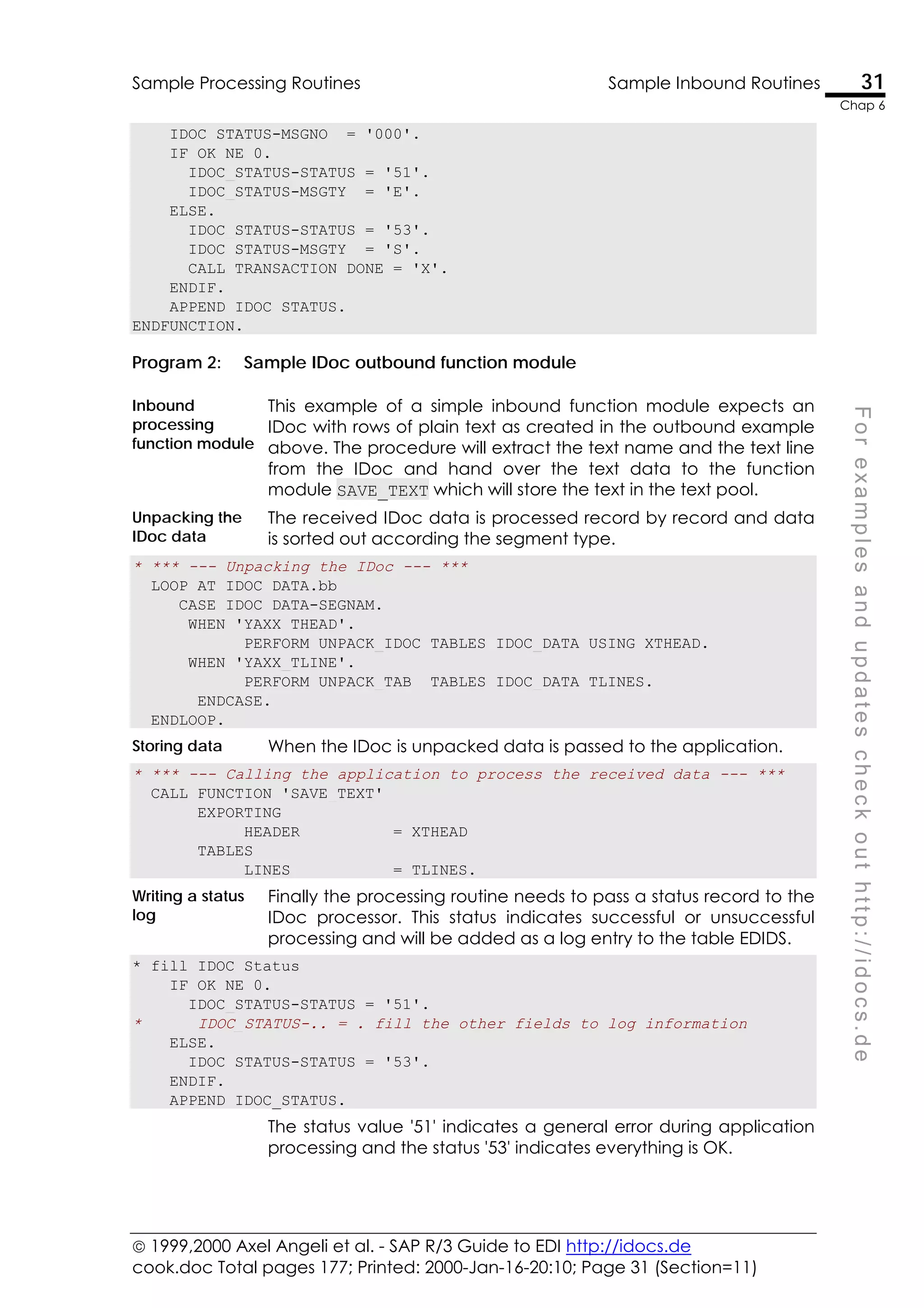  1999,2000 Axel Angeli et al. - SAP R/3 Guide to EDI http://idocs.de
cook.doc Total pages 177; Printed: 2000-Jan-16-20:10; Page 31 (Section=11)
Sample Processing Routines Sample Inbound Routines 31
Chap 6
F
o
r
e
x
a
m
p
l
e
s
a
n
d
u
p
d
a
t
e
s
c
h
e
c
k
o
u
t
h
t
t
p
:
/
/
i
d
o
c
s
.
d
e
IDOC_STATUS-MSGNO = '000'.
IF OK NE 0.
IDOC_STATUS-STATUS = '51'.
IDOC_STATUS-MSGTY = 'E'.
ELSE.
IDOC_STATUS-STATUS = '53'.
IDOC_STATUS-MSGTY = 'S'.
CALL_TRANSACTION_DONE = 'X'.
ENDIF.
APPEND IDOC_STATUS.
ENDFUNCTION.
Program 2: Sample IDoc outbound function module
Inbound
processing
function module
This example of a simple inbound function module expects an
IDoc with rows of plain text as created in the outbound example
above. The procedure will extract the text name and the text line
from the IDoc and hand over the text data to the function
module SAVE_TEXT which will store the text in the text pool.
Unpacking the
IDoc data
The received IDoc data is processed record by record and data
is sorted out according the segment type.
* *** --- Unpacking the IDoc --- ***
LOOP AT IDOC_DATA.bb
CASE IDOC_DATA-SEGNAM.
WHEN 'YAXX_THEAD'.
PERFORM UNPACK_IDOC TABLES IDOC_DATA USING XTHEAD.
WHEN 'YAXX_TLINE'.
PERFORM UNPACK_TAB TABLES IDOC_DATA TLINES.
ENDCASE.
ENDLOOP.
Storing data When the IDoc is unpacked data is passed to the application.
* *** --- Calling the application to process the received data --- ***
CALL FUNCTION 'SAVE_TEXT'
EXPORTING
HEADER = XTHEAD
TABLES
LINES = TLINES.
Writing a status
log
Finally the processing routine needs to pass a status record to the
IDoc processor. This status indicates successful or unsuccessful
processing and will be added as a log entry to the table EDIDS.
* fill IDOC_Status
IF OK NE 0.
IDOC_STATUS-STATUS = '51'.
* IDOC_STATUS-.. = . fill the other fields to log information
ELSE.
IDOC_STATUS-STATUS = '53'.
ENDIF.
APPEND IDOC_STATUS.
The status value '51' indicates a general error during application
processing and the status '53' indicates everything is OK.
 