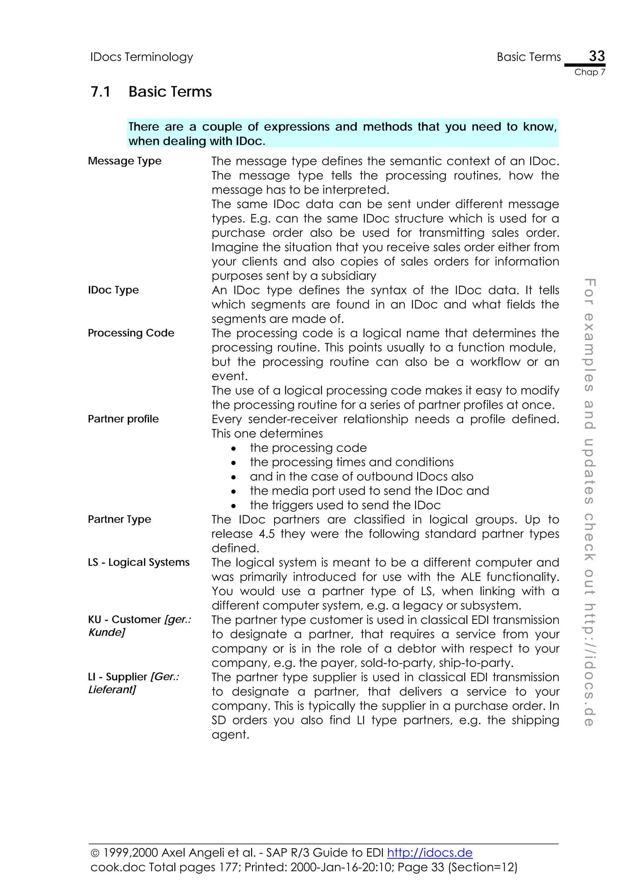  1999,2000 Axel Angeli et al. - SAP R/3 Guide to EDI http://idocs.de
cook.doc Total pages 177; Printed: 2000-Jan-16-20:10; Page 33 (Section=12)
IDocs Terminology Basic Terms 33
Chap 7
F
o
r
e
x
a
m
p
l
e
s
a
n
d
u
p
d
a
t
e
s
c
h
e
c
k
o
u
t
h
t
t
p
:
/
/
i
d
o
c
s
.
d
e
7.1 Basic Terms
There are a couple of expressions and methods that you need to know,
when dealing with IDoc.
Message Type The message type defines the semantic context of an IDoc.
The message type tells the processing routines, how the
message has to be interpreted.
The same IDoc data can be sent under different message
types. E.g. can the same IDoc structure which is used for a
purchase order also be used for transmitting sales order.
Imagine the situation that you receive sales order either from
your clients and also copies of sales orders for information
purposes sent by a subsidiary
IDoc Type An IDoc type defines the syntax of the IDoc data. It tells
which segments are found in an IDoc and what fields the
segments are made of.
Processing Code The processing code is a logical name that determines the
processing routine. This points usually to a function module,
but the processing routine can also be a workflow or an
event.
The use of a logical processing code makes it easy to modify
the processing routine for a series of partner profiles at once.
Partner profile Every sender-receiver relationship needs a profile defined.
This one determines
• the processing code
• the processing times and conditions
• and in the case of outbound IDocs also
• the media port used to send the IDoc and
• the triggers used to send the IDoc
Partner Type The IDoc partners are classified in logical groups. Up to
release 4.5 they were the following standard partner types
defined.
LS - Logical Systems The logical system is meant to be a different computer and
was primarily introduced for use with the ALE functionality.
You would use a partner type of LS, when linking with a
different computer system, e.g. a legacy or subsystem.
KU - Customer [ger.:
Kunde]
The partner type customer is used in classical EDI transmission
to designate a partner, that requires a service from your
company or is in the role of a debtor with respect to your
company, e.g. the payer, sold-to-party, ship-to-party.
LI - Supplier [Ger.:
Lieferant]
The partner type supplier is used in classical EDI transmission
to designate a partner, that delivers a service to your
company. This is typically the supplier in a purchase order. In
SD orders you also find LI type partners, e.g. the shipping
agent.
 
