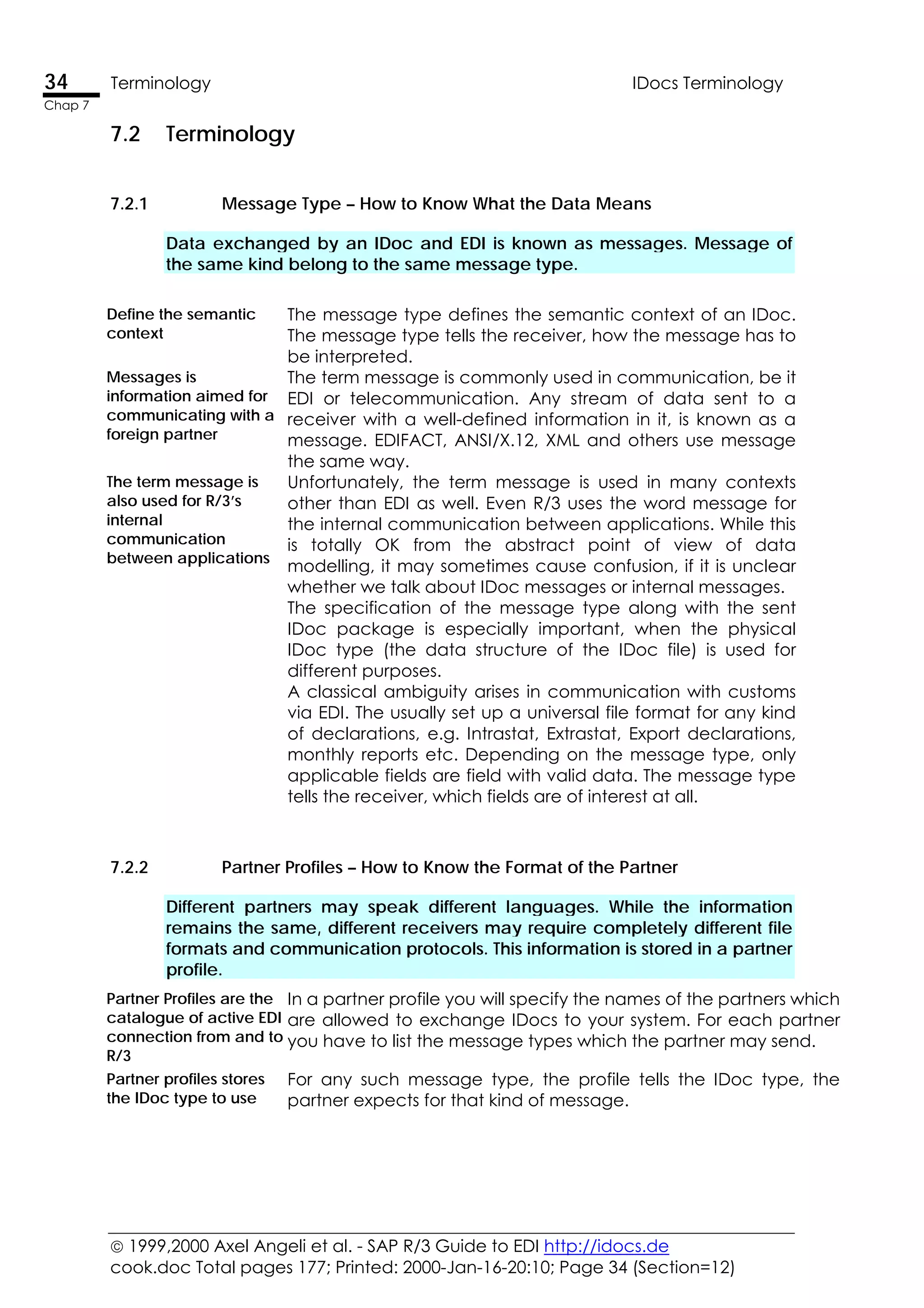  1999,2000 Axel Angeli et al. - SAP R/3 Guide to EDI http://idocs.de
cook.doc Total pages 177; Printed: 2000-Jan-16-20:10; Page 34 (Section=12)
34 Terminology IDocs Terminology
Chap 7
7.2 Terminology
7.2.1 Message Type – How to Know What the Data Means
Data exchanged by an IDoc and EDI is known as messages. Message of
the same kind belong to the same message type.
Define the semantic
context
The message type defines the semantic context of an IDoc.
The message type tells the receiver, how the message has to
be interpreted.
Messages is
information aimed for
communicating with a
foreign partner
The term message is commonly used in communication, be it
EDI or telecommunication. Any stream of data sent to a
receiver with a well-defined information in it, is known as a
message. EDIFACT, ANSI/X.12, XML and others use message
the same way.
The term message is
also used for R/3’s
internal
communication
between applications
Unfortunately, the term message is used in many contexts
other than EDI as well. Even R/3 uses the word message for
the internal communication between applications. While this
is totally OK from the abstract point of view of data
modelling, it may sometimes cause confusion, if it is unclear
whether we talk about IDoc messages or internal messages.
The specification of the message type along with the sent
IDoc package is especially important, when the physical
IDoc type (the data structure of the IDoc file) is used for
different purposes.
A classical ambiguity arises in communication with customs
via EDI. The usually set up a universal file format for any kind
of declarations, e.g. Intrastat, Extrastat, Export declarations,
monthly reports etc. Depending on the message type, only
applicable fields are field with valid data. The message type
tells the receiver, which fields are of interest at all.
7.2.2 Partner Profiles – How to Know the Format of the Partner
Different partners may speak different languages. While the information
remains the same, different receivers may require completely different file
formats and communication protocols. This information is stored in a partner
profile.
Partner Profiles are the
catalogue of active EDI
connection from and to
R/3
In a partner profile you will specify the names of the partners which
are allowed to exchange IDocs to your system. For each partner
you have to list the message types which the partner may send.
Partner profiles stores
the IDoc type to use
For any such message type, the profile tells the IDoc type, the
partner expects for that kind of message.
 