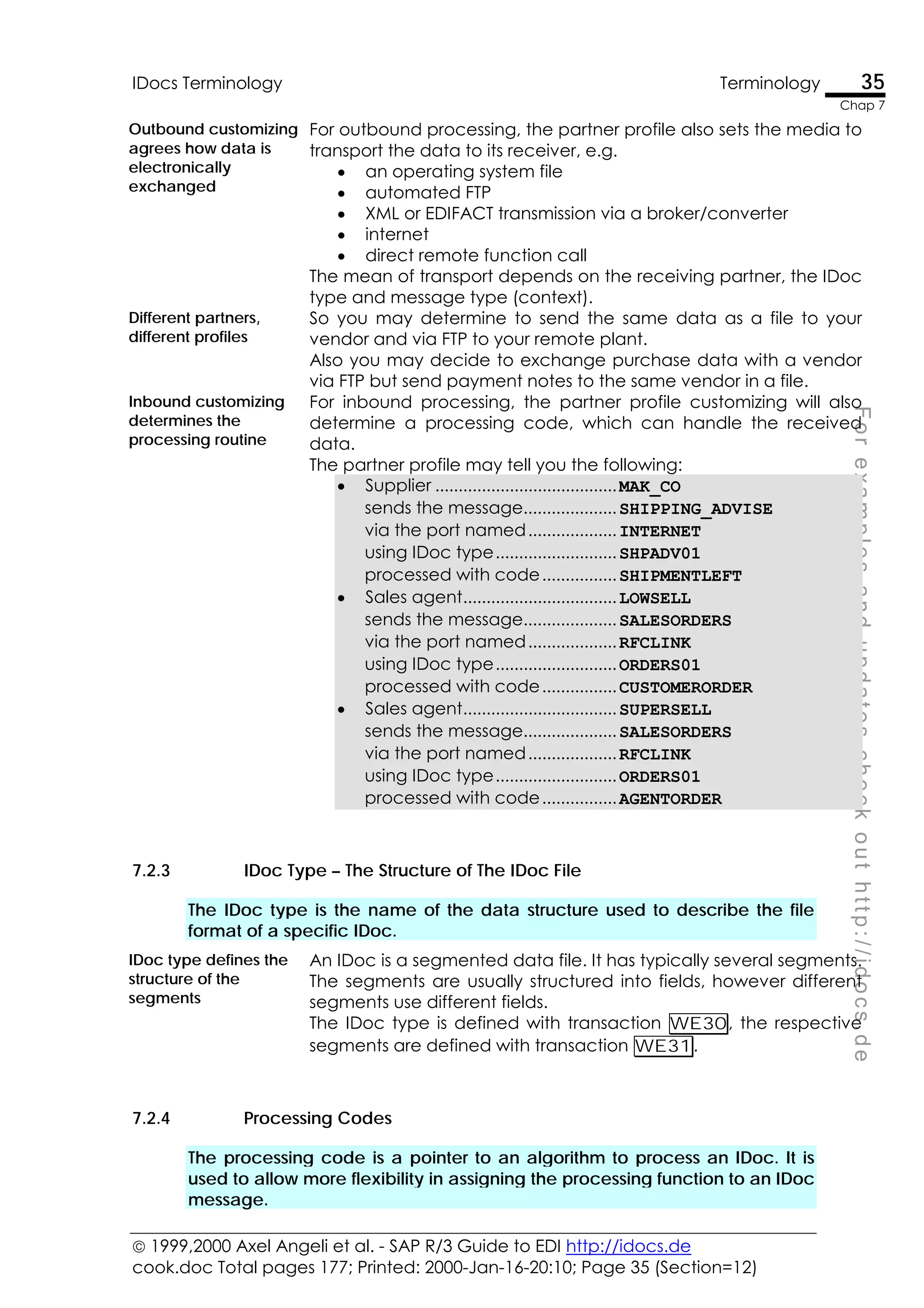  1999,2000 Axel Angeli et al. - SAP R/3 Guide to EDI http://idocs.de
cook.doc Total pages 177; Printed: 2000-Jan-16-20:10; Page 35 (Section=12)
IDocs Terminology Terminology 35
Chap 7
F
o
r
e
x
a
m
p
l
e
s
a
n
d
u
p
d
a
t
e
s
c
h
e
c
k
o
u
t
h
t
t
p
:
/
/
i
d
o
c
s
.
d
e
Outbound customizing
agrees how data is
electronically
exchanged
For outbound processing, the partner profile also sets the media to
transport the data to its receiver, e.g.
• an operating system file
• automated FTP
• XML or EDIFACT transmission via a broker/converter
• internet
• direct remote function call
The mean of transport depends on the receiving partner, the IDoc
type and message type (context).
Different partners,
different profiles
So you may determine to send the same data as a file to your
vendor and via FTP to your remote plant.
Also you may decide to exchange purchase data with a vendor
via FTP but send payment notes to the same vendor in a file.
Inbound customizing
determines the
processing routine
For inbound processing, the partner profile customizing will also
determine a processing code, which can handle the received
data.
The partner profile may tell you the following:
• Supplier .......................................MAK_CO
sends the message....................SHIPPING_ADVISE
via the port named...................INTERNET
using IDoc type..........................SHPADV01
processed with code................SHIPMENTLEFT
• Sales agent.................................LOWSELL
sends the message....................SALESORDERS
via the port named...................RFCLINK
using IDoc type..........................ORDERS01
processed with code................CUSTOMERORDER
• Sales agent.................................SUPERSELL
sends the message....................SALESORDERS
via the port named...................RFCLINK
using IDoc type..........................ORDERS01
processed with code................AGENTORDER
7.2.3 IDoc Type – The Structure of The IDoc File
The IDoc type is the name of the data structure used to describe the file
format of a specific IDoc.
IDoc type defines the
structure of the
segments
An IDoc is a segmented data file. It has typically several segments.
The segments are usually structured into fields, however different
segments use different fields.
The IDoc type is defined with transaction WE30, the respective
segments are defined with transaction WE31.
7.2.4 Processing Codes
The processing code is a pointer to an algorithm to process an IDoc. It is
used to allow more flexibility in assigning the processing function to an IDoc
message.
 
