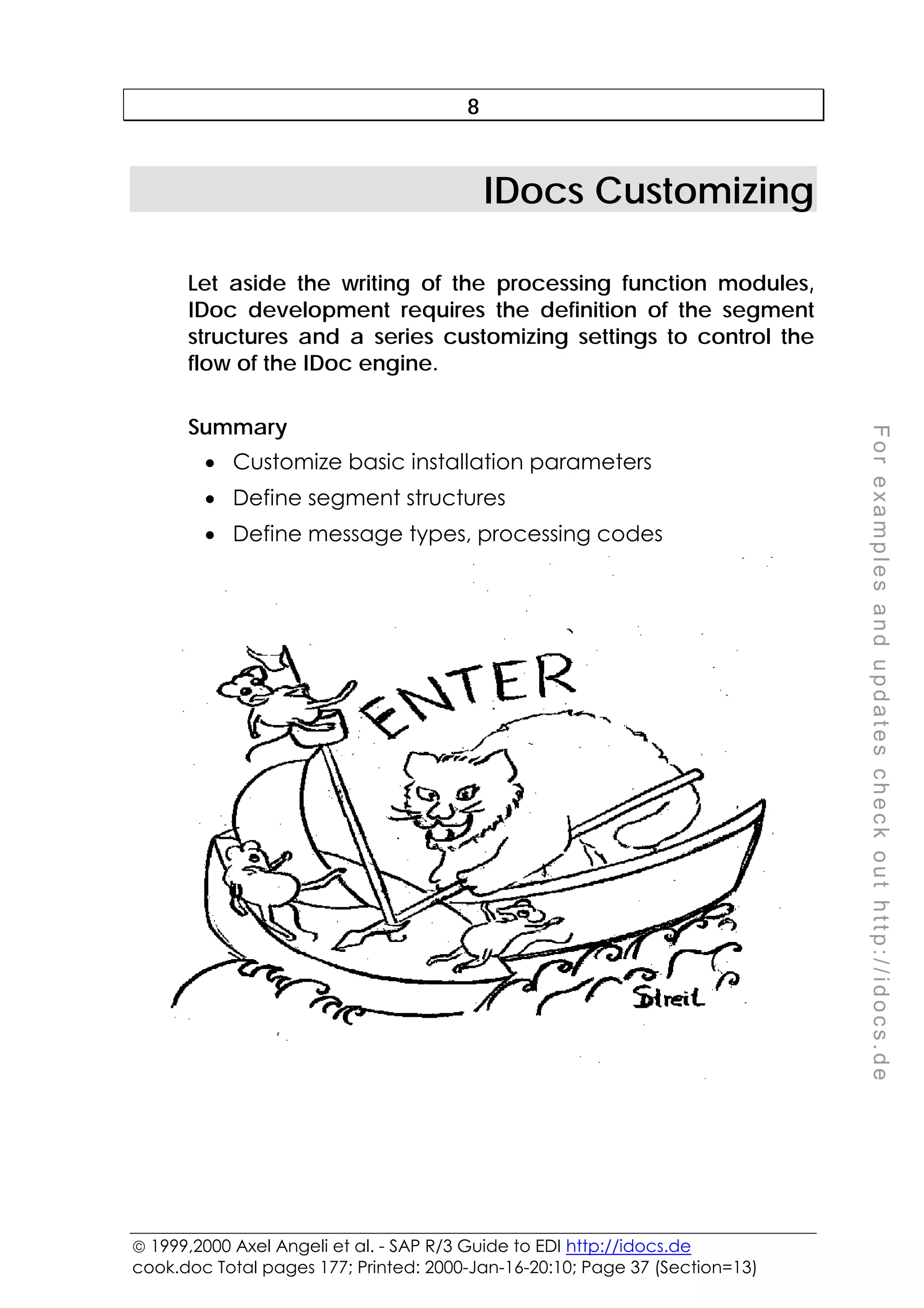  1999,2000 Axel Angeli et al. - SAP R/3 Guide to EDI http://idocs.de
cook.doc Total pages 177; Printed: 2000-Jan-16-20:10; Page 37 (Section=13)
F
o
r
e
x
a
m
p
l
e
s
a
n
d
u
p
d
a
t
e
s
c
h
e
c
k
o
u
t
h
t
t
p
:
/
/
i
d
o
c
s
.
d
e
8
IDocs Customizing
Let aside the writing of the processing function modules,
IDoc development requires the definition of the segment
structures and a series customizing settings to control the
flow of the IDoc engine.
Summary
• Customize basic installation parameters
• Define segment structures
• Define message types, processing codes
 