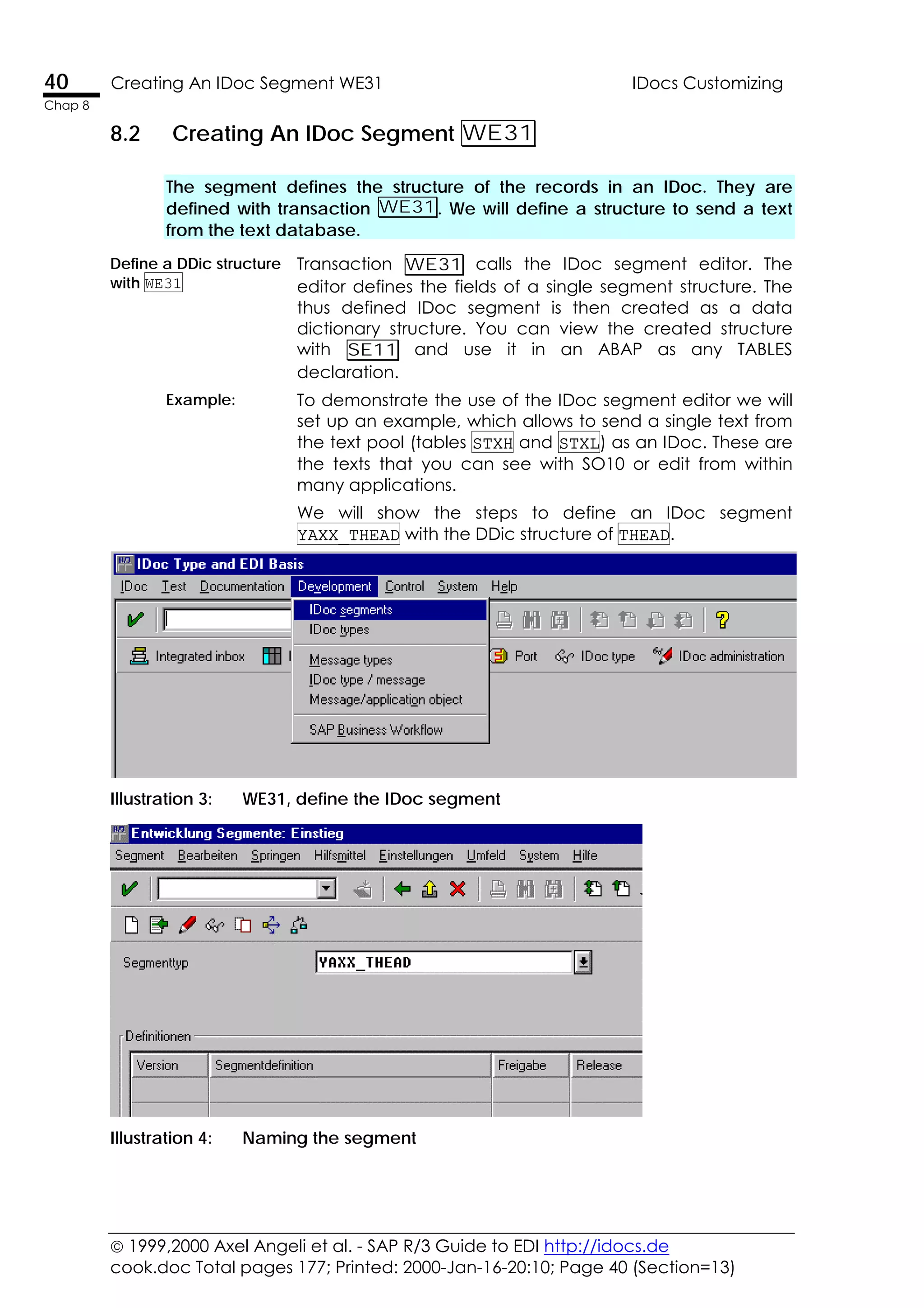  1999,2000 Axel Angeli et al. - SAP R/3 Guide to EDI http://idocs.de
cook.doc Total pages 177; Printed: 2000-Jan-16-20:10; Page 40 (Section=13)
40 Creating An IDoc Segment WE31 IDocs Customizing
Chap 8
8.2 Creating An IDoc Segment WE31
The segment defines the structure of the records in an IDoc. They are
defined with transaction WE31. We will define a structure to send a text
from the text database.
Define a DDic structure
with WE31
Transaction WE31 calls the IDoc segment editor. The
editor defines the fields of a single segment structure. The
thus defined IDoc segment is then created as a data
dictionary structure. You can view the created structure
with SE11 and use it in an ABAP as any TABLES
declaration.
Example: To demonstrate the use of the IDoc segment editor we will
set up an example, which allows to send a single text from
the text pool (tables STXH and STXL) as an IDoc. These are
the texts that you can see with SO10 or edit from within
many applications.
We will show the steps to define an IDoc segment
YAXX_THEAD with the DDic structure of THEAD.
Illustration 3: WE31, define the IDoc segment
Illustration 4: Naming the segment
 