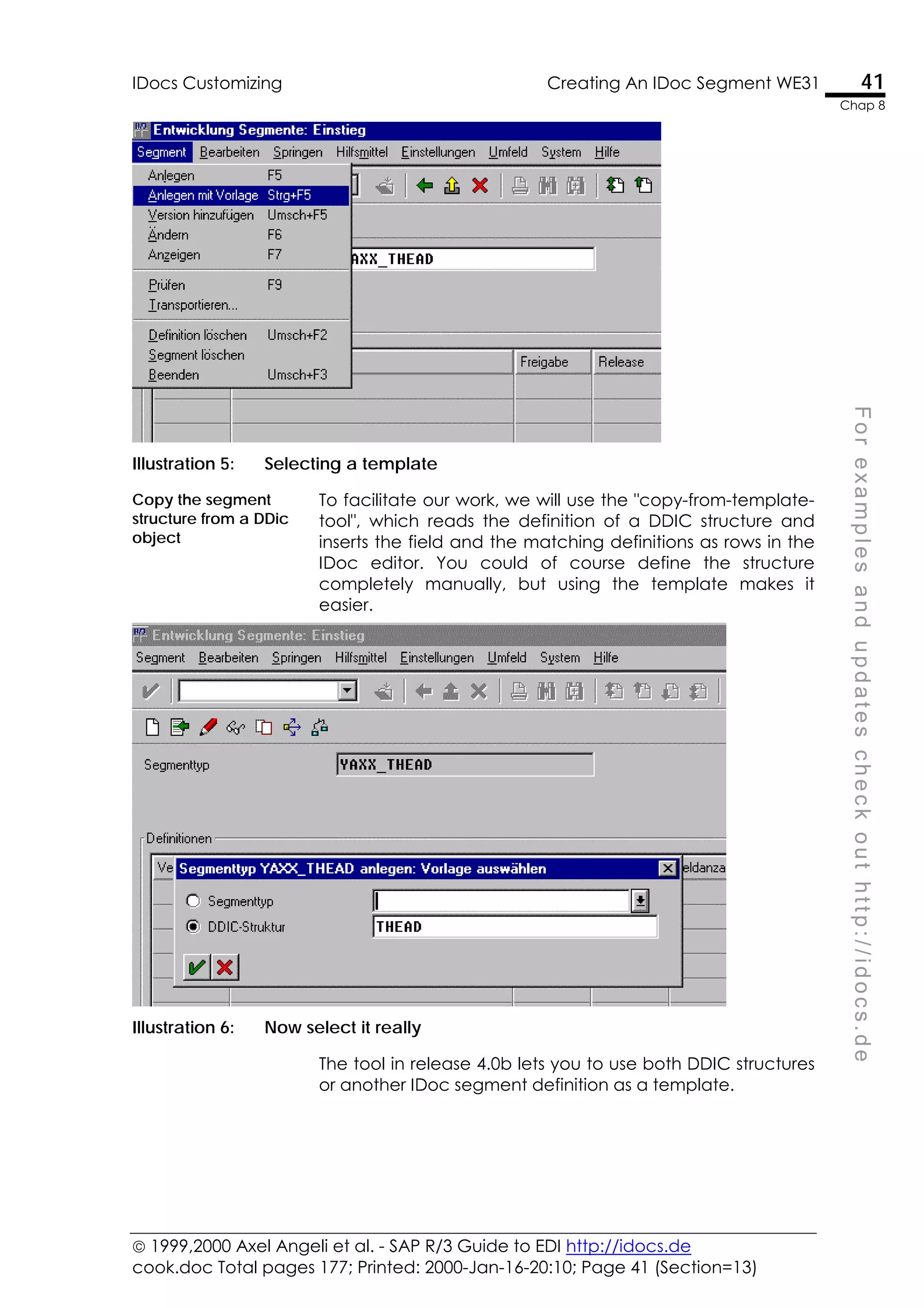  1999,2000 Axel Angeli et al. - SAP R/3 Guide to EDI http://idocs.de
cook.doc Total pages 177; Printed: 2000-Jan-16-20:10; Page 41 (Section=13)
IDocs Customizing Creating An IDoc Segment WE31 41
Chap 8
F
o
r
e
x
a
m
p
l
e
s
a
n
d
u
p
d
a
t
e
s
c
h
e
c
k
o
u
t
h
t
t
p
:
/
/
i
d
o
c
s
.
d
e
Illustration 5: Selecting a template
Copy the segment
structure from a DDic
object
To facilitate our work, we will use the "copy-from-template-
tool", which reads the definition of a DDIC structure and
inserts the field and the matching definitions as rows in the
IDoc editor. You could of course define the structure
completely manually, but using the template makes it
easier.
Illustration 6: Now select it really
The tool in release 4.0b lets you to use both DDIC structures
or another IDoc segment definition as a template.
 