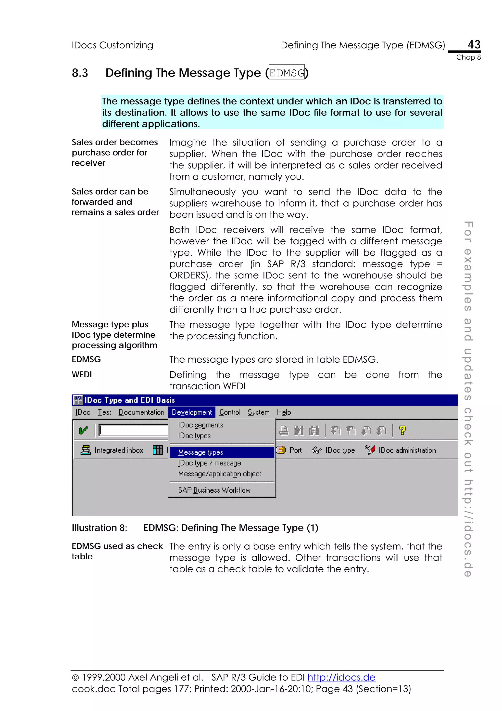  1999,2000 Axel Angeli et al. - SAP R/3 Guide to EDI http://idocs.de
cook.doc Total pages 177; Printed: 2000-Jan-16-20:10; Page 43 (Section=13)
IDocs Customizing Defining The Message Type (EDMSG) 43
Chap 8
F
o
r
e
x
a
m
p
l
e
s
a
n
d
u
p
d
a
t
e
s
c
h
e
c
k
o
u
t
h
t
t
p
:
/
/
i
d
o
c
s
.
d
e
8.3 Defining The Message Type (EDMSG)
The message type defines the context under which an IDoc is transferred to
its destination. It allows to use the same IDoc file format to use for several
different applications.
Sales order becomes
purchase order for
receiver
Imagine the situation of sending a purchase order to a
supplier. When the IDoc with the purchase order reaches
the supplier, it will be interpreted as a sales order received
from a customer, namely you.
Sales order can be
forwarded and
remains a sales order
Simultaneously you want to send the IDoc data to the
suppliers warehouse to inform it, that a purchase order has
been issued and is on the way.
Both IDoc receivers will receive the same IDoc format,
however the IDoc will be tagged with a different message
type. While the IDoc to the supplier will be flagged as a
purchase order (in SAP R/3 standard: message type =
ORDERS), the same IDoc sent to the warehouse should be
flagged differently, so that the warehouse can recognize
the order as a mere informational copy and process them
differently than a true purchase order.
Message type plus
IDoc type determine
processing algorithm
The message type together with the IDoc type determine
the processing function.
EDMSG The message types are stored in table EDMSG.
WEDI Defining the message type can be done from the
transaction WEDI
Illustration 8: EDMSG: Defining The Message Type (1)
EDMSG used as check
table
The entry is only a base entry which tells the system, that the
message type is allowed. Other transactions will use that
table as a check table to validate the entry.
 