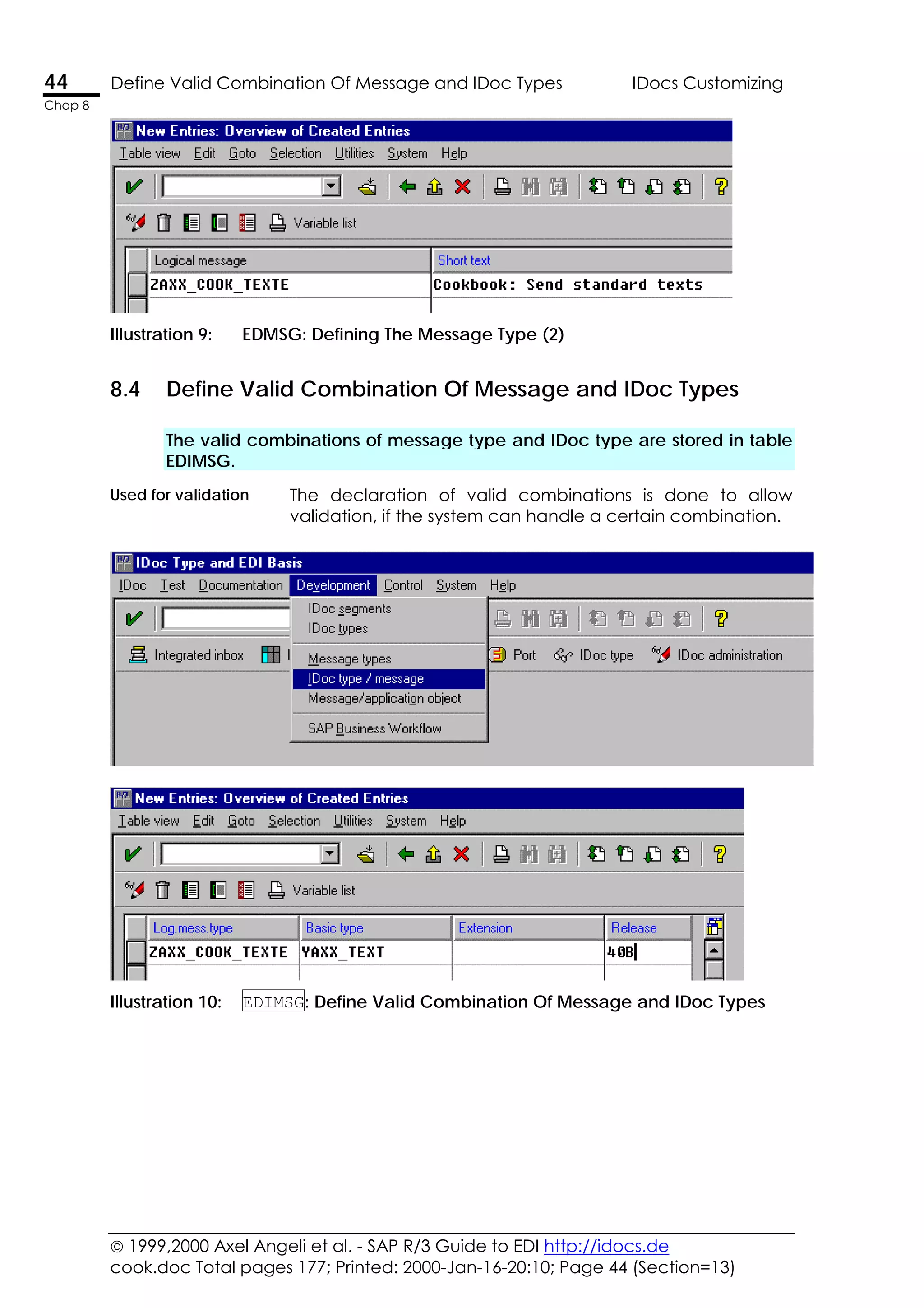  1999,2000 Axel Angeli et al. - SAP R/3 Guide to EDI http://idocs.de
cook.doc Total pages 177; Printed: 2000-Jan-16-20:10; Page 44 (Section=13)
44 Define Valid Combination Of Message and IDoc Types IDocs Customizing
Chap 8
Illustration 9: EDMSG: Defining The Message Type (2)
8.4 Define Valid Combination Of Message and IDoc Types
The valid combinations of message type and IDoc type are stored in table
EDIMSG.
Used for validation The declaration of valid combinations is done to allow
validation, if the system can handle a certain combination.
Illustration 10: EDIMSG: Define Valid Combination Of Message and IDoc Types
 