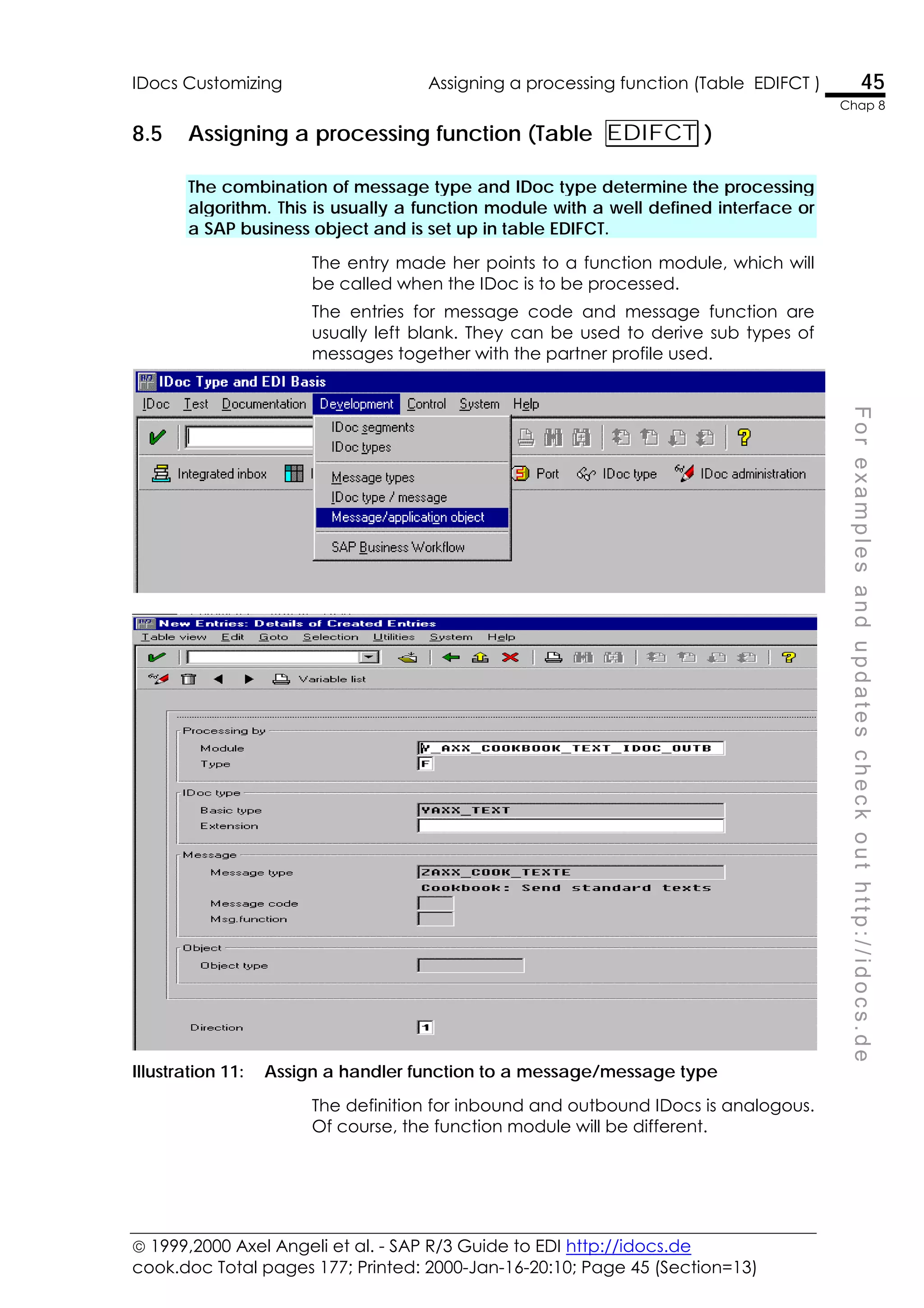  1999,2000 Axel Angeli et al. - SAP R/3 Guide to EDI http://idocs.de
cook.doc Total pages 177; Printed: 2000-Jan-16-20:10; Page 45 (Section=13)
IDocs Customizing Assigning a processing function (Table EDIFCT ) 45
Chap 8
F
o
r
e
x
a
m
p
l
e
s
a
n
d
u
p
d
a
t
e
s
c
h
e
c
k
o
u
t
h
t
t
p
:
/
/
i
d
o
c
s
.
d
e
8.5 Assigning a processing function (Table EDIFCT )
The combination of message type and IDoc type determine the processing
algorithm. This is usually a function module with a well defined interface or
a SAP business object and is set up in table EDIFCT.
The entry made her points to a function module, which will
be called when the IDoc is to be processed.
The entries for message code and message function are
usually left blank. They can be used to derive sub types of
messages together with the partner profile used.
Illustration 11: Assign a handler function to a message/message type
The definition for inbound and outbound IDocs is analogous.
Of course, the function module will be different.
 