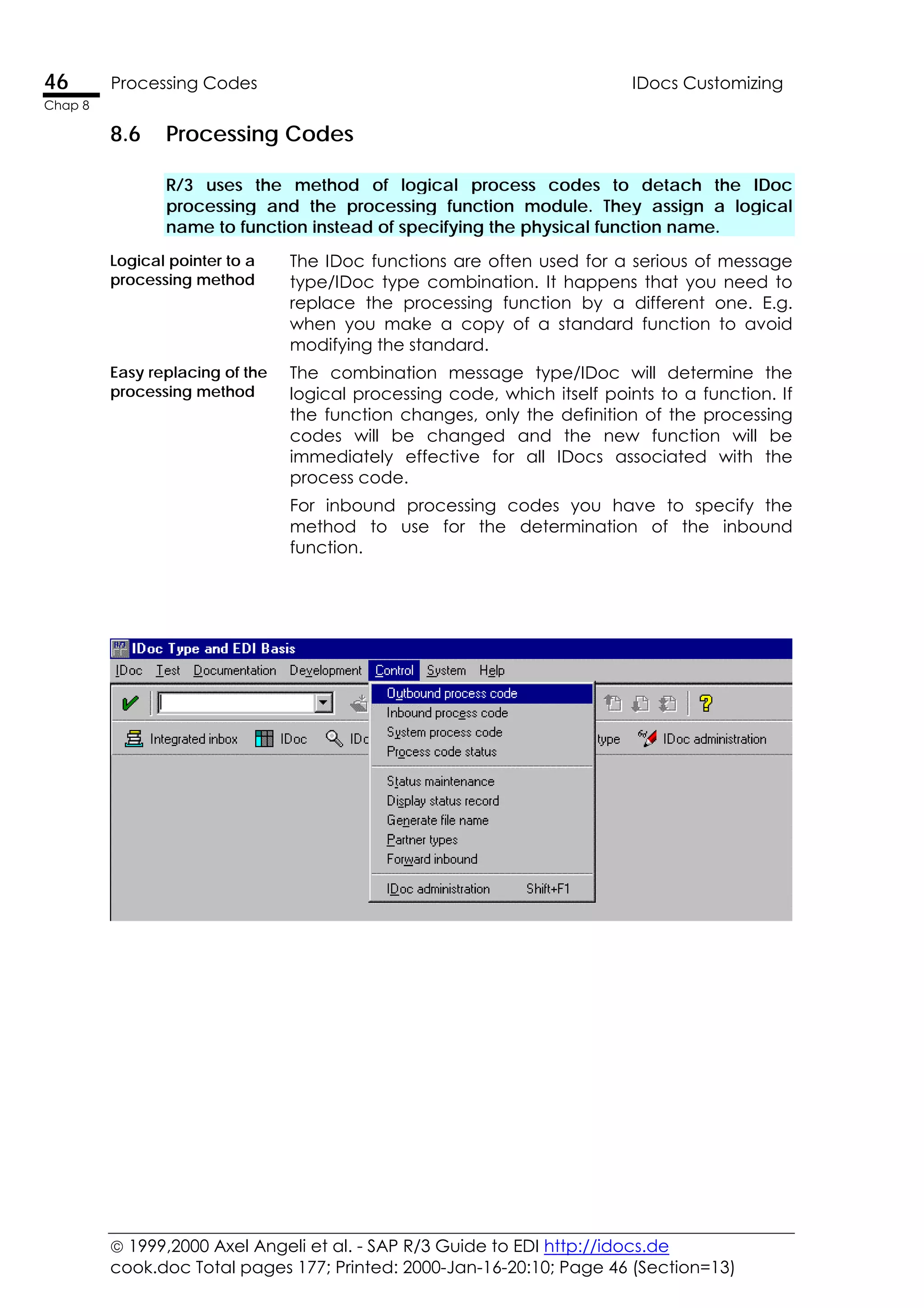  1999,2000 Axel Angeli et al. - SAP R/3 Guide to EDI http://idocs.de
cook.doc Total pages 177; Printed: 2000-Jan-16-20:10; Page 46 (Section=13)
46 Processing Codes IDocs Customizing
Chap 8
8.6 Processing Codes
R/3 uses the method of logical process codes to detach the IDoc
processing and the processing function module. They assign a logical
name to function instead of specifying the physical function name.
Logical pointer to a
processing method
The IDoc functions are often used for a serious of message
type/IDoc type combination. It happens that you need to
replace the processing function by a different one. E.g.
when you make a copy of a standard function to avoid
modifying the standard.
Easy replacing of the
processing method
The combination message type/IDoc will determine the
logical processing code, which itself points to a function. If
the function changes, only the definition of the processing
codes will be changed and the new function will be
immediately effective for all IDocs associated with the
process code.
For inbound processing codes you have to specify the
method to use for the determination of the inbound
function.
 